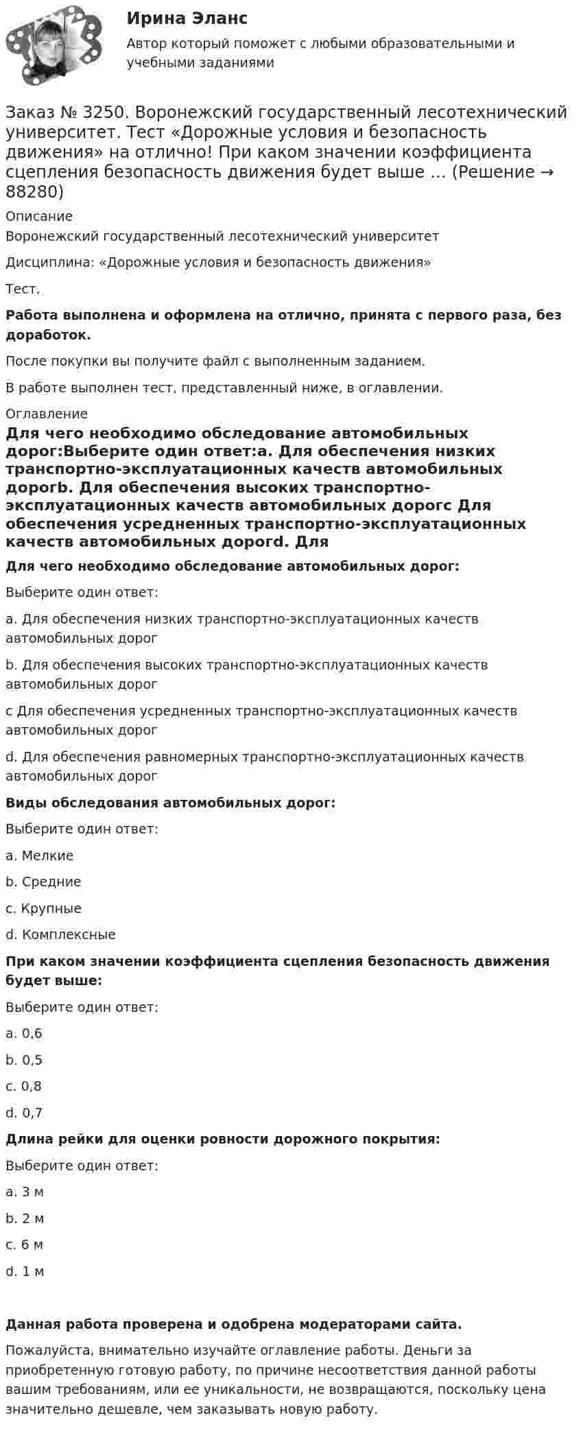      
            Описание
            Воронежский государственный лесотехнический университетДисциплина: «Дорожные условия и безопасность движения»Тест.Работа выполнена и оформлена на отлично, принята с первого раза, без доработок.После покупки вы получите файл с выполненным заданием.В работе выполнен тест, представленный ниже, в оглавлении. 
            Оглавление
            Для чего необходимо обследование автомобильных дорог:Выберите один ответ:а. Для обеспечения низких транспортно-эксплуатационных качеств автомобильных дорогb. Для обеспечения высоких транспортно-эксплуатационных качеств автомобильных дорогc Для обеспечения усредненных транспортно-эксплуатационных качеств автомобильных дорогd. Для обеспечения равномерных транспортно-эксплуатационных качеств автомобильных дорог Виды обследования автомобильных дорог:Выберите один ответ:а. Мелкиеb. Средниес. Крупныеd. Комплексные При каком значении коэффициента сцепления безопасность движения будет выше:Выберите один ответ:а. 0,6b. 0,5с. 0,8d. 0,7 Длина рейки для оценки ровности дорожного покрытия:Выберите один ответ:а. 3 мb. 2 мс. 6 мd. 1 м   Данная работа проверена и одобрена модераторами сайта.Пожалуйста, внимательно изучайте оглавление работы. Деньги за приобретенную готовую работу, по причине несоответствия данной работы вашим требованиям, или ее уникальности, не возвращаются, поскольку цена значительно дешевле, чем заказывать новую работу.  
            
            
            Заказ № 3250. Воронежский государственный лесотехнический университет. Тест «Дорожные условия и безопасность движения» на отлично!  По мере усложнения условий движения при росте интенсивности средние скорости транспортного потока …Заказ № 3250. Воронежский государственный лесотехнический университет. Тест «Дорожные условия и безопасность движения» на отлично!  При каком значении коэффициента сцепления безопасность движения будет выше …Заказ № 3250. Воронежский государственный лесотехнический университет. Тест «Дорожные условия и безопасность движения» на отлично!  При каком значении коэффициента сцепления безопасность движения будет выше …Заказ № 3250. Воронежский государственный лесотехнический университет. Тест «Дорожные условия и безопасность движения» на отлично!  Результат аудита дорожной безопасности как системы контроля качества на всех стадиях технологического цикла развития …Заказ № 3250. Воронежский государственный лесотехнический университет. Тест «Информатика» на отлично!  Имя файла в МS-Word должно состоять …Заказ № 3250. Воронежский государственный лесотехнический университет. Тест «Информатика» на отлично!  Информация на магнитных дисках представляется в форме …Заказ № 3250. Воронежский государственный лесотехнический университет. Тест «Информатика» на отлично!  Признак «Типология сети» характеризует …Заказ № 3250. Воронежский государственный лесотехнический университет. Тест «Деловой иностранный язык» на отлично!  the Ministry of Economy, Trade and Industry said the campaign would …Заказ № 3250. Воронежский государственный лесотехнический университет. Тест «Дорожные условия и безопасность движения» на отлично!  Аудит безопасности эксплуатируемой дороги (или сети) требует …Заказ № 3250. Воронежский государственный лесотехнический университет. Тест «Дорожные условия и безопасность движения» на отлично!  Если коэффициент безопасности на участке дороги равен 0.73, то участок считается…Заказ № 3250. Воронежский государственный лесотехнический университет. Тест «Дорожные условия и безопасность движения» на отлично!  Какие данные необходимы для выполнения инженерных расчётов по выявлению участков концентрации ДТП …Заказ № 3250. Воронежский государственный лесотехнический университет. Тест «Дорожные условия и безопасность движения» на отлично!  Каким методом определяется количество конфликтных ситуаций при новом строительстве дорог… 	Заказ № 3250. Воронежский государственный лесотехнический университет. Тест «Дорожные условия и безопасность движения» на отлично!  Каким методом определяется количество конфликтных ситуаций при реконструкции дорог …Заказ № 3250. Воронежский государственный лесотехнический университет. Тест «Дорожные условия и безопасность движения» на отлично!  Как обозначается уровень удобства, при котором взаимодействие между автомобилями начинает ощущаться, образуются …