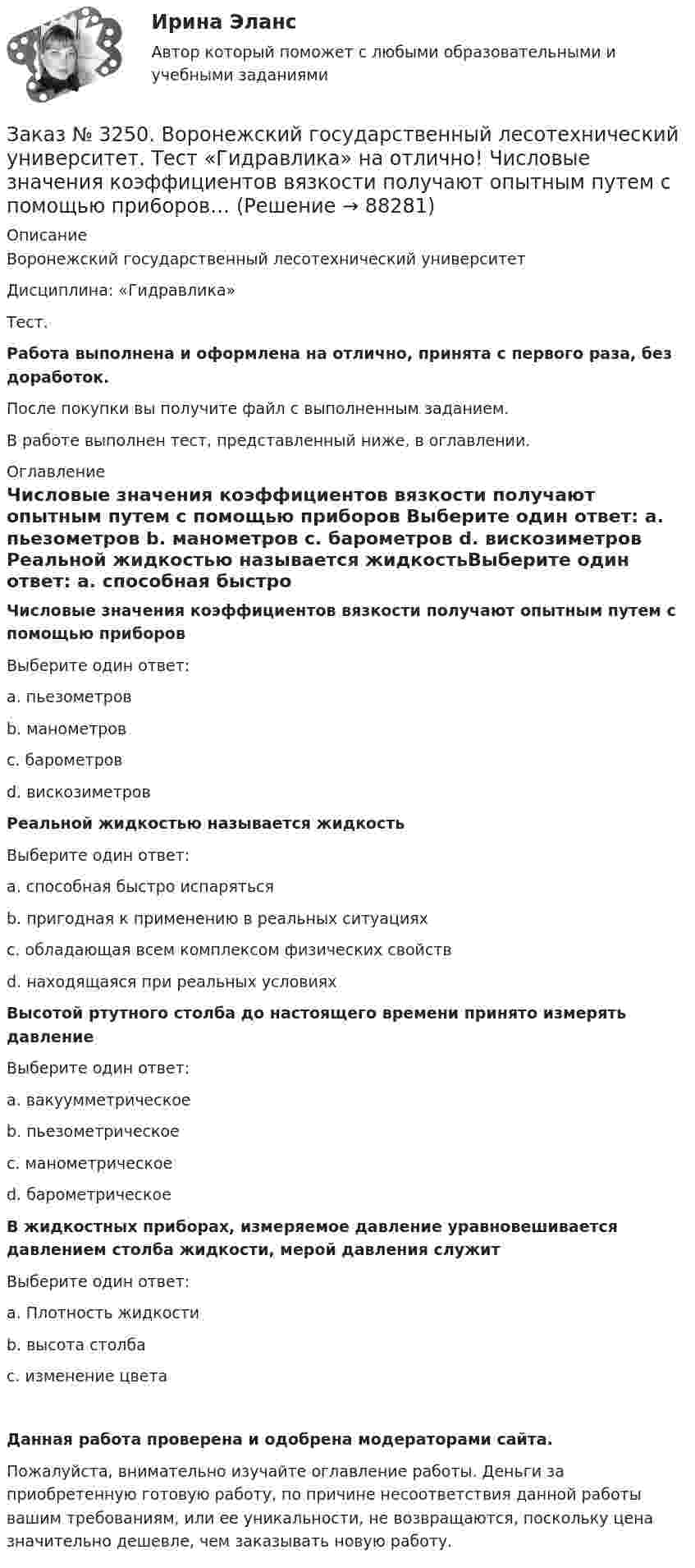      
            Описание
            Воронежский государственный лесотехнический университетДисциплина: «Гидравлика»Тест.Работа выполнена и оформлена на отлично, принята с первого раза, без доработок.После покупки вы получите файл с выполненным заданием.В работе выполнен тест, представленный ниже, в оглавлении. 
            Оглавление
            Числовые значения коэффициентов вязкости получают опытным путем с помощью приборов Выберите один ответ: а. пьезометров b. манометров с. барометров d. вискозиметров Реальной жидкостью называется жидкостьВыберите один ответ: а. способная быстро испарятьсяb. пригодная к применению в реальных ситуацияхс. обладающая всем комплексом физических свойствd. находящаяся при реальных условиях Высотой ртутного столба до настоящего времени принято измерять давление Выберите один ответ: а. вакуумметрическое b. пьезометрическое с. манометрическое d. барометрическое В жидкостных приборах, измеряемое давление уравновешивается давлением столба жидкости, мерой давления служит Выберите один ответ: а. Плотность жидкости b. высота столбас. изменение цвета Данная работа проверена и одобрена модераторами сайта.Пожалуйста, внимательно изучайте оглавление работы. Деньги за приобретенную готовую работу, по причине несоответствия данной работы вашим требованиям, или ее уникальности, не возвращаются, поскольку цена значительно дешевле, чем заказывать новую работу.  
            
            
            Заказ № 3250. Воронежский государственный лесотехнический университет. Тест «Гидравлика» на отлично!  К числу гидростатических гидравлических машин не относится …Заказ № 3250. Воронежский государственный лесотехнический университет. Тест «Гидравлика» на отлично!  Числовые значения коэффициентов вязкости получают опытным путем с помощью при6оров…Заказ № 3250. Воронежский государственный лесотехнический университет. Тест «Деловой иностранный язык» на отлично!  Could you call_______ a bit later, please …Заказ № 3250. Воронежский государственный лесотехнический университет. Тест «Деловой иностранный язык» на отлично!  Have you read that book... the life of Van Gogh…Заказ № 3250. Воронежский государственный лесотехнический университет. Тест «Деловой иностранный язык» на отлично!  Match the synonym from the text: backed…Заказ № 3250. Воронежский государственный лесотехнический университет. Тест «Деловой иностранный язык» на отлично!  Mr Suga said it was essential for both the government and the private sector to create an atmosphere where workers feel comfortable …Заказ № 3250. Воронежский государственный лесотехнический университет. Тест «Деловой иностранный язык» на отлично!  Nick was very close to the phone-box and Mary noticed him …Заказ № 3250. Воронежский государственный лесотехнический университет. Тест «Введение в профессиональную деятельность по организации безопасности движения» на отлично! 	В каком году было образовано ГИБДД (ГАИ)...     Заказ № 3250. Воронежский государственный лесотехнический университет. Тест «Введение в профессиональную деятельность по организации безопасности движения» на отлично! В каком ответе дано наиболее правильное определение дорожно-транспортного…Заказ № 3250 Воронежский государственный лесотехнический университет. Тест «Введение в профессиональную деятельность по организации безопасности движения» на отлично! В основе классификации автобусов лежит...       Заказ № 3250. Воронежский государственный лесотехнический университет. Тест «Введение в профессиональную деятельность по организации безопасности движения» на отлично! Какие параметры количественного анализа ДТП существуют…Заказ № 3250. Воронежский государственный лесотехнический университет. Тест «Введение в профессиональную деятельность по организации безопасности движения» на отлично! Какие требования устанавливают ГОСТы и СНиПЫ в области безопасности дорожного …Заказ № 3250. Воронежский государственный лесотехнический университет. Тест «Введение в профессиональную деятельность по организации безопасности движения» на отлично!  На какие классы по условиям движения и доступа ТС различают автомобиль...       Заказ № 3250. Воронежский государственный лесотехнический университет. Тест «Введение в профессиональную деятельность по организации безопасности движения» на отлично! По каким признакам можно произвести классификацию ДТП…