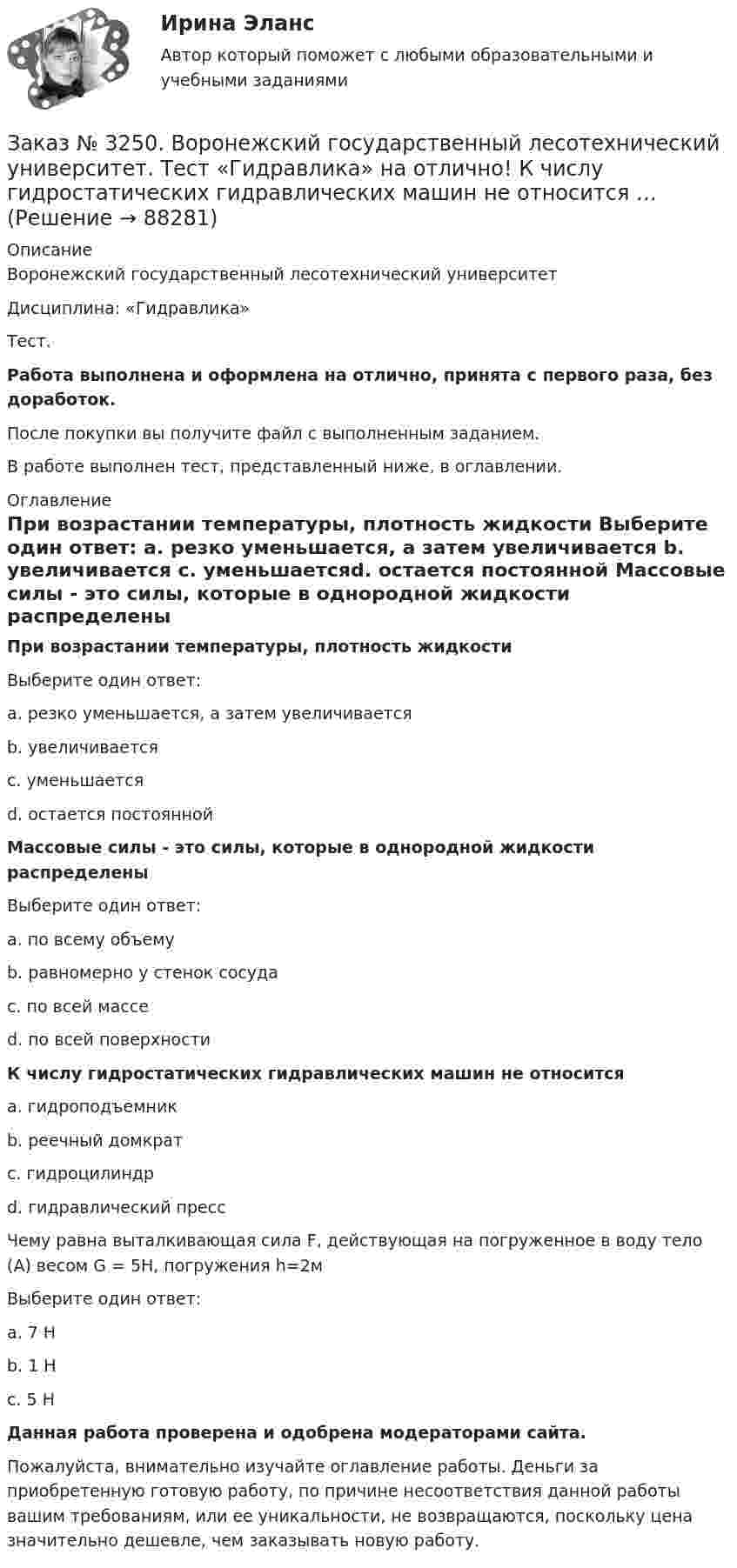      
            Описание
            Воронежский государственный лесотехнический университетДисциплина: «Гидравлика»Тест.Работа выполнена и оформлена на отлично, принята с первого раза, без доработок.После покупки вы получите файл с выполненным заданием.В работе выполнен тест, представленный ниже, в оглавлении. 
            Оглавление
            При возрастании температуры, плотность жидкости Выберите один ответ: а. резко уменьшается, а затем увеличивается b. увеличивается с. уменьшаетсяd. остается постоянной Массовые силы - это силы, которые в однородной жидкости распределены Выберите один ответ: а. по всему объемуb. равномерно у стенок сосуда с. по всей массе d. по всей поверхности К числу гидростатических гидравлических машин не относится а. гидроподъемник b. реечный домкратс. гидроцилиндр d. гидравлический пресс  Чему равна выталкивающая сила F, действующая на погруженное в воду тело (А) весом G = 5Н,  погружения h=2м Выберите один ответ: а. 7 Нb. 1 Нс. 5 Н  Данная работа проверена и одобрена модераторами сайта.Пожалуйста, внимательно изучайте оглавление работы. Деньги за приобретенную готовую работу, по причине несоответствия данной работы вашим требованиям, или ее уникальности, не возвращаются, поскольку цена значительно дешевле, чем заказывать новую работу.  
            
            
            Заказ № 3250. Воронежский государственный лесотехнический университет. Тест «Введение в профессиональную деятельность по организации безопасности движения» на отлично! Что такое экологическая безопасность ТС …Заказ № 3250. Воронежский государственный лесотехнический университет. Тест «Гидравлика» на отлично!  К числу гидростатических гидравлических машин не относится …Заказ № 3250. Воронежский государственный лесотехнический университет. Тест «Гидравлика» на отлично!  Числовые значения коэффициентов вязкости получают опытным путем с помощью при6оров…Заказ № 3250. Воронежский государственный лесотехнический университет. Тест «Деловой иностранный язык» на отлично!  Could you call_______ a bit later, please …Заказ № 3250. Воронежский государственный лесотехнический университет. Тест «Деловой иностранный язык» на отлично!  Have you read that book... the life of Van Gogh…Заказ № 3250. Воронежский государственный лесотехнический университет. Тест «Деловой иностранный язык» на отлично!  Match the synonym from the text: backed…Заказ № 3250. Воронежский государственный лесотехнический университет. Тест «Деловой иностранный язык» на отлично!  Mr Suga said it was essential for both the government and the private sector to create an atmosphere where workers feel comfortable …Заказ № 3250. Воронежский государственный лесотехнический университет. Тест «Введение в профессиональную деятельность по организации безопасности движения» на отлично! В каком году были введены единые правила дорожного движения на территории СССР …Заказ № 3250. Воронежский государственный лесотехнический университет. Тест «Введение в профессиональную деятельность по организации безопасности движения» на отлично! 	В каком году было образовано ГИБДД (ГАИ)...     Заказ № 3250. Воронежский государственный лесотехнический университет. Тест «Введение в профессиональную деятельность по организации безопасности движения» на отлично! В каком ответе дано наиболее правильное определение дорожно-транспортного…Заказ № 3250 Воронежский государственный лесотехнический университет. Тест «Введение в профессиональную деятельность по организации безопасности движения» на отлично! В основе классификации автобусов лежит...       Заказ № 3250. Воронежский государственный лесотехнический университет. Тест «Введение в профессиональную деятельность по организации безопасности движения» на отлично! Какие параметры количественного анализа ДТП существуют…Заказ № 3250. Воронежский государственный лесотехнический университет. Тест «Введение в профессиональную деятельность по организации безопасности движения» на отлично! Какие требования устанавливают ГОСТы и СНиПЫ в области безопасности дорожного …Заказ № 3250. Воронежский государственный лесотехнический университет. Тест «Введение в профессиональную деятельность по организации безопасности движения» на отлично!  На какие классы по условиям движения и доступа ТС различают автомобиль...       
