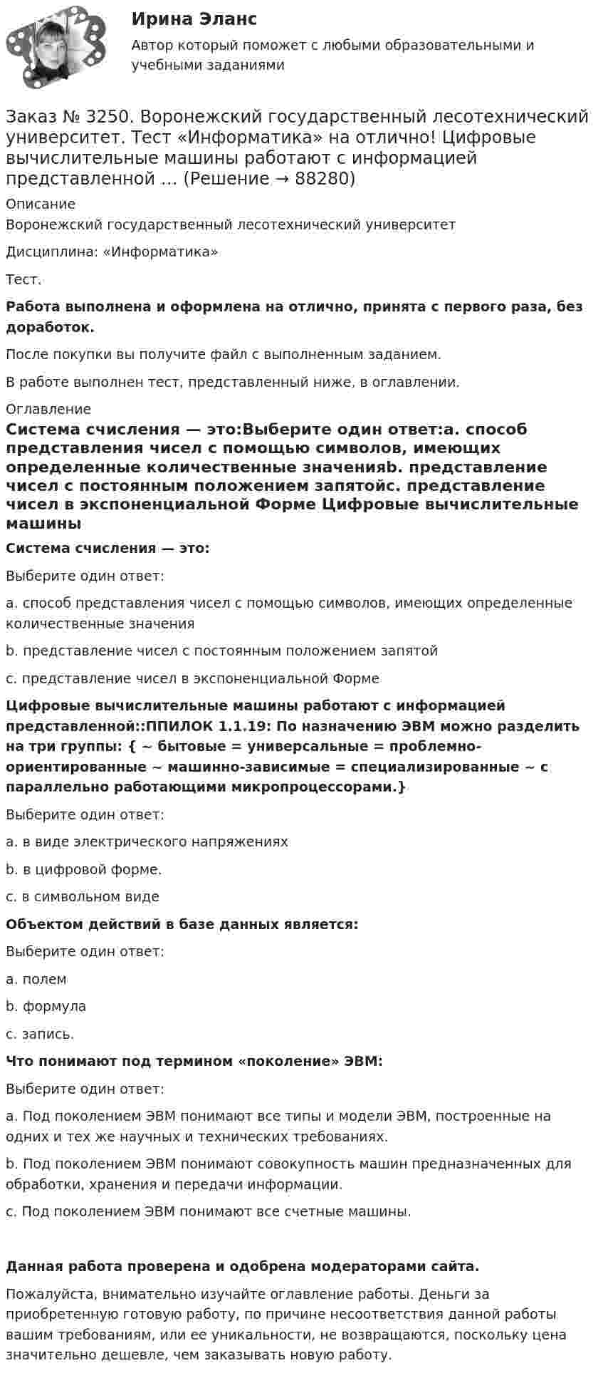      
            Описание
            Воронежский государственный лесотехнический университетДисциплина: «Информатика»Тест.Работа выполнена и оформлена на отлично, принята с первого раза, без доработок.После покупки вы получите файл с выполненным заданием.В работе выполнен тест, представленный ниже, в оглавлении. 
            Оглавление
            Система счисления — это:Выберите один ответ:а. способ представления чисел с помощью символов, имеющих определенные количественные значенияb. представление чисел с постоянным положением запятойс. представление чисел в экспоненциальной Форме Цифровые вычислительные машины работают с информацией представленной::ППИЛОК 1.1.19: По назначению ЭВМ можно разделить на три группы: { ~ бытовые = универсальные = проблемно-ориентированные ~ машинно-зависимые = специализированные ~ с параллельно работающими микропроцессорами.}Выберите один ответ:а. в виде электрического напряженияхb. в цифровой форме.с. в символьном виде Объектом действий в базе данных является:Выберите один ответ:а. полемb. формулас. запись. Что понимают под термином «поколение» ЭВМ:Выберите один ответ:а. Под поколением ЭВМ понимают все типы и модели ЭВМ, построенные на одних и тех же научных и технических требованиях.b. Под поколением ЭВМ понимают совокупность машин предназначенных для обработки, хранения и передачи информации. с. Под поколением ЭВМ понимают все счетные машины. Данная работа проверена и одобрена модераторами сайта.Пожалуйста, внимательно изучайте оглавление работы. Деньги за приобретенную готовую работу, по причине несоответствия данной работы вашим требованиям, или ее уникальности, не возвращаются, поскольку цена значительно дешевле, чем заказывать новую работу.  
            
            
            Заказ № 3250. Воронежский государственный лесотехнический университет. Тест «Информатика» на отлично!  Тактовая частота микропроцессора измеряется в …Заказ № 3250. Воронежский государственный лесотехнический университет. Тест «Информатика» на отлично!  Цифровые вычислительные машины работают с информацией представленной …Заказ № 3252. Тихоокеанский государственный университет. Задание 1 Используя данные, приведенные в табл, определите: - прирост прибыли от внедрения нового оборудования; - рентабельность инвестиций в проект, если их объем составил 1535 тыс. руб.Заказ № 3252. Тихоокеанский государственный университет. Задание 2. Затраты на эту операцию за последние 6 кварталов представлены в таблице.Заказ № 3252. Тихоокеанский государственный университет. Задание 3. Рассчитать эффект, эффективность и срок окупаемости капитальных вложений для 3- х вариантов инновационных проектов.Заказ № 3252. Тихоокеанский государственный университет. Задание 4. Определить экономический эффект от использования данного инновационного продукта с учетом фактора времени, а также величину удельных затрат.Заказ № 3252. Тихоокеанский государственный университет. Задание 5. Определите норму дисконта для проектов А и Б, если: номинальная ставка процентов по государственным краткосрочным ценным бумагам составляет 8% (d), средний уровень инфляции 6% (a).Заказ № 3250. Воронежский государственный лесотехнический университет. Тест «Дорожные условия и безопасность движения» на отлично!  При каком значении коэффициента сцепления безопасность движения будет выше …Заказ № 3250. Воронежский государственный лесотехнический университет. Тест «Дорожные условия и безопасность движения» на отлично!  При каком значении коэффициента сцепления безопасность движения будет выше …Заказ № 3250. Воронежский государственный лесотехнический университет. Тест «Дорожные условия и безопасность движения» на отлично!  Результат аудита дорожной безопасности как системы контроля качества на всех стадиях технологического цикла развития …Заказ № 3250. Воронежский государственный лесотехнический университет. Тест «Информатика» на отлично!  Имя файла в МS-Word должно состоять …Заказ № 3250. Воронежский государственный лесотехнический университет. Тест «Информатика» на отлично!  Информация на магнитных дисках представляется в форме …Заказ № 3250. Воронежский государственный лесотехнический университет. Тест «Информатика» на отлично!  Признак «Типология сети» характеризует …Заказ № 3250. Воронежский государственный лесотехнический университет. Тест «Информатика» на отлично!  Разрешение монитора определяется…