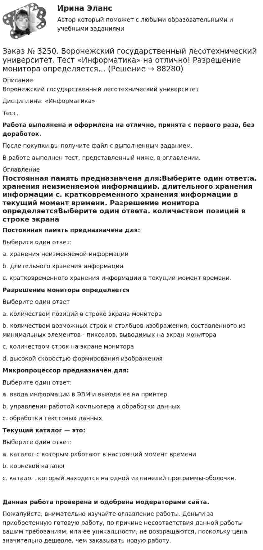      
            Описание
            Воронежский государственный лесотехнический университетДисциплина: «Информатика»Тест.Работа выполнена и оформлена на отлично, принята с первого раза, без доработок.После покупки вы получите файл с выполненным заданием.В работе выполнен тест, представленный ниже, в оглавлении. 
            Оглавление
            Постоянная память предназначена для:Выберите один ответ:а. хранения неизменяемой информацииb. длительного хранения информации с. кратковременного хранения информации в текущий момент времени. Разрешение монитора определяетсяВыберите один ответа. количеством позиций в строке экрана монитораb. количеством возможных строк и столбцов изображения, составленного из минимальных элементов - пикселов, выводимых на экран монитора с. количеством строк на экране монитораd. высокой скоростью формирования изображения Микропроцессор предназначен для:Выберите один ответ:а. ввода информации в ЭВМ и вывода ее на принтерb. управления работой компьютера и обработки данныхс. обработки текстовых данных. Текущий каталог — это:Выберите один ответ:а. каталог с которым работают в настоящий момент времениb. корневой каталогс. каталог, который находится на одной из панелей программы-оболочки. Данная работа проверена и одобрена модераторами сайта.Пожалуйста, внимательно изучайте оглавление работы. Деньги за приобретенную готовую работу, по причине несоответствия данной работы вашим требованиям, или ее уникальности, не возвращаются, поскольку цена значительно дешевле, чем заказывать новую работу.  
            
            
            Заказ № 3250. Воронежский государственный лесотехнический университет. Тест «Информатика» на отлично!  Признак «Типология сети» характеризует …Заказ № 3250. Воронежский государственный лесотехнический университет. Тест «Информатика» на отлично!  Разрешение монитора определяется…Заказ № 3250. Воронежский государственный лесотехнический университет. Тест «Информатика» на отлично!  Расширение файла ехе означает, что этот файл …Заказ № 3250. Воронежский государственный лесотехнический университет. Тест «Информатика» на отлично!  Тактовая частота микропроцессора измеряется в …Заказ № 3250. Воронежский государственный лесотехнический университет. Тест «Информатика» на отлично!  Цифровые вычислительные машины работают с информацией представленной …Заказ № 3252. Тихоокеанский государственный университет. Задание 1 Используя данные, приведенные в табл, определите: - прирост прибыли от внедрения нового оборудования; - рентабельность инвестиций в проект, если их объем составил 1535 тыс. руб.Заказ № 3252. Тихоокеанский государственный университет. Задание 2. Затраты на эту операцию за последние 6 кварталов представлены в таблице.Заказ № 3250. Воронежский государственный лесотехнический университет. Тест «Дорожные условия и безопасность движения» на отлично!  Как обозначается уровень удобства, при котором взаимодействие между автомобилями начинает ощущаться, образуются …Заказ № 3250. Воронежский государственный лесотехнический университет. Тест «Дорожные условия и безопасность движения» на отлично!  Количество автомобилей, приходящееся при данной средней скорости на единицу длины однородного по транспортным…Заказ № 3250. Воронежский государственный лесотехнический университет. Тест «Дорожные условия и безопасность движения» на отлично!  По мере усложнения условий движения при росте интенсивности средние скорости транспортного потока …Заказ № 3250. Воронежский государственный лесотехнический университет. Тест «Дорожные условия и безопасность движения» на отлично!  При каком значении коэффициента сцепления безопасность движения будет выше …Заказ № 3250. Воронежский государственный лесотехнический университет. Тест «Дорожные условия и безопасность движения» на отлично!  При каком значении коэффициента сцепления безопасность движения будет выше …Заказ № 3250. Воронежский государственный лесотехнический университет. Тест «Дорожные условия и безопасность движения» на отлично!  Результат аудита дорожной безопасности как системы контроля качества на всех стадиях технологического цикла развития …Заказ № 3250. Воронежский государственный лесотехнический университет. Тест «Информатика» на отлично!  Имя файла в МS-Word должно состоять …