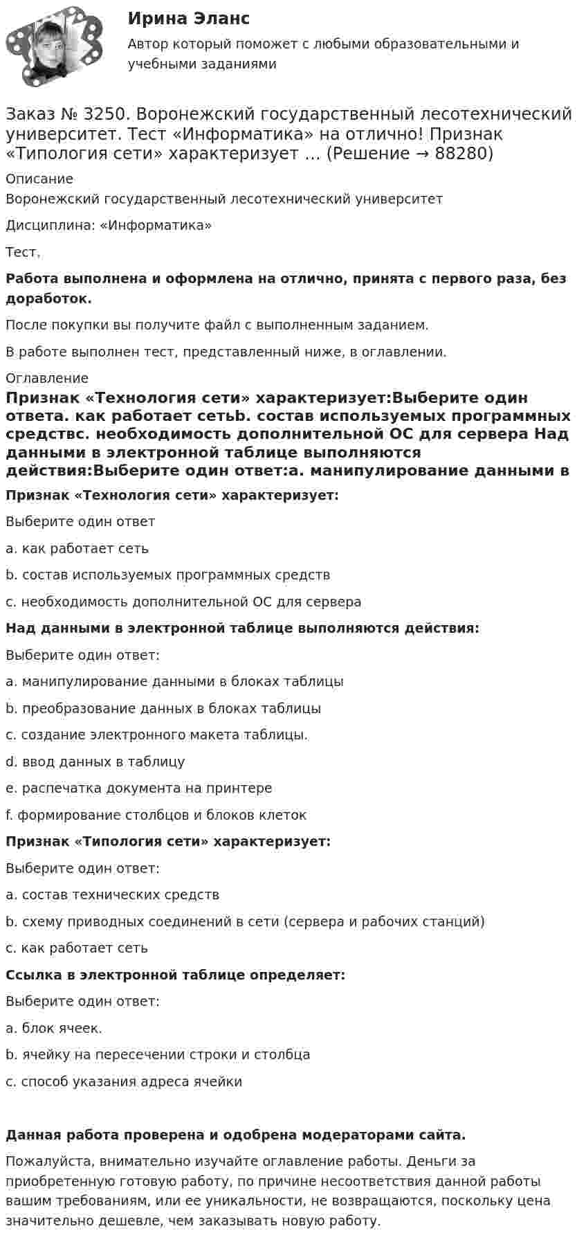      
            Описание
            Воронежский государственный лесотехнический университетДисциплина: «Информатика»Тест.Работа выполнена и оформлена на отлично, принята с первого раза, без доработок.После покупки вы получите файл с выполненным заданием.В работе выполнен тест, представленный ниже, в оглавлении. 
            Оглавление
            Признак «Технология сети» характеризует:Выберите один ответа. как работает сетьb. состав используемых программных средствс. необходимость дополнительной ОС для сервера Над данными в электронной таблице выполняются действия:Выберите один ответ:а. манипулирование данными в блоках таблицыb. преобразование данных в блоках таблицыс. создание электронного макета таблицы.d. ввод данных в таблицуе. распечатка документа на принтереf. формирование столбцов и блоков клеток Признак «Типология сети» характеризует:Выберите один ответ:а. состав технических средствb. схему приводных соединений в сети (сервера и рабочих станций)с. как работает сеть Ссылка в электронной таблице определяет:Выберите один ответ:а. блок ячеек.b. ячейку на пересечении строки и столбцас. способ указания адреса ячейки  Данная работа проверена и одобрена модераторами сайта.Пожалуйста, внимательно изучайте оглавление работы. Деньги за приобретенную готовую работу, по причине несоответствия данной работы вашим требованиям, или ее уникальности, не возвращаются, поскольку цена значительно дешевле, чем заказывать новую работу.  
            
            
            Заказ № 3250. Воронежский государственный лесотехнический университет. Тест «Информатика» на отлично!  Информация на магнитных дисках представляется в форме …Заказ № 3250. Воронежский государственный лесотехнический университет. Тест «Информатика» на отлично!  Признак «Типология сети» характеризует …Заказ № 3250. Воронежский государственный лесотехнический университет. Тест «Информатика» на отлично!  Разрешение монитора определяется…Заказ № 3250. Воронежский государственный лесотехнический университет. Тест «Информатика» на отлично!  Расширение файла ехе означает, что этот файл …Заказ № 3250. Воронежский государственный лесотехнический университет. Тест «Информатика» на отлично!  Тактовая частота микропроцессора измеряется в …Заказ № 3250. Воронежский государственный лесотехнический университет. Тест «Информатика» на отлично!  Цифровые вычислительные машины работают с информацией представленной …Заказ № 3252. Тихоокеанский государственный университет. Задание 1 Используя данные, приведенные в табл, определите: - прирост прибыли от внедрения нового оборудования; - рентабельность инвестиций в проект, если их объем составил 1535 тыс. руб.Заказ № 3250. Воронежский государственный лесотехнический университет. Тест «Дорожные условия и безопасность движения» на отлично!  Каким методом определяется количество конфликтных ситуаций при реконструкции дорог …Заказ № 3250. Воронежский государственный лесотехнический университет. Тест «Дорожные условия и безопасность движения» на отлично!  Как обозначается уровень удобства, при котором взаимодействие между автомобилями начинает ощущаться, образуются …Заказ № 3250. Воронежский государственный лесотехнический университет. Тест «Дорожные условия и безопасность движения» на отлично!  Количество автомобилей, приходящееся при данной средней скорости на единицу длины однородного по транспортным…Заказ № 3250. Воронежский государственный лесотехнический университет. Тест «Дорожные условия и безопасность движения» на отлично!  По мере усложнения условий движения при росте интенсивности средние скорости транспортного потока …Заказ № 3250. Воронежский государственный лесотехнический университет. Тест «Дорожные условия и безопасность движения» на отлично!  При каком значении коэффициента сцепления безопасность движения будет выше …Заказ № 3250. Воронежский государственный лесотехнический университет. Тест «Дорожные условия и безопасность движения» на отлично!  При каком значении коэффициента сцепления безопасность движения будет выше …Заказ № 3250. Воронежский государственный лесотехнический университет. Тест «Дорожные условия и безопасность движения» на отлично!  Результат аудита дорожной безопасности как системы контроля качества на всех стадиях технологического цикла развития …