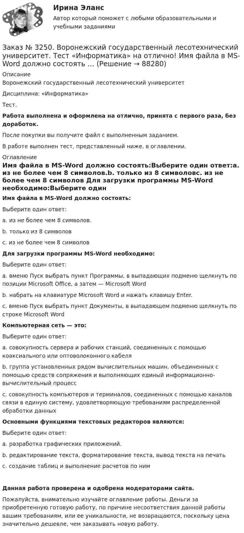      
            Описание
            Воронежский государственный лесотехнический университетДисциплина: «Информатика»Тест.Работа выполнена и оформлена на отлично, принята с первого раза, без доработок.После покупки вы получите файл с выполненным заданием.В работе выполнен тест, представленный ниже, в оглавлении. 
            Оглавление
            Имя файла в МS-Word должно состоять:Выберите один ответ:а. из не более чем 8 символов.b. только из 8 символовс. из не более чем 8 символов Для загрузки программы МS-Word необходимо:Выберите один ответ:а. вменю Пуск выбрать пункт Программы, в выпадающих подменю щелкнуть по позиции Microsoft Office, а затем — Microsoft Wordb. набрать на клавиатуре Microsoft Word и нажать клавишу Enter.c. вменю Пуск выбрать пункт Документы, в выпадающем подменю щелкнуть по строке Microsoft Word Компьютерная сеть — это:Выберите один ответ:а. совокупность сервера и рабочих станций, соединенных с помощью коаксиального или оптоволоконного кабеляb. группа установленных рядом вычислительных машин, объединенных с помощью средств сопряжения и выполняющих единый информационно-вычислительный процесс с. совокупность компьютеров и терминалов, соединенных с помощью каналов связи в единую систему, удовлетворяющую требованиям распределенной обработки данных Основными функциями текстовых редакторов являются:Выберите один ответ:а. разработка графических приложений.b. редактирование текста, форматирование текста, вывод текста на печатьс. создание таблиц и выполнение расчетов по ним Данная работа проверена и одобрена модераторами сайта.Пожалуйста, внимательно изучайте оглавление работы. Деньги за приобретенную готовую работу, по причине несоответствия данной работы вашим требованиям, или ее уникальности, не возвращаются, поскольку цена значительно дешевле, чем заказывать новую работу.  
            
            
            Заказ № 3250. Воронежский государственный лесотехнический университет. Тест «Дорожные условия и безопасность движения» на отлично!  Результат аудита дорожной безопасности как системы контроля качества на всех стадиях технологического цикла развития …Заказ № 3250. Воронежский государственный лесотехнический университет. Тест «Информатика» на отлично!  Имя файла в МS-Word должно состоять …Заказ № 3250. Воронежский государственный лесотехнический университет. Тест «Информатика» на отлично!  Информация на магнитных дисках представляется в форме …Заказ № 3250. Воронежский государственный лесотехнический университет. Тест «Информатика» на отлично!  Признак «Типология сети» характеризует …Заказ № 3250. Воронежский государственный лесотехнический университет. Тест «Информатика» на отлично!  Разрешение монитора определяется…Заказ № 3250. Воронежский государственный лесотехнический университет. Тест «Информатика» на отлично!  Расширение файла ехе означает, что этот файл …Заказ № 3250. Воронежский государственный лесотехнический университет. Тест «Информатика» на отлично!  Тактовая частота микропроцессора измеряется в …Заказ № 3250. Воронежский государственный лесотехнический университет. Тест «Дорожные условия и безопасность движения» на отлично!  Какие данные необходимы для выполнения инженерных расчётов по выявлению участков концентрации ДТП …Заказ № 3250. Воронежский государственный лесотехнический университет. Тест «Дорожные условия и безопасность движения» на отлично!  Каким методом определяется количество конфликтных ситуаций при новом строительстве дорог… 	Заказ № 3250. Воронежский государственный лесотехнический университет. Тест «Дорожные условия и безопасность движения» на отлично!  Каким методом определяется количество конфликтных ситуаций при реконструкции дорог …Заказ № 3250. Воронежский государственный лесотехнический университет. Тест «Дорожные условия и безопасность движения» на отлично!  Как обозначается уровень удобства, при котором взаимодействие между автомобилями начинает ощущаться, образуются …Заказ № 3250. Воронежский государственный лесотехнический университет. Тест «Дорожные условия и безопасность движения» на отлично!  Количество автомобилей, приходящееся при данной средней скорости на единицу длины однородного по транспортным…Заказ № 3250. Воронежский государственный лесотехнический университет. Тест «Дорожные условия и безопасность движения» на отлично!  По мере усложнения условий движения при росте интенсивности средние скорости транспортного потока …Заказ № 3250. Воронежский государственный лесотехнический университет. Тест «Дорожные условия и безопасность движения» на отлично!  При каком значении коэффициента сцепления безопасность движения будет выше …