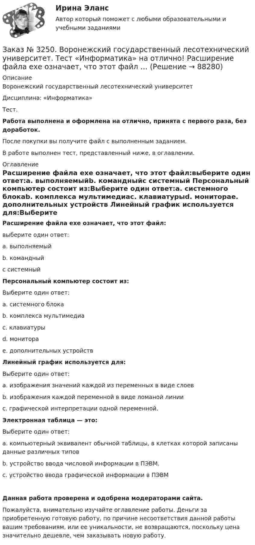      
            Описание
            Воронежский государственный лесотехнический университетДисциплина: «Информатика»Тест.Работа выполнена и оформлена на отлично, принята с первого раза, без доработок.После покупки вы получите файл с выполненным заданием.В работе выполнен тест, представленный ниже, в оглавлении. 
            Оглавление
            Расширение файла ехе означает, что этот файл:выберите один ответ:а. выполняемыйb. командныйс системный Персональный компьютер состоит из:Выберите один ответ:а. системного блокаb. комплекса мультимедиас. клавиатурыd. мониторае. дополнительных устройств Линейный график используется для:Выберите один ответ:а. изображения значений каждой из переменных в виде слоевb. изображения каждой переменной в виде ломаной линиис. графической интерпретации одной переменной. Электронная таблица — это:Выберите один ответ:а. компьютерный эквивалент обычной таблицы, в клетках которой записаны данные различных типовb. устройство ввода числовой информации в ПЭВМ.с. устройство ввода графической информации в ПЭВМ Данная работа проверена и одобрена модераторами сайта.Пожалуйста, внимательно изучайте оглавление работы. Деньги за приобретенную готовую работу, по причине несоответствия данной работы вашим требованиям, или ее уникальности, не возвращаются, поскольку цена значительно дешевле, чем заказывать новую работу.  
            
            
            Заказ № 3250. Воронежский государственный лесотехнический университет. Тест «Информатика» на отлично!  Разрешение монитора определяется…Заказ № 3250. Воронежский государственный лесотехнический университет. Тест «Информатика» на отлично!  Расширение файла ехе означает, что этот файл …Заказ № 3250. Воронежский государственный лесотехнический университет. Тест «Информатика» на отлично!  Тактовая частота микропроцессора измеряется в …Заказ № 3250. Воронежский государственный лесотехнический университет. Тест «Информатика» на отлично!  Цифровые вычислительные машины работают с информацией представленной …Заказ № 3252. Тихоокеанский государственный университет. Задание 1 Используя данные, приведенные в табл, определите: - прирост прибыли от внедрения нового оборудования; - рентабельность инвестиций в проект, если их объем составил 1535 тыс. руб.Заказ № 3252. Тихоокеанский государственный университет. Задание 2. Затраты на эту операцию за последние 6 кварталов представлены в таблице.Заказ № 3252. Тихоокеанский государственный университет. Задание 3. Рассчитать эффект, эффективность и срок окупаемости капитальных вложений для 3- х вариантов инновационных проектов.Заказ № 3250. Воронежский государственный лесотехнический университет. Тест «Дорожные условия и безопасность движения» на отлично!  Количество автомобилей, приходящееся при данной средней скорости на единицу длины однородного по транспортным…Заказ № 3250. Воронежский государственный лесотехнический университет. Тест «Дорожные условия и безопасность движения» на отлично!  По мере усложнения условий движения при росте интенсивности средние скорости транспортного потока …Заказ № 3250. Воронежский государственный лесотехнический университет. Тест «Дорожные условия и безопасность движения» на отлично!  При каком значении коэффициента сцепления безопасность движения будет выше …Заказ № 3250. Воронежский государственный лесотехнический университет. Тест «Дорожные условия и безопасность движения» на отлично!  При каком значении коэффициента сцепления безопасность движения будет выше …Заказ № 3250. Воронежский государственный лесотехнический университет. Тест «Дорожные условия и безопасность движения» на отлично!  Результат аудита дорожной безопасности как системы контроля качества на всех стадиях технологического цикла развития …Заказ № 3250. Воронежский государственный лесотехнический университет. Тест «Информатика» на отлично!  Имя файла в МS-Word должно состоять …Заказ № 3250. Воронежский государственный лесотехнический университет. Тест «Информатика» на отлично!  Информация на магнитных дисках представляется в форме …
