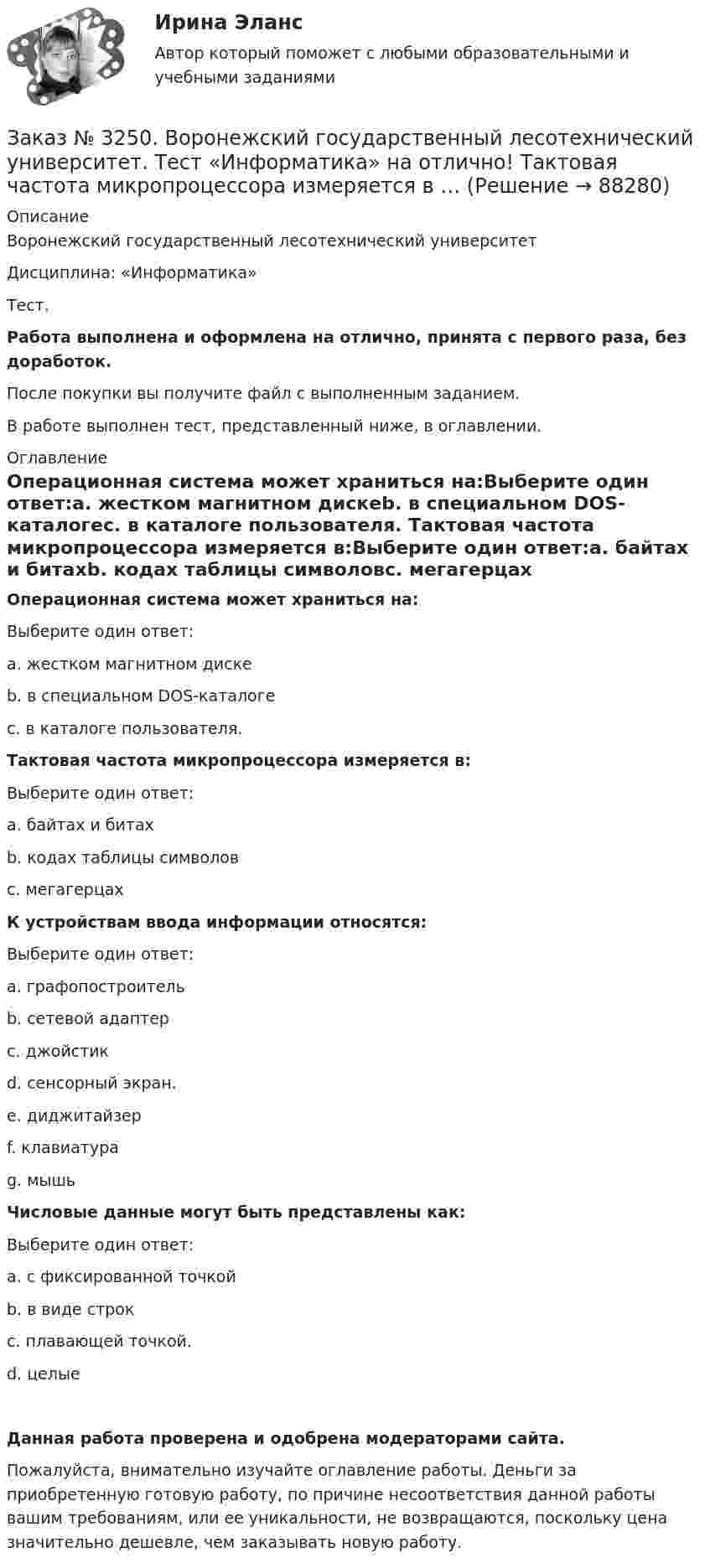      
            Описание
            Воронежский государственный лесотехнический университетДисциплина: «Информатика»Тест.Работа выполнена и оформлена на отлично, принята с первого раза, без доработок.После покупки вы получите файл с выполненным заданием.В работе выполнен тест, представленный ниже, в оглавлении. 
            Оглавление
            Операционная система может храниться на:Выберите один ответ:а. жестком магнитном дискеb. в специальном DOS-каталогес. в каталоге пользователя. Тактовая частота микропроцессора измеряется в:Выберите один ответ:а. байтах и битахb. кодах таблицы символовс. мегагерцах К устройствам ввода информации относятся:Выберите один ответ:а. графопостроительb. сетевой адаптерс. джойстикd. сенсорный экран.e. диджитайзерf. клавиатураg. мышь Числовые данные могут быть представлены как:Выберите один ответ:а. с фиксированной точкойb. в виде cтрокс. плавающей точкой.d. целые Данная работа проверена и одобрена модераторами сайта.Пожалуйста, внимательно изучайте оглавление работы. Деньги за приобретенную готовую работу, по причине несоответствия данной работы вашим требованиям, или ее уникальности, не возвращаются, поскольку цена значительно дешевле, чем заказывать новую работу.  
            
            
            Заказ № 3250. Воронежский государственный лесотехнический университет. Тест «Информатика» на отлично!  Расширение файла ехе означает, что этот файл …Заказ № 3250. Воронежский государственный лесотехнический университет. Тест «Информатика» на отлично!  Тактовая частота микропроцессора измеряется в …Заказ № 3250. Воронежский государственный лесотехнический университет. Тест «Информатика» на отлично!  Цифровые вычислительные машины работают с информацией представленной …Заказ № 3252. Тихоокеанский государственный университет. Задание 1 Используя данные, приведенные в табл, определите: - прирост прибыли от внедрения нового оборудования; - рентабельность инвестиций в проект, если их объем составил 1535 тыс. руб.Заказ № 3252. Тихоокеанский государственный университет. Задание 2. Затраты на эту операцию за последние 6 кварталов представлены в таблице.Заказ № 3252. Тихоокеанский государственный университет. Задание 3. Рассчитать эффект, эффективность и срок окупаемости капитальных вложений для 3- х вариантов инновационных проектов.Заказ № 3252. Тихоокеанский государственный университет. Задание 4. Определить экономический эффект от использования данного инновационного продукта с учетом фактора времени, а также величину удельных затрат.Заказ № 3250. Воронежский государственный лесотехнический университет. Тест «Дорожные условия и безопасность движения» на отлично!  По мере усложнения условий движения при росте интенсивности средние скорости транспортного потока …Заказ № 3250. Воронежский государственный лесотехнический университет. Тест «Дорожные условия и безопасность движения» на отлично!  При каком значении коэффициента сцепления безопасность движения будет выше …Заказ № 3250. Воронежский государственный лесотехнический университет. Тест «Дорожные условия и безопасность движения» на отлично!  При каком значении коэффициента сцепления безопасность движения будет выше …Заказ № 3250. Воронежский государственный лесотехнический университет. Тест «Дорожные условия и безопасность движения» на отлично!  Результат аудита дорожной безопасности как системы контроля качества на всех стадиях технологического цикла развития …Заказ № 3250. Воронежский государственный лесотехнический университет. Тест «Информатика» на отлично!  Имя файла в МS-Word должно состоять …Заказ № 3250. Воронежский государственный лесотехнический университет. Тест «Информатика» на отлично!  Информация на магнитных дисках представляется в форме …Заказ № 3250. Воронежский государственный лесотехнический университет. Тест «Информатика» на отлично!  Признак «Типология сети» характеризует …