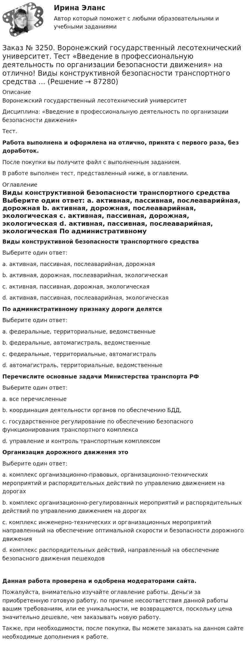      
            Описание
            Воронежский государственный лесотехнический университетДисциплина: «Введение в профессиональную деятельность по организации безопасности движения»Тест.Работа выполнена и оформлена на отлично, принята с первого раза, без доработок.После покупки вы получите файл с выполненным заданием.В работе выполнен тест, представленный ниже, в оглавлении. 
            Оглавление
             Виды конструктивной безопасности транспортного средства 	Выберите один ответ: 	а. активная, пассивная, послеаварийная, дорожная 	b. активная, дорожная, послеаварийная, экологическая 	с. активная, пассивная, дорожная, экологическая 	d. активная, пассивная, послеаварийная, экологическая   По административному признаку дороги делятся 	Выберите один ответ: 	а. федеральные, территориальные, ведомственные 	b. федеральные, автомагистраль, ведомственные 	с. федеральные, территориальные, автомагистраль 	d. автомагистраль, территориальные, ведомственные  Перечислите основные задачи Министерства транспорта РФ 	Вы6ерите один ответ: 	а. все перечисленные	b. координация деятельности органов по обеспечению БДД, 	с. государственное регулирование по обеспечению безопасного функционирования транспортного комплекса 	d. управление и контроль транспортным комплексом   Организация дорожного движения это 	Выберите один ответ: 	а. комплекс организационно-правовых, организационно-технических мероприятий и распорядительных действий по управлению движением на дорогах	b. комплекс организационно-регулированных мероприятий и распорядительных действий по управлению движением на дорогах 	с. комплекс инженерно-технических и организационных мероприятий направленный на обеспечение оптимальной скорости и безопасности дорожного движения  d. комплекс распорядительных действий, направленный на о6еспечение безопасного движения пешеходовДанная работа проверена и одобрена модераторами сайта.Пожалуйста, внимательно изучайте оглавление работы. Деньги за приобретенную готовую работу, по причине несоответствия данной работы вашим требованиям, или ее уникальности, не возвращаются, поскольку цена значительно дешевле, чем заказывать новую работу.Также, при необходимости, после покупки, Вы можете заказать на данном сайте необходимые дополнения к работе.  
            
            
            Заказ № 3250 Воронежский государственный лесотехнический университет. Тест «Английский язык» на отлично! Найдите глагол, образованный при помощи префикса…Заказ № 3250. Воронежский государственный лесотехнический университет. Тест «Введение в профессиональную деятельность по организации безопасности движения» на отлично! Виды конструктивной безопасности транспортного средства …Заказ № 3250. Воронежский государственный лесотехнический университет. Тест «Введение в профессиональную деятельность по организации безопасности движения» на отлично! В каком году были введены единые правила дорожного движения на территории СССР …Заказ № 3250. Воронежский государственный лесотехнический университет. Тест «Введение в профессиональную деятельность по организации безопасности движения» на отлично! 	В каком году было образовано ГИБДД (ГАИ)...     Заказ № 3250. Воронежский государственный лесотехнический университет. Тест «Введение в профессиональную деятельность по организации безопасности движения» на отлично! В каком ответе дано наиболее правильное определение дорожно-транспортного…Заказ № 3250 Воронежский государственный лесотехнический университет. Тест «Введение в профессиональную деятельность по организации безопасности движения» на отлично! В основе классификации автобусов лежит...       Заказ № 3250. Воронежский государственный лесотехнический университет. Тест «Введение в профессиональную деятельность по организации безопасности движения» на отлично! Какие параметры количественного анализа ДТП существуют…Заказ № 3250 Воронежский государственный лесотехнический университет. Тест «Автомобили» на отлично! Какую роль выполняют синхронизаторы механических ступенчатых коробок передач?Заказ № 3250 Воронежский государственный лесотехнический университет. Тест «Автомобили» на отлично! Роль каких элементов выполняет полуэллиптическая рессора в подвеске грузового автомобиля?Заказ № 3250 Воронежский государственный лесотехнический университет. Тест «Английский язык» на отлично! Fill in the gaps: He said: «I've noticed in my career that things go from impossible to …Заказ № 3250 Воронежский государственный лесотехнический университет. Тест «Английский язык» на отлично! How long did a CEO say things went from impossible to inevitable? …Заказ № 3250 Воронежский государственный лесотехнический университет. Тест «Английский язык» на отлично! Match the definition: airborne …Заказ № 3250 Воронежский государственный лесотехнический университет. Тест «Английский язык» на отлично! Match the phrases: More and …Заказ № 3250 Воронежский государственный лесотехнический университет. Тест «Английский язык» на отлично! The car company Volvo …