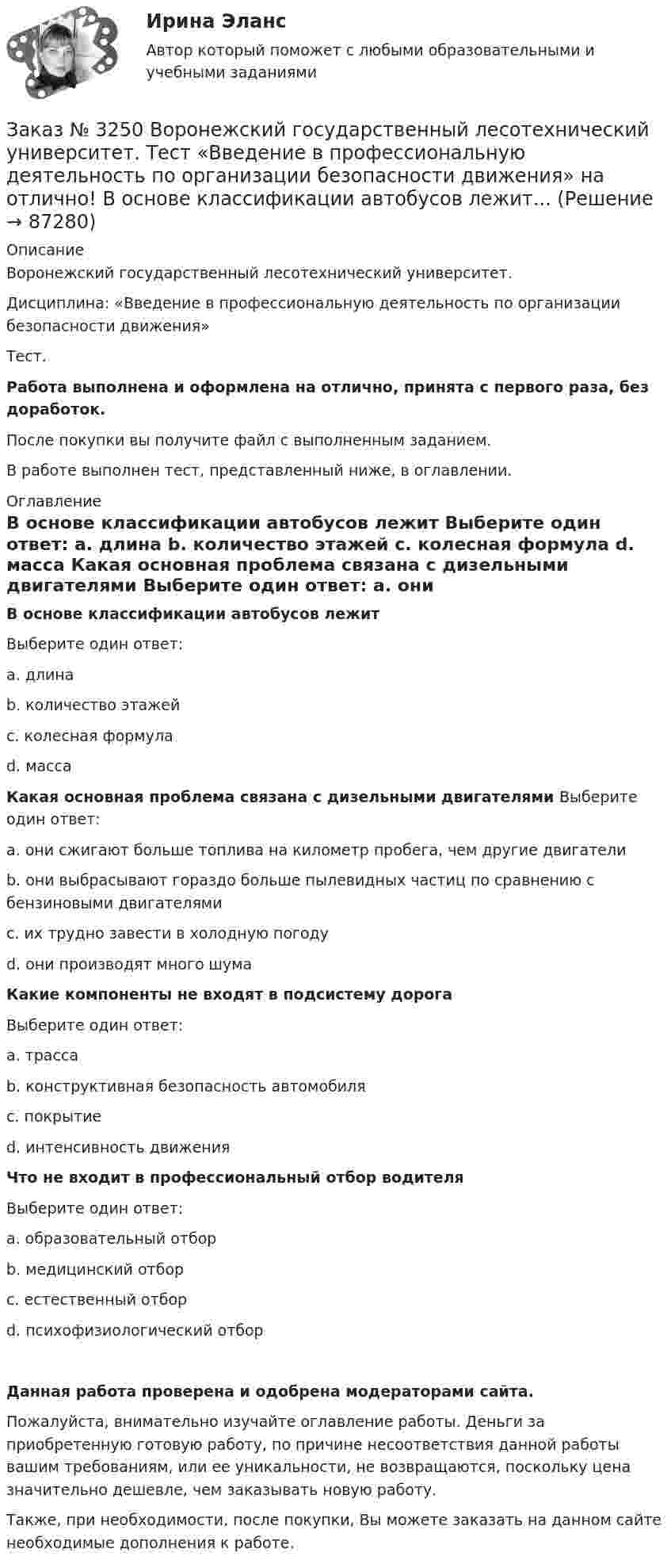      
            Описание
            Воронежский государственный лесотехнический университет.Дисциплина: «Введение в профессиональную деятельность по организации безопасности движения»Тест.Работа выполнена и оформлена на отлично, принята с первого раза, без доработок.После покупки вы получите файл с выполненным заданием.В работе выполнен тест, представленный ниже, в оглавлении. 
            Оглавление
             В основе классификации автобусов лежит	Выберите один ответ:	a.      длина	b.      количество этажей	c.      колесная формула 	d. масса  Какая основная проблема связана с дизельными двигателями Выберите один ответ:	a.      они сжигают больше топлива на километр пробега, чем другие двигатели	b.      они выбрасывают гораздо больше пылевидных частиц по сравнению с бензиновыми двигателями	c.      их трудно завести в холодную погоду 	d.     они производят много шума  Какие компоненты не входят в подсистему дорога	Выберите один ответ:	a.      трасса	b.      конструктивная безопасность автомобиля	c.      покрытие	d. интенсивность движения  Что не входит в профессиональный отбор водителя	Выберите один ответ:	a.      образовательный отбор	b.      медицинский отбор	c.      естественный отборd. психофизиологический отбор Данная работа проверена и одобрена модераторами сайта.Пожалуйста, внимательно изучайте оглавление работы. Деньги за приобретенную готовую работу, по причине несоответствия данной работы вашим требованиям, или ее уникальности, не возвращаются, поскольку цена значительно дешевле, чем заказывать новую работу.Также, при необходимости, после покупки, Вы можете заказать на данном сайте необходимые дополнения к работе.  
            
            
            Заказ № 3250. Воронежский государственный лесотехнический университет. Тест «Введение в профессиональную деятельность по организации безопасности движения» на отлично! В каком ответе дано наиболее правильное определение дорожно-транспортного…Заказ № 3250 Воронежский государственный лесотехнический университет. Тест «Введение в профессиональную деятельность по организации безопасности движения» на отлично! В основе классификации автобусов лежит...       Заказ № 3250. Воронежский государственный лесотехнический университет. Тест «Введение в профессиональную деятельность по организации безопасности движения» на отлично! Какие параметры количественного анализа ДТП существуют…Заказ № 3250. Воронежский государственный лесотехнический университет. Тест «Введение в профессиональную деятельность по организации безопасности движения» на отлично! Какие требования устанавливают ГОСТы и СНиПЫ в области безопасности дорожного …Заказ № 3250. Воронежский государственный лесотехнический университет. Тест «Введение в профессиональную деятельность по организации безопасности движения» на отлично!  На какие классы по условиям движения и доступа ТС различают автомобиль...       Заказ № 3250. Воронежский государственный лесотехнический университет. Тест «Введение в профессиональную деятельность по организации безопасности движения» на отлично! По каким признакам можно произвести классификацию ДТП…Заказ № 3250. Воронежский государственный лесотехнический университет. Тест «Введение в профессиональную деятельность по организации безопасности движения» на отлично! Что такое экологическая безопасность ТС …Заказ № 3250 Воронежский государственный лесотехнический университет. Тест «Английский язык» на отлично! Match the definition: airborne …Заказ № 3250 Воронежский государственный лесотехнический университет. Тест «Английский язык» на отлично! Match the phrases: More and …Заказ № 3250 Воронежский государственный лесотехнический университет. Тест «Английский язык» на отлично! The car company Volvo …Заказ № 3250 Воронежский государственный лесотехнический университет. Тест «Английский язык» на отлично! Выбери значение приставки contra …Заказ № 3250 Воронежский государственный лесотехнический университет. Тест «Английский язык» на отлично! Найдите глагол, образованный при помощи префикса…Заказ № 3250. Воронежский государственный лесотехнический университет. Тест «Введение в профессиональную деятельность по организации безопасности движения» на отлично! Виды конструктивной безопасности транспортного средства …Заказ № 3250. Воронежский государственный лесотехнический университет. Тест «Введение в профессиональную деятельность по организации безопасности движения» на отлично! В каком году были введены единые правила дорожного движения на территории СССР …