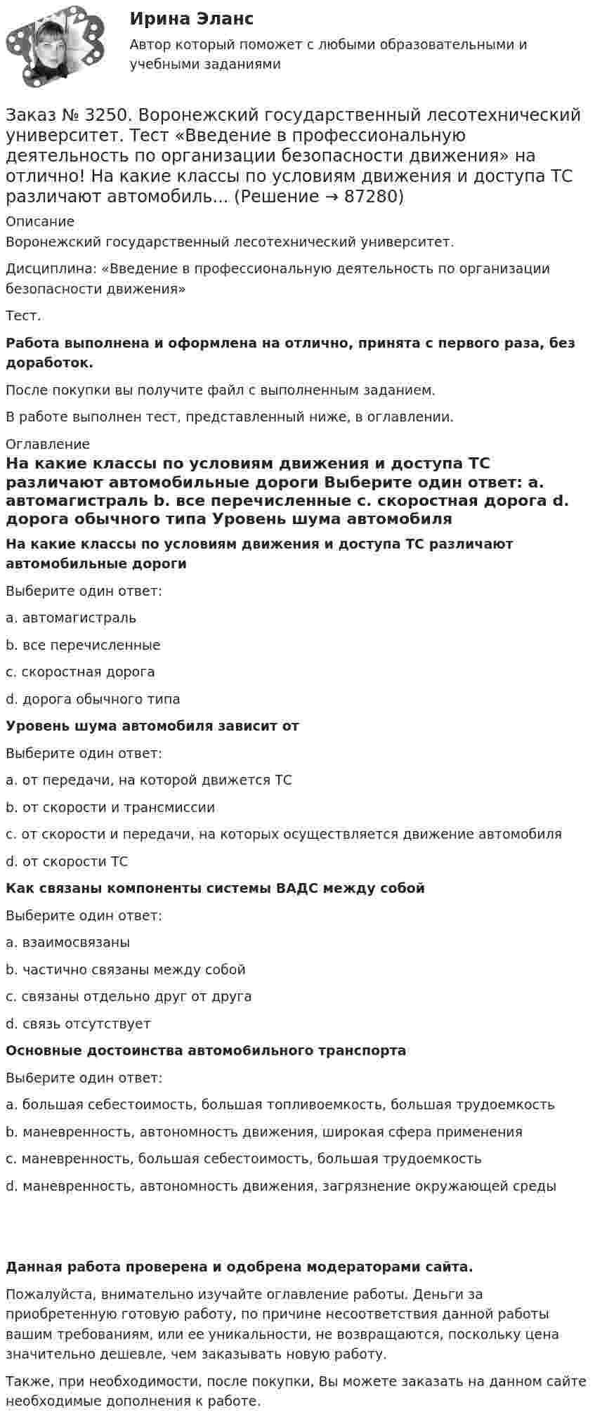      
            Описание
            Воронежский государственный лесотехнический университет.Дисциплина: «Введение в профессиональную деятельность по организации безопасности движения»Тест.Работа выполнена и оформлена на отлично, принята с первого раза, без доработок.После покупки вы получите файл с выполненным заданием.В работе выполнен тест, представленный ниже, в оглавлении. 
            Оглавление
             На какие классы по условиям движения и доступа ТС различают автомобильные дороги	Выберите один ответ:	a.      автомагистраль	b.      все перечисленные	c.      скоростная дорога	d. дорога обычного типа  Уровень шума автомобиля зависит от	Выберите один ответ:	a.      от передачи, на которой движется ТС	b.      от скорости и трансмиссии	c.      от скорости и передачи, на которых осуществляется движение автомобиля	d. от скорости ТС  Как связаны компоненты системы ВАДС между собой	Выберите один ответ:	a.      взаимосвязаны	b.      частично связаны между собой	c.      связаны отдельно друг от друга 	d. связь отсутствует  Основные достоинства автомо6ильного транспорта 	Вы6ерите один ответ: 	а. большая себестоимость, большая топливоемкость, большая трудоемкость 	b. маневренность, автономность движения, широкая сфера применения	с. маневренность, большая себестоимость, большая трудоемкость 	d. маневренность, автономность движения, загрязнение окружающей среды Данная работа проверена и одобрена модераторами сайта.Пожалуйста, внимательно изучайте оглавление работы. Деньги за приобретенную готовую работу, по причине несоответствия данной работы вашим требованиям, или ее уникальности, не возвращаются, поскольку цена значительно дешевле, чем заказывать новую работу.Также, при необходимости, после покупки, Вы можете заказать на данном сайте необходимые дополнения к работе.  
            
            
            Заказ № 3250. Воронежский государственный лесотехнический университет. Тест «Введение в профессиональную деятельность по организации безопасности движения» на отлично! Какие требования устанавливают ГОСТы и СНиПЫ в области безопасности дорожного …Заказ № 3250. Воронежский государственный лесотехнический университет. Тест «Введение в профессиональную деятельность по организации безопасности движения» на отлично!  На какие классы по условиям движения и доступа ТС различают автомобиль...       Заказ № 3250. Воронежский государственный лесотехнический университет. Тест «Введение в профессиональную деятельность по организации безопасности движения» на отлично! По каким признакам можно произвести классификацию ДТП…Заказ № 3250. Воронежский государственный лесотехнический университет. Тест «Введение в профессиональную деятельность по организации безопасности движения» на отлично! Что такое экологическая безопасность ТС …Заказ № 3250. Воронежский государственный лесотехнический университет. Тест «Гидравлика» на отлично!  К числу гидростатических гидравлических машин не относится …Заказ № 3250. Воронежский государственный лесотехнический университет. Тест «Гидравлика» на отлично!  Числовые значения коэффициентов вязкости получают опытным путем с помощью при6оров…Заказ № 3250. Воронежский государственный лесотехнический университет. Тест «Деловой иностранный язык» на отлично!  Could you call_______ a bit later, please …Заказ № 3250 Воронежский государственный лесотехнический университет. Тест «Английский язык» на отлично! Выбери значение приставки contra …Заказ № 3250 Воронежский государственный лесотехнический университет. Тест «Английский язык» на отлично! Найдите глагол, образованный при помощи префикса…Заказ № 3250. Воронежский государственный лесотехнический университет. Тест «Введение в профессиональную деятельность по организации безопасности движения» на отлично! Виды конструктивной безопасности транспортного средства …Заказ № 3250. Воронежский государственный лесотехнический университет. Тест «Введение в профессиональную деятельность по организации безопасности движения» на отлично! В каком году были введены единые правила дорожного движения на территории СССР …Заказ № 3250. Воронежский государственный лесотехнический университет. Тест «Введение в профессиональную деятельность по организации безопасности движения» на отлично! 	В каком году было образовано ГИБДД (ГАИ)...     Заказ № 3250. Воронежский государственный лесотехнический университет. Тест «Введение в профессиональную деятельность по организации безопасности движения» на отлично! В каком ответе дано наиболее правильное определение дорожно-транспортного…Заказ № 3250 Воронежский государственный лесотехнический университет. Тест «Введение в профессиональную деятельность по организации безопасности движения» на отлично! В основе классификации автобусов лежит...       