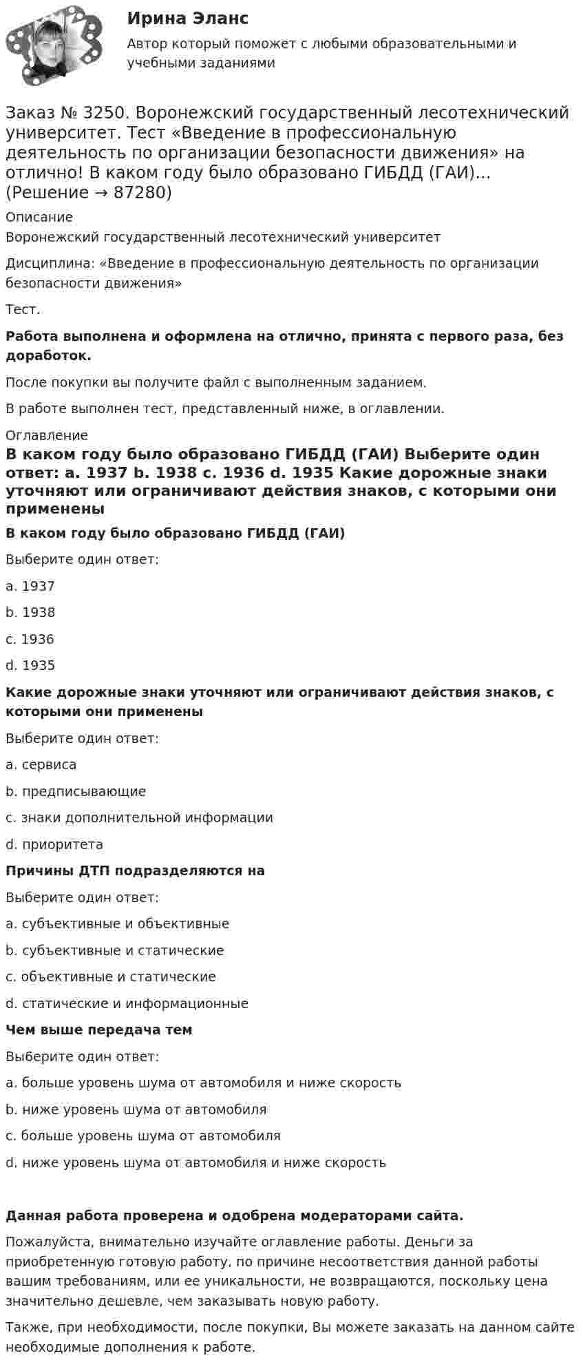      
            Описание
            Воронежский государственный лесотехнический университетДисциплина: «Введение в профессиональную деятельность по организации безопасности движения»Тест.Работа выполнена и оформлена на отлично, принята с первого раза, без доработок.После покупки вы получите файл с выполненным заданием.В работе выполнен тест, представленный ниже, в оглавлении. 
            Оглавление
             В каком году было образовано ГИБДД (ГАИ)	Выберите один ответ:	a.      1937	b.      1938	c.      1936	d. 1935  Какие дорожные знаки уточняют или ограничивают действия знаков, с которыми они применены	Выберите один ответ:	a.      сервиса	b.      предписывающие	c.      знаки дополнительной информации	d. приоритета  Причины ДТП подразделяются на	Выберите один ответ:	a.      субъективные и объективные	b.      субъективные и статические	c.      объективные и статические	d. статические и информационные  Чем выше передача тем 	Вы6ерите один ответ: 	а. больше уровень шума от автомобиля и ниже скорость 	b. ниже уровень шума от автомобиля 	с. больше уровень шума от автомобиля	d. ниже уровень шума от автомобиля и ниже скорость  Данная работа проверена и одобрена модераторами сайта.Пожалуйста, внимательно изучайте оглавление работы. Деньги за приобретенную готовую работу, по причине несоответствия данной работы вашим требованиям, или ее уникальности, не возвращаются, поскольку цена значительно дешевле, чем заказывать новую работу.Также, при необходимости, после покупки, Вы можете заказать на данном сайте необходимые дополнения к работе.  
            
            
            Заказ № 3250. Воронежский государственный лесотехнический университет. Тест «Введение в профессиональную деятельность по организации безопасности движения» на отлично! В каком году были введены единые правила дорожного движения на территории СССР …Заказ № 3250. Воронежский государственный лесотехнический университет. Тест «Введение в профессиональную деятельность по организации безопасности движения» на отлично! 	В каком году было образовано ГИБДД (ГАИ)...     Заказ № 3250. Воронежский государственный лесотехнический университет. Тест «Введение в профессиональную деятельность по организации безопасности движения» на отлично! В каком ответе дано наиболее правильное определение дорожно-транспортного…Заказ № 3250 Воронежский государственный лесотехнический университет. Тест «Введение в профессиональную деятельность по организации безопасности движения» на отлично! В основе классификации автобусов лежит...       Заказ № 3250. Воронежский государственный лесотехнический университет. Тест «Введение в профессиональную деятельность по организации безопасности движения» на отлично! Какие параметры количественного анализа ДТП существуют…Заказ № 3250. Воронежский государственный лесотехнический университет. Тест «Введение в профессиональную деятельность по организации безопасности движения» на отлично! Какие требования устанавливают ГОСТы и СНиПЫ в области безопасности дорожного …Заказ № 3250. Воронежский государственный лесотехнический университет. Тест «Введение в профессиональную деятельность по организации безопасности движения» на отлично!  На какие классы по условиям движения и доступа ТС различают автомобиль...       Заказ № 3250 Воронежский государственный лесотехнический университет. Тест «Английский язык» на отлично! Fill in the gaps: He said: «I've noticed in my career that things go from impossible to …Заказ № 3250 Воронежский государственный лесотехнический университет. Тест «Английский язык» на отлично! How long did a CEO say things went from impossible to inevitable? …Заказ № 3250 Воронежский государственный лесотехнический университет. Тест «Английский язык» на отлично! Match the definition: airborne …Заказ № 3250 Воронежский государственный лесотехнический университет. Тест «Английский язык» на отлично! Match the phrases: More and …Заказ № 3250 Воронежский государственный лесотехнический университет. Тест «Английский язык» на отлично! The car company Volvo …Заказ № 3250 Воронежский государственный лесотехнический университет. Тест «Английский язык» на отлично! Выбери значение приставки contra …Заказ № 3250 Воронежский государственный лесотехнический университет. Тест «Английский язык» на отлично! Найдите глагол, образованный при помощи префикса…