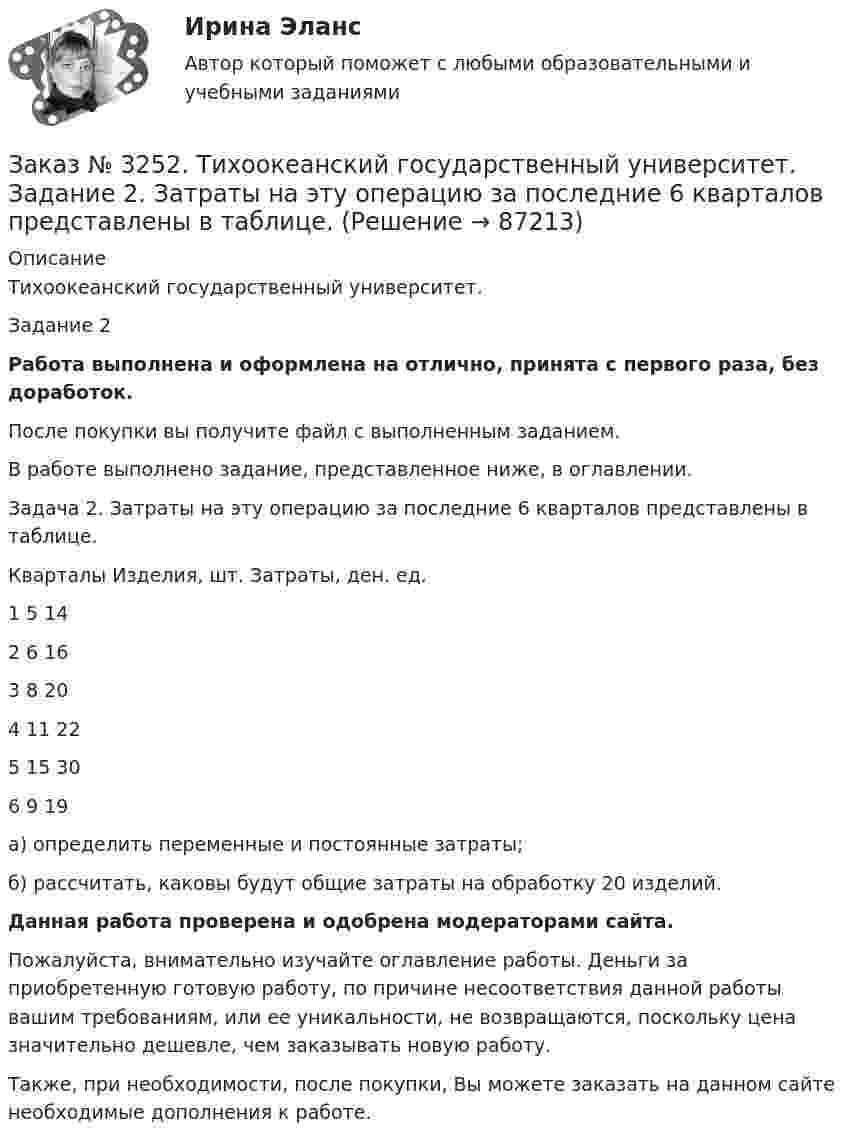      
            Описание
            Тихоокеанский государственный университет. Задание 2 Работа выполнена и оформлена на отлично, принята с первого раза, без доработок.После покупки вы получите файл с выполненным заданием.В работе выполнено задание, представленное ниже, в оглавлении. Задача 2. Затраты на эту операцию за последние 6 кварталов представлены в таблице.Кварталы   Изделия, шт.       Затраты, ден. ед.1       5       142       6       163       8       204       11     225       15     306       9       19 а) определить переменные и постоянные затраты; б) рассчитать, каковы будут общие затраты на обработку 20 изделий.  Данная работа проверена и одобрена модераторами сайта.Пожалуйста, внимательно изучайте оглавление работы. Деньги за приобретенную готовую работу, по причине несоответствия данной работы вашим требованиям, или ее уникальности, не возвращаются, поскольку цена значительно дешевле, чем заказывать новую работу.Также, при необходимости, после покупки, Вы можете заказать на данном сайте необходимые дополнения к работе.   
            
            
            Заказ № 3252. Тихоокеанский государственный университет. Задание 1 Используя данные, приведенные в табл, определите: - прирост прибыли от внедрения нового оборудования; - рентабельность инвестиций в проект, если их объем составил 1535 тыс. руб.Заказ № 3252. Тихоокеанский государственный университет. Задание 2. Затраты на эту операцию за последние 6 кварталов представлены в таблице.Заказ № 3252. Тихоокеанский государственный университет. Задание 3. Рассчитать эффект, эффективность и срок окупаемости капитальных вложений для 3- х вариантов инновационных проектов.Заказ № 3252. Тихоокеанский государственный университет. Задание 4. Определить экономический эффект от использования данного инновационного продукта с учетом фактора времени, а также величину удельных затрат.Заказ № 3252. Тихоокеанский государственный университет. Задание 5. Определите норму дисконта для проектов А и Б, если: номинальная ставка процентов по государственным краткосрочным ценным бумагам составляет 8% (d), средний уровень инфляции 6% (a).Заказ № 3252. Тихоокеанский государственный университет. Задание 6. Определить планируемую структуру и состав себестоимости.Заказ № 3261. Курсы от bafan «Век живи, век учись». Тест «Образовательная политика государства и образовательное право» на отлично! В каком документе утвержден Федеральный государственный образовательный стандарт дошкольного образования?…Заказ № 3250. Воронежский государственный лесотехнический университет. Тест «Дорожные условия и безопасность движения» на отлично!  Результат аудита дорожной безопасности как системы контроля качества на всех стадиях технологического цикла развития …Заказ № 3250. Воронежский государственный лесотехнический университет. Тест «Информатика» на отлично!  Имя файла в МS-Word должно состоять …Заказ № 3250. Воронежский государственный лесотехнический университет. Тест «Информатика» на отлично!  Информация на магнитных дисках представляется в форме …Заказ № 3250. Воронежский государственный лесотехнический университет. Тест «Информатика» на отлично!  Признак «Типология сети» характеризует …Заказ № 3250. Воронежский государственный лесотехнический университет. Тест «Информатика» на отлично!  Разрешение монитора определяется…Заказ № 3250. Воронежский государственный лесотехнический университет. Тест «Информатика» на отлично!  Расширение файла ехе означает, что этот файл …Заказ № 3250. Воронежский государственный лесотехнический университет. Тест «Информатика» на отлично!  Тактовая частота микропроцессора измеряется в …