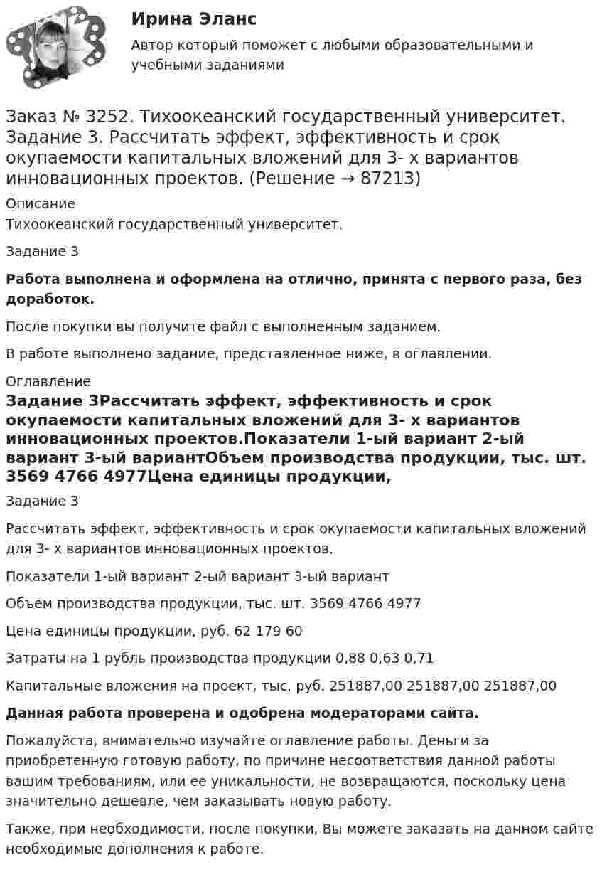     
            Описание
            Тихоокеанский государственный университет. Задание 3 Работа выполнена и оформлена на отлично, принята с первого раза, без доработок.После покупки вы получите файл с выполненным заданием.В работе выполнено задание, представленное ниже, в оглавлении. 
            Оглавление
            Задание 3Рассчитать эффект, эффективность и срок окупаемости капитальных вложений для 3- х вариантов инновационных проектов.Показатели 1-ый вариант       2-ый вариант       3-ый вариантОбъем производства продукции, тыс. шт. 3569 4766 4977Цена единицы продукции, руб.       62     179   60Затраты на 1 рубль производства продукции    0,88  0,63  0,71Капитальные вложения на проект, тыс. руб.      251887,00  251887,00         251887,00 Данная работа проверена и одобрена модераторами сайта.Пожалуйста, внимательно изучайте оглавление работы. Деньги за приобретенную готовую работу, по причине несоответствия данной работы вашим требованиям, или ее уникальности, не возвращаются, поскольку цена значительно дешевле, чем заказывать новую работу.Также, при необходимости, после покупки, Вы можете заказать на данном сайте необходимые дополнения к работе.  
            
            
            Заказ № 3252. Тихоокеанский государственный университет. Задание 2. Затраты на эту операцию за последние 6 кварталов представлены в таблице.Заказ № 3252. Тихоокеанский государственный университет. Задание 3. Рассчитать эффект, эффективность и срок окупаемости капитальных вложений для 3- х вариантов инновационных проектов.Заказ № 3252. Тихоокеанский государственный университет. Задание 4. Определить экономический эффект от использования данного инновационного продукта с учетом фактора времени, а также величину удельных затрат.Заказ № 3252. Тихоокеанский государственный университет. Задание 5. Определите норму дисконта для проектов А и Б, если: номинальная ставка процентов по государственным краткосрочным ценным бумагам составляет 8% (d), средний уровень инфляции 6% (a).Заказ № 3252. Тихоокеанский государственный университет. Задание 6. Определить планируемую структуру и состав себестоимости.Заказ № 3261. Курсы от bafan «Век живи, век учись». Тест «Образовательная политика государства и образовательное право» на отлично! В каком документе утвержден Федеральный государственный образовательный стандарт дошкольного образования?…Заказ № 3261. Курсы от bafan «Век живи, век учись». Тест «Образовательная политика государства и образовательное право» на отлично! Какую цель не преследует ФГОС...Заказ № 3250. Воронежский государственный лесотехнический университет. Тест «Информатика» на отлично!  Имя файла в МS-Word должно состоять …Заказ № 3250. Воронежский государственный лесотехнический университет. Тест «Информатика» на отлично!  Информация на магнитных дисках представляется в форме …Заказ № 3250. Воронежский государственный лесотехнический университет. Тест «Информатика» на отлично!  Признак «Типология сети» характеризует …Заказ № 3250. Воронежский государственный лесотехнический университет. Тест «Информатика» на отлично!  Разрешение монитора определяется…Заказ № 3250. Воронежский государственный лесотехнический университет. Тест «Информатика» на отлично!  Расширение файла ехе означает, что этот файл …Заказ № 3250. Воронежский государственный лесотехнический университет. Тест «Информатика» на отлично!  Тактовая частота микропроцессора измеряется в …Заказ № 3250. Воронежский государственный лесотехнический университет. Тест «Информатика» на отлично!  Цифровые вычислительные машины работают с информацией представленной …