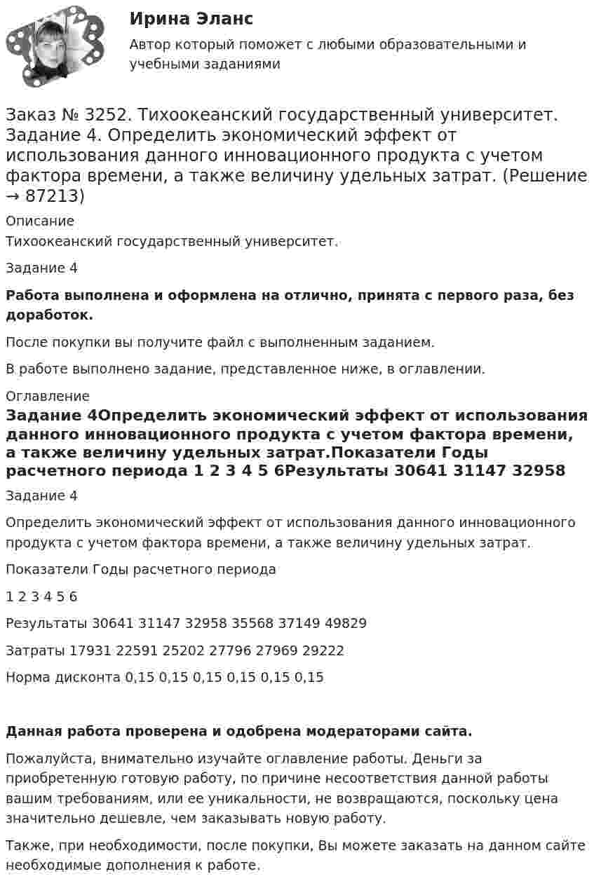      
            Описание
            Тихоокеанский государственный университет. Задание 4 Работа выполнена и оформлена на отлично, принята с первого раза, без доработок.После покупки вы получите файл с выполненным заданием.В работе выполнено задание, представленное ниже, в оглавлении. 
            Оглавление
            Задание 4Определить экономический эффект от использования данного инновационного продукта с учетом фактора времени, а также величину удельных затрат.Показатели Годы расчетного периода         1       2       3       4       5       6Результаты 30641         31147         32958         35568         37149         49829Затраты      17931         22591         25202         27796         27969         29222Норма дисконта  0,15  0,15  0,15  0,15  0,15  0,15Данная работа проверена и одобрена модераторами сайта.Пожалуйста, внимательно изучайте оглавление работы. Деньги за приобретенную готовую работу, по причине несоответствия данной работы вашим требованиям, или ее уникальности, не возвращаются, поскольку цена значительно дешевле, чем заказывать новую работу.Также, при необходимости, после покупки, Вы можете заказать на данном сайте необходимые дополнения к работе.  
            
            
            Заказ № 3252. Тихоокеанский государственный университет. Задание 3. Рассчитать эффект, эффективность и срок окупаемости капитальных вложений для 3- х вариантов инновационных проектов.Заказ № 3252. Тихоокеанский государственный университет. Задание 4. Определить экономический эффект от использования данного инновационного продукта с учетом фактора времени, а также величину удельных затрат.Заказ № 3252. Тихоокеанский государственный университет. Задание 5. Определите норму дисконта для проектов А и Б, если: номинальная ставка процентов по государственным краткосрочным ценным бумагам составляет 8% (d), средний уровень инфляции 6% (a).Заказ № 3252. Тихоокеанский государственный университет. Задание 6. Определить планируемую структуру и состав себестоимости.Заказ № 3261. Курсы от bafan «Век живи, век учись». Тест «Образовательная политика государства и образовательное право» на отлично! В каком документе утвержден Федеральный государственный образовательный стандарт дошкольного образования?…Заказ № 3261. Курсы от bafan «Век живи, век учись». Тест «Образовательная политика государства и образовательное право» на отлично! Какую цель не преследует ФГОС...Заказ № 3261. Курсы от bafan «Век живи, век учись». Тест «Образовательная политика государства и образовательное право» на отлично! Нормативные акты, в которых дается официальное разъяснение действующих правовых норм, — это …Заказ № 3250. Воронежский государственный лесотехнический университет. Тест «Информатика» на отлично!  Информация на магнитных дисках представляется в форме …Заказ № 3250. Воронежский государственный лесотехнический университет. Тест «Информатика» на отлично!  Признак «Типология сети» характеризует …Заказ № 3250. Воронежский государственный лесотехнический университет. Тест «Информатика» на отлично!  Разрешение монитора определяется…Заказ № 3250. Воронежский государственный лесотехнический университет. Тест «Информатика» на отлично!  Расширение файла ехе означает, что этот файл …Заказ № 3250. Воронежский государственный лесотехнический университет. Тест «Информатика» на отлично!  Тактовая частота микропроцессора измеряется в …Заказ № 3250. Воронежский государственный лесотехнический университет. Тест «Информатика» на отлично!  Цифровые вычислительные машины работают с информацией представленной …Заказ № 3252. Тихоокеанский государственный университет. Задание 1 Используя данные, приведенные в табл, определите: - прирост прибыли от внедрения нового оборудования; - рентабельность инвестиций в проект, если их объем составил 1535 тыс. руб.