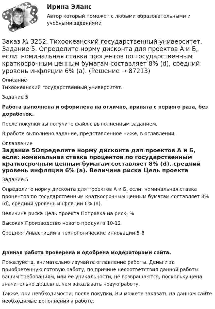      
            Описание
            Тихоокеанский государственный университет. Задание 5 Работа выполнена и оформлена на отлично, принята с первого раза, без доработок.После покупки вы получите файл с выполненным заданием.В работе выполнено задание, представленное ниже, в оглавлении. 
            Оглавление
            Задание 5Определите норму дисконта для проектов А и Б, если: номинальная ставка процентов по государственным краткосрочным ценным бумагам составляет 8% (d), средний уровень инфляции 6% (a). Величина риска   Цель проекта      Поправка на риск, %Высокая     Производство нового продукта      10-12Средняя     Инвестиции в технологические инновации        5-6Данная работа проверена и одобрена модераторами сайта.Пожалуйста, внимательно изучайте оглавление работы. Деньги за приобретенную готовую работу, по причине несоответствия данной работы вашим требованиям, или ее уникальности, не возвращаются, поскольку цена значительно дешевле, чем заказывать новую работу.Также, при необходимости, после покупки, Вы можете заказать на данном сайте необходимые дополнения к работе.  
            
            
            Заказ № 3252. Тихоокеанский государственный университет. Задание 4. Определить экономический эффект от использования данного инновационного продукта с учетом фактора времени, а также величину удельных затрат.Заказ № 3252. Тихоокеанский государственный университет. Задание 5. Определите норму дисконта для проектов А и Б, если: номинальная ставка процентов по государственным краткосрочным ценным бумагам составляет 8% (d), средний уровень инфляции 6% (a).Заказ № 3252. Тихоокеанский государственный университет. Задание 6. Определить планируемую структуру и состав себестоимости.Заказ № 3261. Курсы от bafan «Век живи, век учись». Тест «Образовательная политика государства и образовательное право» на отлично! В каком документе утвержден Федеральный государственный образовательный стандарт дошкольного образования?…Заказ № 3261. Курсы от bafan «Век живи, век учись». Тест «Образовательная политика государства и образовательное право» на отлично! Какую цель не преследует ФГОС...Заказ № 3261. Курсы от bafan «Век живи, век учись». Тест «Образовательная политика государства и образовательное право» на отлично! Нормативные акты, в которых дается официальное разъяснение действующих правовых норм, — это …Заказ № 3261. Курсы от bafan «Век живи, век учись». Тест «Образовательная политика государства и образовательное право» на отлично! Основным документом, определяющим содержание и качество дошкольного образования, осуществляемого в конкретном…Заказ № 3250. Воронежский государственный лесотехнический университет. Тест «Информатика» на отлично!  Признак «Типология сети» характеризует …Заказ № 3250. Воронежский государственный лесотехнический университет. Тест «Информатика» на отлично!  Разрешение монитора определяется…Заказ № 3250. Воронежский государственный лесотехнический университет. Тест «Информатика» на отлично!  Расширение файла ехе означает, что этот файл …Заказ № 3250. Воронежский государственный лесотехнический университет. Тест «Информатика» на отлично!  Тактовая частота микропроцессора измеряется в …Заказ № 3250. Воронежский государственный лесотехнический университет. Тест «Информатика» на отлично!  Цифровые вычислительные машины работают с информацией представленной …Заказ № 3252. Тихоокеанский государственный университет. Задание 1 Используя данные, приведенные в табл, определите: - прирост прибыли от внедрения нового оборудования; - рентабельность инвестиций в проект, если их объем составил 1535 тыс. руб.Заказ № 3252. Тихоокеанский государственный университет. Задание 2. Затраты на эту операцию за последние 6 кварталов представлены в таблице.