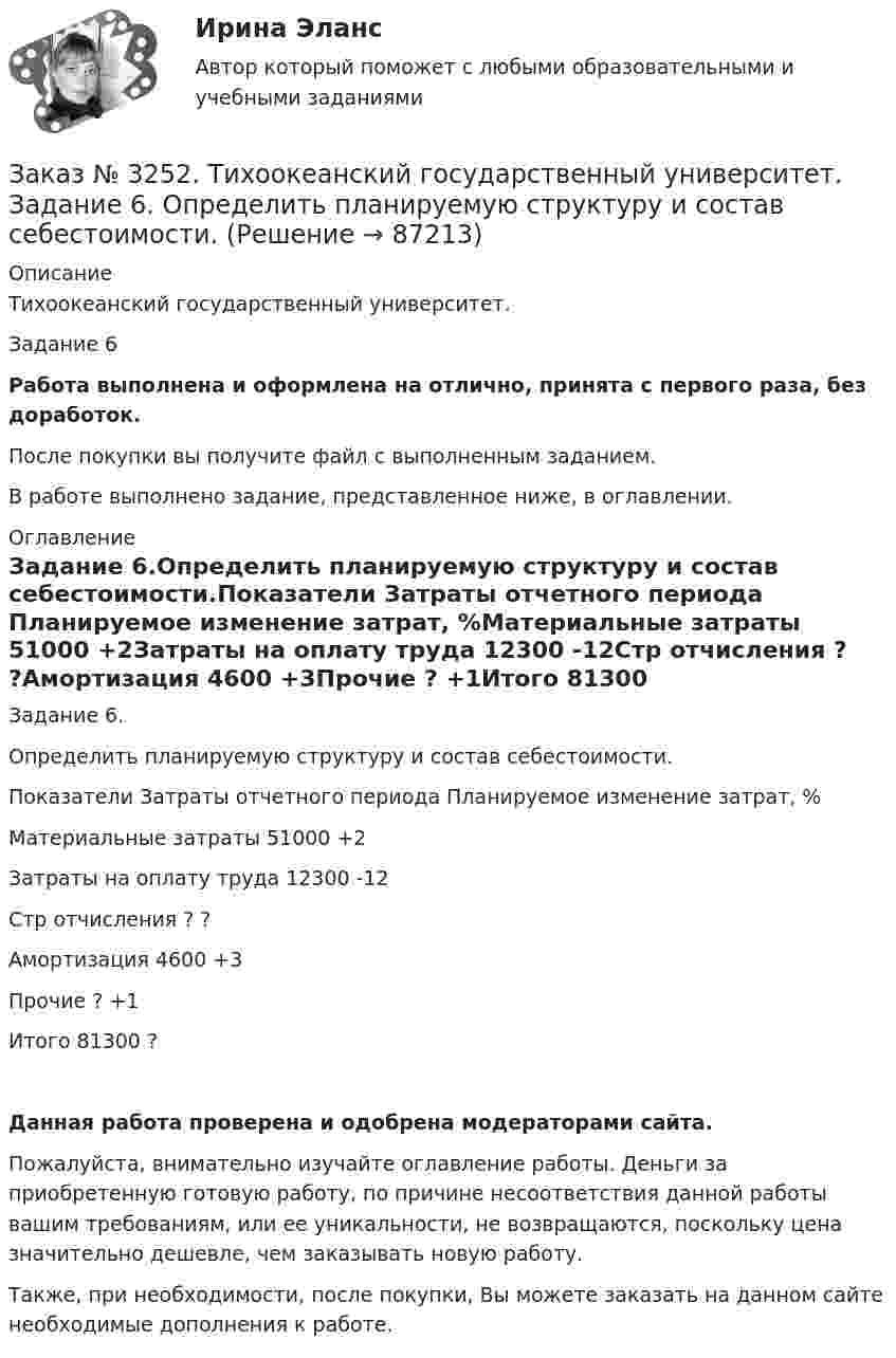      
            Описание
            Тихоокеанский государственный университет. Задание 6 Работа выполнена и оформлена на отлично, принята с первого раза, без доработок.После покупки вы получите файл с выполненным заданием.В работе выполнено задание, представленное ниже, в оглавлении. 
            Оглавление
            Задание 6.Определить планируемую структуру и состав себестоимости.Показатели Затраты отчетного периода   Планируемое изменение затрат, %Материальные затраты 51000         +2Затраты на оплату труда        12300         -12Стр отчисления   ?       ?Амортизация       4600 +3Прочие      ?       +1Итого         81300         ? Данная работа проверена и одобрена модераторами сайта.Пожалуйста, внимательно изучайте оглавление работы. Деньги за приобретенную готовую работу, по причине несоответствия данной работы вашим требованиям, или ее уникальности, не возвращаются, поскольку цена значительно дешевле, чем заказывать новую работу.Также, при необходимости, после покупки, Вы можете заказать на данном сайте необходимые дополнения к работе.  
            
            
            Заказ № 3252. Тихоокеанский государственный университет. Задание 5. Определите норму дисконта для проектов А и Б, если: номинальная ставка процентов по государственным краткосрочным ценным бумагам составляет 8% (d), средний уровень инфляции 6% (a).Заказ № 3252. Тихоокеанский государственный университет. Задание 6. Определить планируемую структуру и состав себестоимости.Заказ № 3261. Курсы от bafan «Век живи, век учись». Тест «Образовательная политика государства и образовательное право» на отлично! В каком документе утвержден Федеральный государственный образовательный стандарт дошкольного образования?…Заказ № 3261. Курсы от bafan «Век живи, век учись». Тест «Образовательная политика государства и образовательное право» на отлично! Какую цель не преследует ФГОС...Заказ № 3261. Курсы от bafan «Век живи, век учись». Тест «Образовательная политика государства и образовательное право» на отлично! Нормативные акты, в которых дается официальное разъяснение действующих правовых норм, — это …Заказ № 3261. Курсы от bafan «Век живи, век учись». Тест «Образовательная политика государства и образовательное право» на отлично! Основным документом, определяющим содержание и качество дошкольного образования, осуществляемого в конкретном…Заказ № 3261. Курсы от bafan «Век живи, век учись». Тест «Образовательная политика государства и образовательное право» на отлично! С учетом потребностей и возможностей семьи и личности ребенка-дошкольника образовательные программы могут осваиваться…Заказ № 3250. Воронежский государственный лесотехнический университет. Тест «Информатика» на отлично!  Разрешение монитора определяется…Заказ № 3250. Воронежский государственный лесотехнический университет. Тест «Информатика» на отлично!  Расширение файла ехе означает, что этот файл …Заказ № 3250. Воронежский государственный лесотехнический университет. Тест «Информатика» на отлично!  Тактовая частота микропроцессора измеряется в …Заказ № 3250. Воронежский государственный лесотехнический университет. Тест «Информатика» на отлично!  Цифровые вычислительные машины работают с информацией представленной …Заказ № 3252. Тихоокеанский государственный университет. Задание 1 Используя данные, приведенные в табл, определите: - прирост прибыли от внедрения нового оборудования; - рентабельность инвестиций в проект, если их объем составил 1535 тыс. руб.Заказ № 3252. Тихоокеанский государственный университет. Задание 2. Затраты на эту операцию за последние 6 кварталов представлены в таблице.Заказ № 3252. Тихоокеанский государственный университет. Задание 3. Рассчитать эффект, эффективность и срок окупаемости капитальных вложений для 3- х вариантов инновационных проектов.