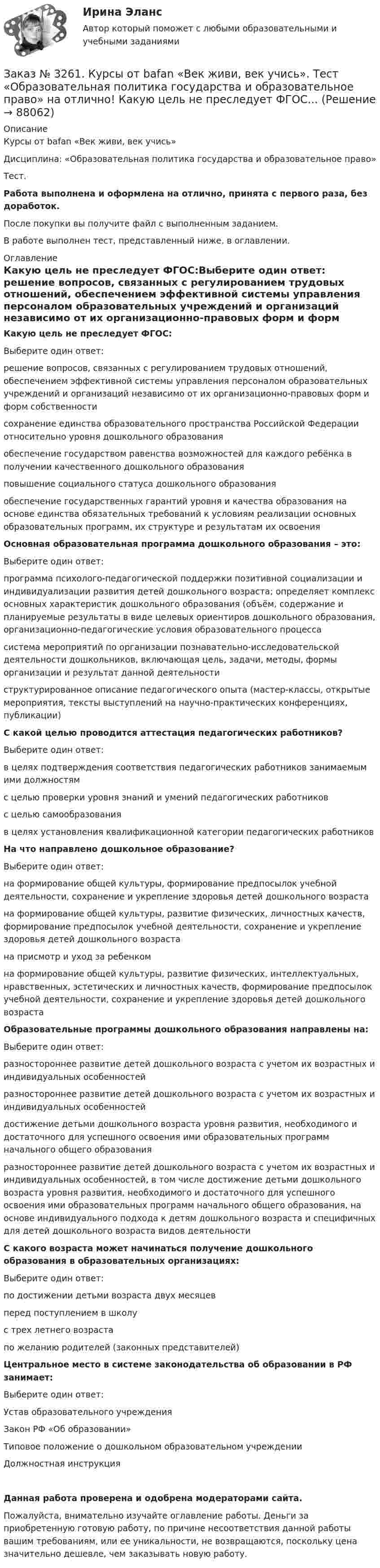      
            Описание
            Курсы от bafan «Век живи, век учись» Дисциплина: «Образовательная политика государства и образовательное право»Тест.Работа выполнена и оформлена на отлично, принята с первого раза, без доработок.После покупки вы получите файл с выполненным заданием.В работе выполнен тест, представленный ниже, в оглавлении. 
            Оглавление
            Какую цель не преследует ФГОС:Выберите один ответ: решение вопросов, связанных с регулированием трудовых отношений, обеспечением эффективной системы управления персоналом образовательных учреждений и организаций независимо от их организационно-правовых форм и форм собственности сохранение единства образовательного пространства Российской Федерации относительно уровня дошкольного образования обеспечение государством равенства возможностей для каждого ребёнка в получении качественного дошкольного образования повышение социального статуса дошкольного образования обеспечение государственных гарантий уровня и качества образования на основе единства обязательных требований к условиям реализации основных образовательных программ, их структуре и результатам их освоения Основная образовательная программа дошкольного образования – это:Выберите один ответ: программа психолого-педагогической поддержки позитивной социализации и индивидуализации развития детей дошкольного возраста; определяет комплекс основных характеристик дошкольного образования (объём, содержание и планируемые результаты в виде целевых ориентиров дошкольного образования, организационно-педагогические условия образовательного процесса система мероприятий по организации познавательно-исследовательской деятельности дошкольников, включающая цель, задачи, методы, формы организации и результат данной деятельности структурированное описание педагогического опыта (мастер-классы, открытые мероприятия, тексты выступлений на научно-практических конференциях, публикации) С какой целью проводится аттестация педагогических работников?Выберите один ответ: в целях подтверждения соответствия педагогических работников занимаемым ими должностям с целью проверки уровня знаний и умений педагогических работников с целью самообразования в целях установления квалификационной категории педагогических работников На что направлено дошкольное образование?Выберите один ответ: на формирование общей культуры, формирование предпосылок учебной деятельности, сохранение и укрепление здоровья детей дошкольного возраста на формирование общей культуры, развитие физических, личностных качеств, формирование предпосылок учебной деятельности, сохранение и укрепление здоровья детей дошкольного возраста на присмотр и уход за ребенком на формирование общей культуры, развитие физических, интеллектуальных, нравственных, эстетических и личностных качеств, формирование предпосылок учебной деятельности, сохранение и укрепление здоровья детей дошкольного возраста Образовательные программы дошкольного образования направлены на:Выберите один ответ: разностороннее развитие детей дошкольного возраста с учетом их возрастных и индивидуальных особенностей разностороннее развитие детей дошкольного возраста с учетом их возрастных и индивидуальных особенностей достижение детьми дошкольного возраста уровня развития, необходимого и достаточного для успешного освоения ими образовательных программ начального общего образования разностороннее развитие детей дошкольного возраста с учетом их возрастных и индивидуальных особенностей, в том числе достижение детьми дошкольного возраста уровня развития, необходимого и достаточного для успешного освоения ими образовательных программ начального общего образования, на основе индивидуального подхода к детям дошкольного возраста и специфичных для детей дошкольного возраста видов деятельности С какого возраста может начинаться получение дошкольного образования в образовательных организациях:Выберите один ответ: по достижении детьми возраста двух месяцев перед поступлением в школу с трех летнего возраста по желанию родителей (законных представителей) Центральное место в системе законодательства об образовании в РФ занимает:Выберите один ответ: Устав образовательного учреждения Закон РФ «Об образовании» Типовое положение о дошкольном образовательном учреждении Должностная инструкцияДанная работа проверена и одобрена модераторами сайта.Пожалуйста, внимательно изучайте оглавление работы. Деньги за приобретенную готовую работу, по причине несоответствия данной работы вашим требованиям, или ее уникальности, не возвращаются, поскольку цена значительно дешевле, чем заказывать новую работу.  
            
            
            Заказ № 3261. Курсы от bafan «Век живи, век учись». Тест «Образовательная политика государства и образовательное право» на отлично! В каком документе утвержден Федеральный государственный образовательный стандарт дошкольного образования?…Заказ № 3261. Курсы от bafan «Век живи, век учись». Тест «Образовательная политика государства и образовательное право» на отлично! Какую цель не преследует ФГОС...Заказ № 3261. Курсы от bafan «Век живи, век учись». Тест «Образовательная политика государства и образовательное право» на отлично! Нормативные акты, в которых дается официальное разъяснение действующих правовых норм, — это …Заказ № 3261. Курсы от bafan «Век живи, век учись». Тест «Образовательная политика государства и образовательное право» на отлично! Основным документом, определяющим содержание и качество дошкольного образования, осуществляемого в конкретном…Заказ № 3261. Курсы от bafan «Век живи, век учись». Тест «Образовательная политика государства и образовательное право» на отлично! С учетом потребностей и возможностей семьи и личности ребенка-дошкольника образовательные программы могут осваиваться…Заказ № 3261. Курсы от bafan «Век живи, век учись». Тест «Профессиональная компетентность воспитателя ДОО в соответствии с профессиональным стандартом педагога» на отлично! Выберите из списка адрес Федерального портала «Российское образование»…Заказ № 3261. Курсы от bafan «Век живи, век учись». Тест «Профессиональная компетентность воспитателя ДОО в соответствии с профессиональным стандартом педагога» на отлично! На основании требований какого документа разработан ФГОС дошкольного…Заказ № 3250. Воронежский государственный лесотехнический университет. Тест «Информатика» на отлично!  Тактовая частота микропроцессора измеряется в …Заказ № 3250. Воронежский государственный лесотехнический университет. Тест «Информатика» на отлично!  Цифровые вычислительные машины работают с информацией представленной …Заказ № 3252. Тихоокеанский государственный университет. Задание 1 Используя данные, приведенные в табл, определите: - прирост прибыли от внедрения нового оборудования; - рентабельность инвестиций в проект, если их объем составил 1535 тыс. руб.Заказ № 3252. Тихоокеанский государственный университет. Задание 2. Затраты на эту операцию за последние 6 кварталов представлены в таблице.Заказ № 3252. Тихоокеанский государственный университет. Задание 3. Рассчитать эффект, эффективность и срок окупаемости капитальных вложений для 3- х вариантов инновационных проектов.Заказ № 3252. Тихоокеанский государственный университет. Задание 4. Определить экономический эффект от использования данного инновационного продукта с учетом фактора времени, а также величину удельных затрат.Заказ № 3252. Тихоокеанский государственный университет. Задание 5. Определите норму дисконта для проектов А и Б, если: номинальная ставка процентов по государственным краткосрочным ценным бумагам составляет 8% (d), средний уровень инфляции 6% (a).