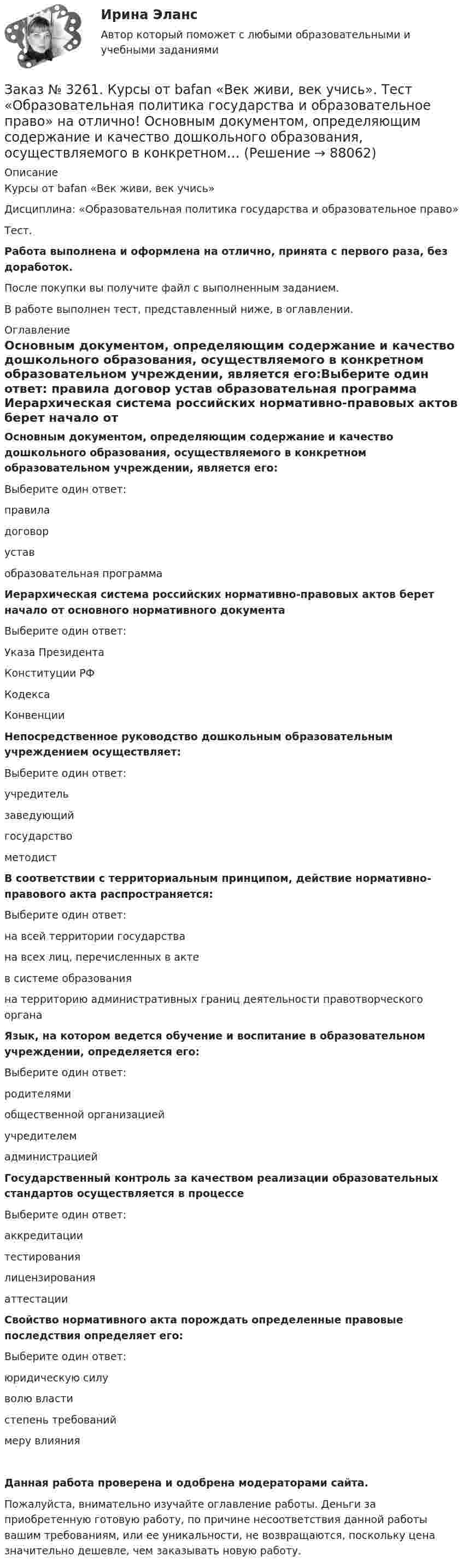     
            Описание
            Курсы от bafan «Век живи, век учись» Дисциплина: «Образовательная политика государства и образовательное право»Тест.Работа выполнена и оформлена на отлично, принята с первого раза, без доработок.После покупки вы получите файл с выполненным заданием.В работе выполнен тест, представленный ниже, в оглавлении. 
            Оглавление
            Основным документом, определяющим содержание и качество дошкольного образования, осуществляемого в конкретном образовательном учреждении, является его:Выберите один ответ: правила договор устав образовательная программа  Иерархическая система российских нормативно-правовых актов берет начало от основного нормативного документаВыберите один ответ: Указа Президента Конституции РФ Кодекса Конвенции  Непосредственное руководство дошкольным образовательным учреждением осуществляет:Выберите один ответ: учредитель заведующий государство методист В соответствии с территориальным принципом, действие нормативно-правового акта распространяется:Выберите один ответ: на всей территории государства на всех лиц, перечисленных в акте в системе образования на территорию административных границ деятельности правотворческого органа  Язык, на котором ведется обучение и воспитание в образовательном учреждении, определяется его:Выберите один ответ: родителями общественной организацией учредителем администрацией  Государственный контроль за качеством реализации образовательных стандартов осуществляется в процессеВыберите один ответ: аккредитации тестирования лицензирования аттестации  Свойство нормативного акта порождать определенные правовые последствия определяет его:Выберите один ответ: юридическую силу волю власти степень требований меру влиянияДанная работа проверена и одобрена модераторами сайта.Пожалуйста, внимательно изучайте оглавление работы. Деньги за приобретенную готовую работу, по причине несоответствия данной работы вашим требованиям, или ее уникальности, не возвращаются, поскольку цена значительно дешевле, чем заказывать новую работу.  
            
            
            Заказ № 3261. Курсы от bafan «Век живи, век учись». Тест «Образовательная политика государства и образовательное право» на отлично! Нормативные акты, в которых дается официальное разъяснение действующих правовых норм, — это …Заказ № 3261. Курсы от bafan «Век живи, век учись». Тест «Образовательная политика государства и образовательное право» на отлично! Основным документом, определяющим содержание и качество дошкольного образования, осуществляемого в конкретном…Заказ № 3261. Курсы от bafan «Век живи, век учись». Тест «Образовательная политика государства и образовательное право» на отлично! С учетом потребностей и возможностей семьи и личности ребенка-дошкольника образовательные программы могут осваиваться…Заказ № 3261. Курсы от bafan «Век живи, век учись». Тест «Профессиональная компетентность воспитателя ДОО в соответствии с профессиональным стандартом педагога» на отлично! Выберите из списка адрес Федерального портала «Российское образование»…Заказ № 3261. Курсы от bafan «Век живи, век учись». Тест «Профессиональная компетентность воспитателя ДОО в соответствии с профессиональным стандартом педагога» на отлично! На основании требований какого документа разработан ФГОС дошкольного…Заказ № 3261. Курсы от bafan «Век живи, век учись». Тест «Профессиональная компетентность воспитателя ДОО в соответствии с профессиональным стандартом педагога» на отлично! Основополагающий организационный документ, регламентирующий работу ДОУ это …Заказ № 3261. Курсы от bafan «Век живи, век учись». Тест «Психолого-педагогические основы дошкольного образования» на отлично! Выделите основное направление развития  дошкольной педагогики …Заказ № 3252. Тихоокеанский государственный университет. Задание 1 Используя данные, приведенные в табл, определите: - прирост прибыли от внедрения нового оборудования; - рентабельность инвестиций в проект, если их объем составил 1535 тыс. руб.Заказ № 3252. Тихоокеанский государственный университет. Задание 2. Затраты на эту операцию за последние 6 кварталов представлены в таблице.Заказ № 3252. Тихоокеанский государственный университет. Задание 3. Рассчитать эффект, эффективность и срок окупаемости капитальных вложений для 3- х вариантов инновационных проектов.Заказ № 3252. Тихоокеанский государственный университет. Задание 4. Определить экономический эффект от использования данного инновационного продукта с учетом фактора времени, а также величину удельных затрат.Заказ № 3252. Тихоокеанский государственный университет. Задание 5. Определите норму дисконта для проектов А и Б, если: номинальная ставка процентов по государственным краткосрочным ценным бумагам составляет 8% (d), средний уровень инфляции 6% (a).Заказ № 3252. Тихоокеанский государственный университет. Задание 6. Определить планируемую структуру и состав себестоимости.Заказ № 3261. Курсы от bafan «Век живи, век учись». Тест «Образовательная политика государства и образовательное право» на отлично! В каком документе утвержден Федеральный государственный образовательный стандарт дошкольного образования?…