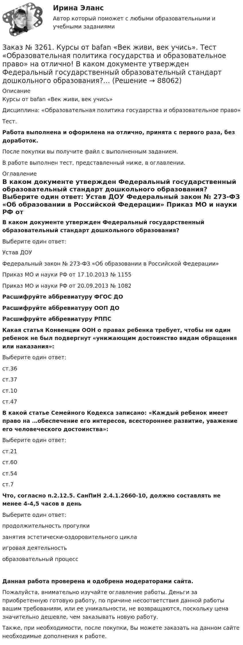      
            Описание
            Курсы от bafan «Век живи, век учись» Дисциплина: «Образовательная политика государства и образовательное право»Тест.Работа выполнена и оформлена на отлично, принята с первого раза, без доработок.После покупки вы получите файл с выполненным заданием.В работе выполнен тест, представленный ниже, в оглавлении. 
            Оглавление
             В каком документе утвержден Федеральный государственный образовательный стандарт дошкольного образования?	Выберите один ответ:	 Устав ДОУ	 Федеральный закон № 273-ФЗ «Об образовании в Российской Федерации»	 Приказ МО и науки РФ от 17.10.2013 № 1155	 Приказ МО и науки РФ от 20.09.2013 № 1082  Расшифруйте аббревиатуру ФГОС ДО    Расшифруйте аббревиатуру ООП ДО   Расшифруйте аббревиатуру РППС  Какая статья Конвенции ООН о правах ребенка требует, чтобы ни один ребенок не был подвергнут «унижающим достоинство видам обращения или наказания»:	Выберите один ответ:	 ст.36	 ст.37	 ст.10	 ст.47  В какой статье Семейного Кодекса записано: «Каждый ребенок имеет право на …обеспечение его интересов, всестороннее развитие, уважение его человеческого достоинства»:	Выберите один ответ:	 ст.21	 ст.60	 ст.54	 ст.7  Что, согласно п.2.12.5. СанПиН 2.4.1.2660-10, должно составлять не менее 4-4,5 часов в день	Выберите один ответ:	 продолжительность прогулки	 занятия эстетически-оздоровительного цикла	 игровая деятельность	 образовательный процесс Данная работа проверена и одобрена модераторами сайта.Пожалуйста, внимательно изучайте оглавление работы. Деньги за приобретенную готовую работу, по причине несоответствия данной работы вашим требованиям, или ее уникальности, не возвращаются, поскольку цена значительно дешевле, чем заказывать новую работу.Также, при необходимости, после покупки, Вы можете заказать на данном сайте необходимые дополнения к работе.  
            
            
            Заказ № 3252. Тихоокеанский государственный университет. Задание 6. Определить планируемую структуру и состав себестоимости.Заказ № 3261. Курсы от bafan «Век живи, век учись». Тест «Образовательная политика государства и образовательное право» на отлично! В каком документе утвержден Федеральный государственный образовательный стандарт дошкольного образования?…Заказ № 3261. Курсы от bafan «Век живи, век учись». Тест «Образовательная политика государства и образовательное право» на отлично! Какую цель не преследует ФГОС...Заказ № 3261. Курсы от bafan «Век живи, век учись». Тест «Образовательная политика государства и образовательное право» на отлично! Нормативные акты, в которых дается официальное разъяснение действующих правовых норм, — это …Заказ № 3261. Курсы от bafan «Век живи, век учись». Тест «Образовательная политика государства и образовательное право» на отлично! Основным документом, определяющим содержание и качество дошкольного образования, осуществляемого в конкретном…Заказ № 3261. Курсы от bafan «Век живи, век учись». Тест «Образовательная политика государства и образовательное право» на отлично! С учетом потребностей и возможностей семьи и личности ребенка-дошкольника образовательные программы могут осваиваться…Заказ № 3261. Курсы от bafan «Век живи, век учись». Тест «Профессиональная компетентность воспитателя ДОО в соответствии с профессиональным стандартом педагога» на отлично! Выберите из списка адрес Федерального портала «Российское образование»…Заказ № 3250. Воронежский государственный лесотехнический университет. Тест «Информатика» на отлично!  Расширение файла ехе означает, что этот файл …Заказ № 3250. Воронежский государственный лесотехнический университет. Тест «Информатика» на отлично!  Тактовая частота микропроцессора измеряется в …Заказ № 3250. Воронежский государственный лесотехнический университет. Тест «Информатика» на отлично!  Цифровые вычислительные машины работают с информацией представленной …Заказ № 3252. Тихоокеанский государственный университет. Задание 1 Используя данные, приведенные в табл, определите: - прирост прибыли от внедрения нового оборудования; - рентабельность инвестиций в проект, если их объем составил 1535 тыс. руб.Заказ № 3252. Тихоокеанский государственный университет. Задание 2. Затраты на эту операцию за последние 6 кварталов представлены в таблице.Заказ № 3252. Тихоокеанский государственный университет. Задание 3. Рассчитать эффект, эффективность и срок окупаемости капитальных вложений для 3- х вариантов инновационных проектов.Заказ № 3252. Тихоокеанский государственный университет. Задание 4. Определить экономический эффект от использования данного инновационного продукта с учетом фактора времени, а также величину удельных затрат.