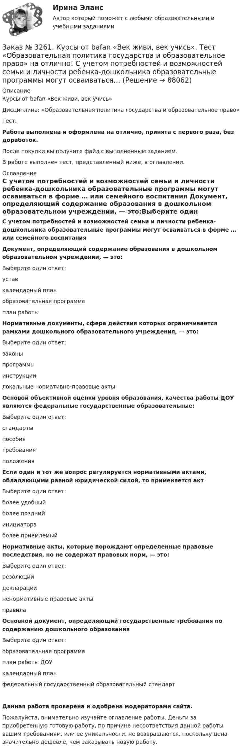      
            Описание
            Курсы от bafan «Век живи, век учись» Дисциплина: «Образовательная политика государства и образовательное право»Тест.Работа выполнена и оформлена на отлично, принята с первого раза, без доработок.После покупки вы получите файл с выполненным заданием.В работе выполнен тест, представленный ниже, в оглавлении. 
            Оглавление
            С учетом потребностей и возможностей семьи и личности ребенка-дошкольника образовательные программы могут осваиваться в форме …  или семейного воспитания  Документ, определяющий содержание образования в дошкольном образовательном учреждении, — это:Выберите один ответ: устав календарный план образовательная программа план работы Нормативные документы, сфера действия которых ограничивается рамками дошкольного образовательного учреждения, — это:Выберите один ответ: законы программы инструкции локальные нормативно-правовые акты  Основой объективной оценки уровня образования, качества работы ДОУ являются федеральные государственные образовательные:Выберите один ответ: стандарты пособия требования положения Если один и тот же вопрос регулируется нормативными актами, обладающими равной юридической силой, то применяется актВыберите один ответ: более удобный более поздний инициатора более приемлемый Нормативные акты, которые порождают определенные правовые последствия, но не содержат правовых норм, — это:Выберите один ответ: резолюции декларации ненормативные правовые акты правила  Основной документ, определяющий государственные требования по содержанию дошкольного образованияВыберите один ответ: образовательная программа план работы ДОУ календарный план федеральный государственный образовательный стандартДанная работа проверена и одобрена модераторами сайта.Пожалуйста, внимательно изучайте оглавление работы. Деньги за приобретенную готовую работу, по причине несоответствия данной работы вашим требованиям, или ее уникальности, не возвращаются, поскольку цена значительно дешевле, чем заказывать новую работу.  
            
            
            Заказ № 3261. Курсы от bafan «Век живи, век учись». Тест «Образовательная политика государства и образовательное право» на отлично! Основным документом, определяющим содержание и качество дошкольного образования, осуществляемого в конкретном…Заказ № 3261. Курсы от bafan «Век живи, век учись». Тест «Образовательная политика государства и образовательное право» на отлично! С учетом потребностей и возможностей семьи и личности ребенка-дошкольника образовательные программы могут осваиваться…Заказ № 3261. Курсы от bafan «Век живи, век учись». Тест «Профессиональная компетентность воспитателя ДОО в соответствии с профессиональным стандартом педагога» на отлично! Выберите из списка адрес Федерального портала «Российское образование»…Заказ № 3261. Курсы от bafan «Век живи, век учись». Тест «Профессиональная компетентность воспитателя ДОО в соответствии с профессиональным стандартом педагога» на отлично! На основании требований какого документа разработан ФГОС дошкольного…Заказ № 3261. Курсы от bafan «Век живи, век учись». Тест «Профессиональная компетентность воспитателя ДОО в соответствии с профессиональным стандартом педагога» на отлично! Основополагающий организационный документ, регламентирующий работу ДОУ это …Заказ № 3261. Курсы от bafan «Век живи, век учись». Тест «Психолого-педагогические основы дошкольного образования» на отлично! Выделите основное направление развития  дошкольной педагогики …Заказ № 3261. Курсы от bafan «Век живи, век учись». Тест «Психолого-педагогические основы дошкольного образования» на отлично! Выделите основное направление развития  дошкольной педагогики …Заказ № 3252. Тихоокеанский государственный университет. Задание 2. Затраты на эту операцию за последние 6 кварталов представлены в таблице.Заказ № 3252. Тихоокеанский государственный университет. Задание 3. Рассчитать эффект, эффективность и срок окупаемости капитальных вложений для 3- х вариантов инновационных проектов.Заказ № 3252. Тихоокеанский государственный университет. Задание 4. Определить экономический эффект от использования данного инновационного продукта с учетом фактора времени, а также величину удельных затрат.Заказ № 3252. Тихоокеанский государственный университет. Задание 5. Определите норму дисконта для проектов А и Б, если: номинальная ставка процентов по государственным краткосрочным ценным бумагам составляет 8% (d), средний уровень инфляции 6% (a).Заказ № 3252. Тихоокеанский государственный университет. Задание 6. Определить планируемую структуру и состав себестоимости.Заказ № 3261. Курсы от bafan «Век живи, век учись». Тест «Образовательная политика государства и образовательное право» на отлично! В каком документе утвержден Федеральный государственный образовательный стандарт дошкольного образования?…Заказ № 3261. Курсы от bafan «Век живи, век учись». Тест «Образовательная политика государства и образовательное право» на отлично! Какую цель не преследует ФГОС...