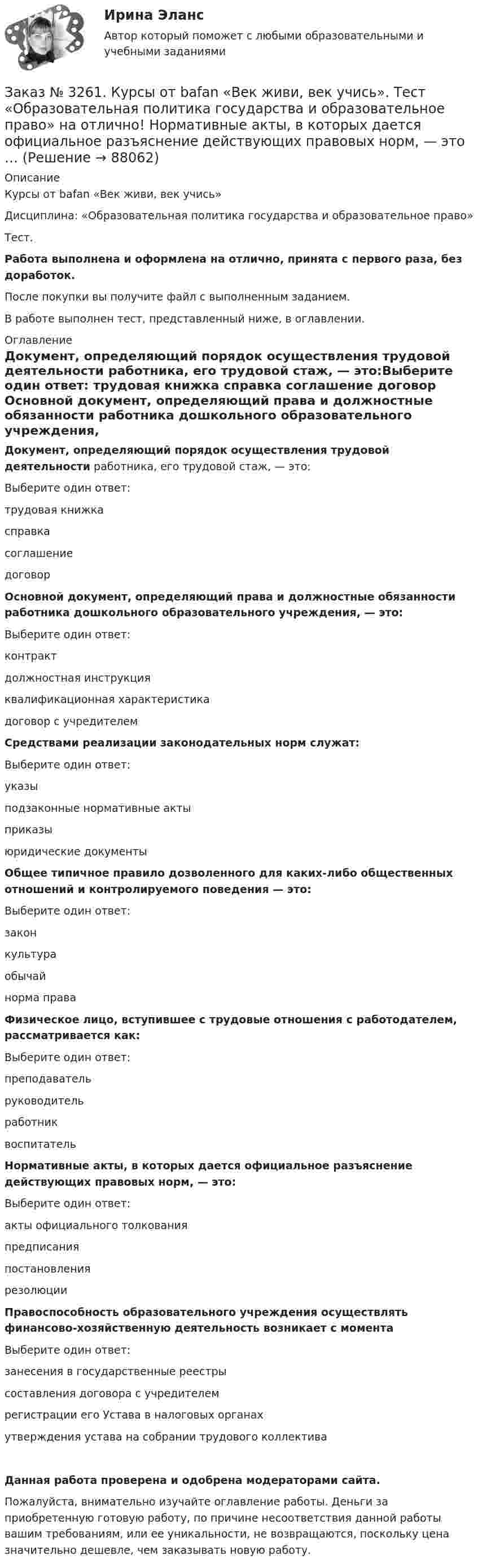      
            Описание
            Курсы от bafan «Век живи, век учись» Дисциплина: «Образовательная политика государства и образовательное право»Тест.Работа выполнена и оформлена на отлично, принята с первого раза, без доработок.После покупки вы получите файл с выполненным заданием.В работе выполнен тест, представленный ниже, в оглавлении. 
            Оглавление
            Документ, определяющий порядок осуществления трудовой деятельности работника, его трудовой стаж, — это:Выберите один ответ: трудовая книжка справка соглашение договор Основной документ, определяющий права и должностные обязанности работника дошкольного образовательного учреждения, — это:Выберите один ответ: контракт должностная инструкция квалификационная характеристика договор с учредителем  Средствами реализации законодательных норм служат:Выберите один ответ: указы подзаконные нормативные акты приказы юридические документы Общее типичное правило дозволенного для каких-либо общественных отношений и контролируемого поведения — это:Выберите один ответ: закон культура обычай норма права  Физическое лицо, вступившее с трудовые отношения с работодателем, рассматривается как:Выберите один ответ: преподаватель руководитель работник воспитатель  Нормативные акты, в которых дается официальное разъяснение действующих правовых норм, — это:Выберите один ответ: акты официального толкования предписания постановления резолюции Правоспособность образовательного учреждения осуществлять финансово-хозяйственную деятельность возникает с моментаВыберите один ответ: занесения в государственные реестры составления договора с учредителем регистрации его Устава в налоговых органах утверждения устава на собрании трудового коллективаДанная работа проверена и одобрена модераторами сайта.Пожалуйста, внимательно изучайте оглавление работы. Деньги за приобретенную готовую работу, по причине несоответствия данной работы вашим требованиям, или ее уникальности, не возвращаются, поскольку цена значительно дешевле, чем заказывать новую работу.  
            
            
            Заказ № 3261. Курсы от bafan «Век живи, век учись». Тест «Образовательная политика государства и образовательное право» на отлично! Какую цель не преследует ФГОС...Заказ № 3261. Курсы от bafan «Век живи, век учись». Тест «Образовательная политика государства и образовательное право» на отлично! Нормативные акты, в которых дается официальное разъяснение действующих правовых норм, — это …Заказ № 3261. Курсы от bafan «Век живи, век учись». Тест «Образовательная политика государства и образовательное право» на отлично! Основным документом, определяющим содержание и качество дошкольного образования, осуществляемого в конкретном…Заказ № 3261. Курсы от bafan «Век живи, век учись». Тест «Образовательная политика государства и образовательное право» на отлично! С учетом потребностей и возможностей семьи и личности ребенка-дошкольника образовательные программы могут осваиваться…Заказ № 3261. Курсы от bafan «Век живи, век учись». Тест «Профессиональная компетентность воспитателя ДОО в соответствии с профессиональным стандартом педагога» на отлично! Выберите из списка адрес Федерального портала «Российское образование»…Заказ № 3261. Курсы от bafan «Век живи, век учись». Тест «Профессиональная компетентность воспитателя ДОО в соответствии с профессиональным стандартом педагога» на отлично! На основании требований какого документа разработан ФГОС дошкольного…Заказ № 3261. Курсы от bafan «Век живи, век учись». Тест «Профессиональная компетентность воспитателя ДОО в соответствии с профессиональным стандартом педагога» на отлично! Основополагающий организационный документ, регламентирующий работу ДОУ это …Заказ № 3250. Воронежский государственный лесотехнический университет. Тест «Информатика» на отлично!  Цифровые вычислительные машины работают с информацией представленной …Заказ № 3252. Тихоокеанский государственный университет. Задание 1 Используя данные, приведенные в табл, определите: - прирост прибыли от внедрения нового оборудования; - рентабельность инвестиций в проект, если их объем составил 1535 тыс. руб.Заказ № 3252. Тихоокеанский государственный университет. Задание 2. Затраты на эту операцию за последние 6 кварталов представлены в таблице.Заказ № 3252. Тихоокеанский государственный университет. Задание 3. Рассчитать эффект, эффективность и срок окупаемости капитальных вложений для 3- х вариантов инновационных проектов.Заказ № 3252. Тихоокеанский государственный университет. Задание 4. Определить экономический эффект от использования данного инновационного продукта с учетом фактора времени, а также величину удельных затрат.Заказ № 3252. Тихоокеанский государственный университет. Задание 5. Определите норму дисконта для проектов А и Б, если: номинальная ставка процентов по государственным краткосрочным ценным бумагам составляет 8% (d), средний уровень инфляции 6% (a).Заказ № 3252. Тихоокеанский государственный университет. Задание 6. Определить планируемую структуру и состав себестоимости.