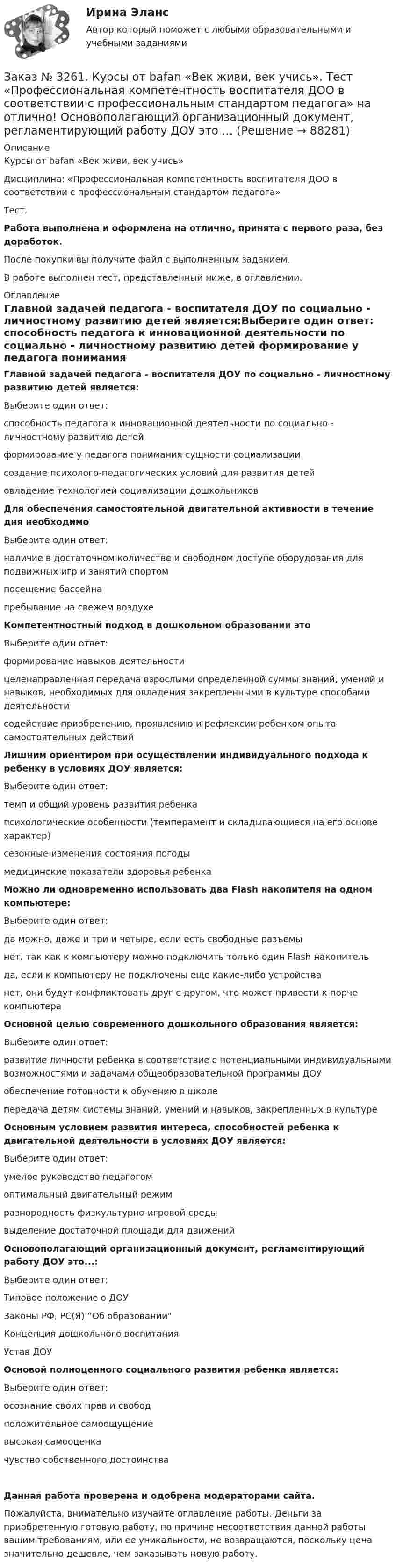      
            Описание
            Курсы от bafan «Век живи, век учись» Дисциплина: «Профессиональная компетентность воспитателя ДОО в соответствии с профессиональным стандартом педагога»Тест.Работа выполнена и оформлена на отлично, принята с первого раза, без доработок.После покупки вы получите файл с выполненным заданием.В работе выполнен тест, представленный ниже, в оглавлении. 
            Оглавление
            Главной задачей педагога - воспитателя ДОУ по социально - личностному развитию детей является:Выберите один ответ: способность педагога к инновационной деятельности по социально - личностному развитию детей формирование у педагога понимания сущности социализации создание психолого-педагогических условий для развития детей овладение технологией социализации дошкольников Для обеспечения самостоятельной двигательной активности в течение дня необходимоВыберите один ответ: наличие в достаточном количестве и свободном доступе оборудования для подвижных игр и занятий спортом посещение бассейна пребывание на свежем воздухе Компетентностный подход в дошкольном образовании этоВыберите один ответ: формирование навыков деятельности целенаправленная передача взрослыми определенной суммы знаний, умений и навыков, необходимых для овладения закрепленными в культуре способами деятельности содействие приобретению, проявлению и рефлексии ребенком опыта самостоятельных действий Лишним ориентиром при осуществлении индивидуального подхода к ребенку в условиях ДОУ является:Выберите один ответ: темп и общий уровень развития ребенка психологические особенности (темперамент и складывающиеся на его основе характер) сезонные изменения состояния погоды медицинские показатели здоровья ребенка Можно ли одновременно использовать два Flash накопителя на одном компьютере:Выберите один ответ: да можно, даже и три и четыре, если есть свободные разъемы нет, так как к компьютеру можно подключить только один Flash накопитель да, если к компьютеру не подключены еще какие-либо устройства нет, они будут конфликтовать друг с другом, что может привести к порче компьютера Основной целью современного дошкольного образования является:Выберите один ответ: развитие личности ребенка в соответствие с потенциальными индивидуальными возможностями и задачами общеобразовательной программы ДОУ  обеспечение готовности к обучению в школе передача детям системы знаний, умений и навыков, закрепленных в культуре Основным условием развития интереса, способностей ребенка к двигательной деятельности в условиях ДОУ является:Выберите один ответ: умелое руководство педагогом оптимальный двигательный режим разнородность физкультурно-игровой среды выделение достаточной площади для движений Основополагающий организационный документ, регламентирующий работу ДОУ это...:Выберите один ответ: Типовое положение о ДОУ Законы РФ, РС(Я) “Об образовании” Концепция дошкольного воспитания Устав ДОУ Основой полноценного социального развития ребенка является:Выберите один ответ: осознание своих прав и свобод положительное самоощущение высокая самооценка чувство собственного достоинстваДанная работа проверена и одобрена модераторами сайта.Пожалуйста, внимательно изучайте оглавление работы. Деньги за приобретенную готовую работу, по причине несоответствия данной работы вашим требованиям, или ее уникальности, не возвращаются, поскольку цена значительно дешевле, чем заказывать новую работу.  
            
            
            Заказ № 3261. Курсы от bafan «Век живи, век учись». Тест «Профессиональная компетентность воспитателя ДОО в соответствии с профессиональным стандартом педагога» на отлично! На основании требований какого документа разработан ФГОС дошкольного…Заказ № 3261. Курсы от bafan «Век живи, век учись». Тест «Профессиональная компетентность воспитателя ДОО в соответствии с профессиональным стандартом педагога» на отлично! Основополагающий организационный документ, регламентирующий работу ДОУ это …Заказ № 3261. Курсы от bafan «Век живи, век учись». Тест «Психолого-педагогические основы дошкольного образования» на отлично! Выделите основное направление развития  дошкольной педагогики …Заказ № 3261. Курсы от bafan «Век живи, век учись». Тест «Психолого-педагогические основы дошкольного образования» на отлично! Выделите основное направление развития  дошкольной педагогики …Заказ № 3261. Курсы от bafan «Век живи, век учись». Тест «Психолого-педагогические основы дошкольного образования» на отлично! Какие категории дошкольной педагогики можно выделить как основные…Заказ № 3261. Курсы от bafan «Век живи, век учись». Тест «Психолого-педагогические основы дошкольного образования» на отлично! Какие показатели наиболее важны в оценке эффективности работы с родителями дошкольников…Заказ № 3261. Курсы от bafan «Век живи, век учись». Тест «Психолого-педагогические основы дошкольного образования» на отлично! Можно выделить несколько приемов формирования разумных потребностей, специфичных для воспитания именно дошкольников …Заказ № 3252. Тихоокеанский государственный университет. Задание 5. Определите норму дисконта для проектов А и Б, если: номинальная ставка процентов по государственным краткосрочным ценным бумагам составляет 8% (d), средний уровень инфляции 6% (a).Заказ № 3252. Тихоокеанский государственный университет. Задание 6. Определить планируемую структуру и состав себестоимости.Заказ № 3261. Курсы от bafan «Век живи, век учись». Тест «Образовательная политика государства и образовательное право» на отлично! В каком документе утвержден Федеральный государственный образовательный стандарт дошкольного образования?…Заказ № 3261. Курсы от bafan «Век живи, век учись». Тест «Образовательная политика государства и образовательное право» на отлично! Какую цель не преследует ФГОС...Заказ № 3261. Курсы от bafan «Век живи, век учись». Тест «Образовательная политика государства и образовательное право» на отлично! Нормативные акты, в которых дается официальное разъяснение действующих правовых норм, — это …Заказ № 3261. Курсы от bafan «Век живи, век учись». Тест «Образовательная политика государства и образовательное право» на отлично! Основным документом, определяющим содержание и качество дошкольного образования, осуществляемого в конкретном…Заказ № 3261. Курсы от bafan «Век живи, век учись». Тест «Образовательная политика государства и образовательное право» на отлично! С учетом потребностей и возможностей семьи и личности ребенка-дошкольника образовательные программы могут осваиваться…