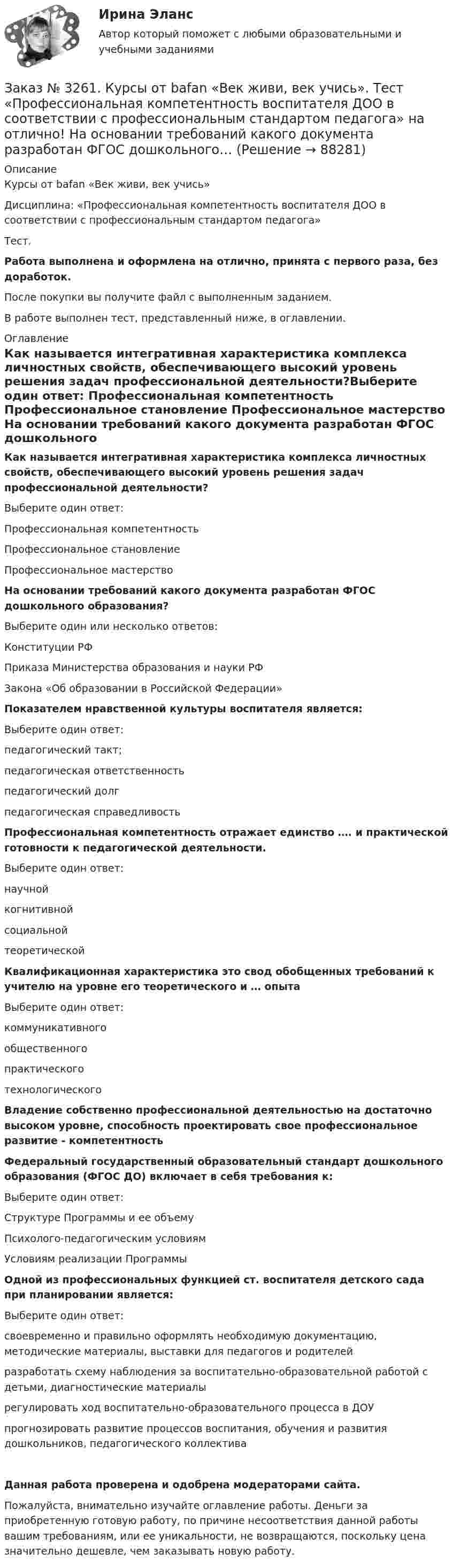      
            Описание
            Курсы от bafan «Век живи, век учись» Дисциплина: «Профессиональная компетентность воспитателя ДОО в соответствии с профессиональным стандартом педагога»Тест.Работа выполнена и оформлена на отлично, принята с первого раза, без доработок.После покупки вы получите файл с выполненным заданием.В работе выполнен тест, представленный ниже, в оглавлении. 
            Оглавление
            Как называется интегративная характеристика комплекса личностных свойств, обеспечивающего высокий уровень решения задач профессиональной деятельности?Выберите один ответ: Профессиональная компетентность Профессиональное становление Профессиональное мастерство На основании требований какого документа разработан ФГОС дошкольного образования? Выберите один или несколько ответов: Конституции РФ Приказа Министерства образования и науки РФ  Закона «Об образовании в Российской Федерации» Показателем нравственной культуры воспитателя является:Выберите один ответ: педагогический такт; педагогическая ответственность педагогический долг педагогическая справедливость Профессиональная компетентность отражает единство …. и практической готовности к педагогической деятельности.Выберите один ответ: научной когнитивной социальной теоретической Квалификационная характеристика это свод обобщенных требований к учителю на уровне его теоретического и … опытаВыберите один ответ: коммуникативного общественного практического технологического Владение собственно профессиональной деятельностью на достаточно высоком уровне, способность проектировать свое профессиональное развитие -     компетентность Федеральный государственный образовательный стандарт дошкольного образования (ФГОС ДО) включает в себя требования к:Выберите один ответ: Структуре Программы и ее объему Психолого-педагогическим условиям Условиям реализации Программы Одной из профессиональных функцией ст. воспитателя детского сада при планировании является:Выберите один ответ: своевременно и правильно оформлять необходимую документацию, методические материалы, выставки для педагогов и родителей разработать схему наблюдения за воспитательно-образовательной работой с детьми, диагностические материалы регулировать ход воспитательно-образовательного процесса в ДОУ прогнозировать развитие процессов воспитания, обучения и развития дошкольников, педагогического коллективаДанная работа проверена и одобрена модераторами сайта.Пожалуйста, внимательно изучайте оглавление работы. Деньги за приобретенную готовую работу, по причине несоответствия данной работы вашим требованиям, или ее уникальности, не возвращаются, поскольку цена значительно дешевле, чем заказывать новую работу.  
            
            
            Заказ № 3261. Курсы от bafan «Век живи, век учись». Тест «Профессиональная компетентность воспитателя ДОО в соответствии с профессиональным стандартом педагога» на отлично! Выберите из списка адрес Федерального портала «Российское образование»…Заказ № 3261. Курсы от bafan «Век живи, век учись». Тест «Профессиональная компетентность воспитателя ДОО в соответствии с профессиональным стандартом педагога» на отлично! На основании требований какого документа разработан ФГОС дошкольного…Заказ № 3261. Курсы от bafan «Век живи, век учись». Тест «Профессиональная компетентность воспитателя ДОО в соответствии с профессиональным стандартом педагога» на отлично! Основополагающий организационный документ, регламентирующий работу ДОУ это …Заказ № 3261. Курсы от bafan «Век живи, век учись». Тест «Психолого-педагогические основы дошкольного образования» на отлично! Выделите основное направление развития  дошкольной педагогики …Заказ № 3261. Курсы от bafan «Век живи, век учись». Тест «Психолого-педагогические основы дошкольного образования» на отлично! Выделите основное направление развития  дошкольной педагогики …Заказ № 3261. Курсы от bafan «Век живи, век учись». Тест «Психолого-педагогические основы дошкольного образования» на отлично! Какие категории дошкольной педагогики можно выделить как основные…Заказ № 3261. Курсы от bafan «Век живи, век учись». Тест «Психолого-педагогические основы дошкольного образования» на отлично! Какие показатели наиболее важны в оценке эффективности работы с родителями дошкольников…Заказ № 3252. Тихоокеанский государственный университет. Задание 4. Определить экономический эффект от использования данного инновационного продукта с учетом фактора времени, а также величину удельных затрат.Заказ № 3252. Тихоокеанский государственный университет. Задание 5. Определите норму дисконта для проектов А и Б, если: номинальная ставка процентов по государственным краткосрочным ценным бумагам составляет 8% (d), средний уровень инфляции 6% (a).Заказ № 3252. Тихоокеанский государственный университет. Задание 6. Определить планируемую структуру и состав себестоимости.Заказ № 3261. Курсы от bafan «Век живи, век учись». Тест «Образовательная политика государства и образовательное право» на отлично! В каком документе утвержден Федеральный государственный образовательный стандарт дошкольного образования?…Заказ № 3261. Курсы от bafan «Век живи, век учись». Тест «Образовательная политика государства и образовательное право» на отлично! Какую цель не преследует ФГОС...Заказ № 3261. Курсы от bafan «Век живи, век учись». Тест «Образовательная политика государства и образовательное право» на отлично! Нормативные акты, в которых дается официальное разъяснение действующих правовых норм, — это …Заказ № 3261. Курсы от bafan «Век живи, век учись». Тест «Образовательная политика государства и образовательное право» на отлично! Основным документом, определяющим содержание и качество дошкольного образования, осуществляемого в конкретном…