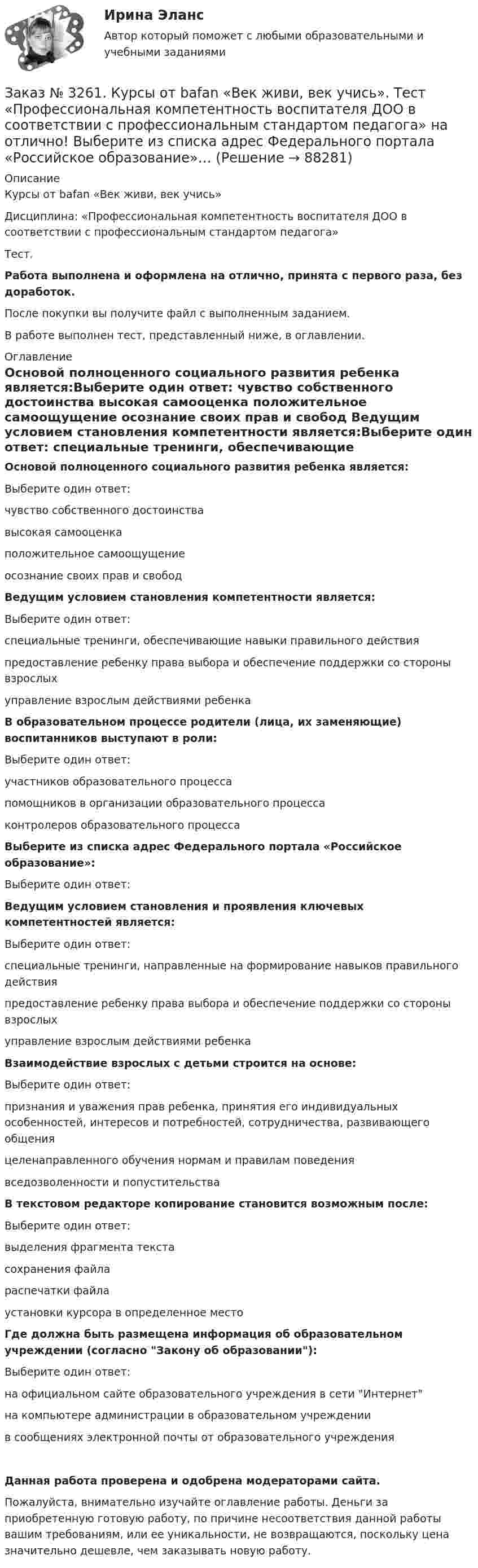      
            Описание
            Курсы от bafan «Век живи, век учись» Дисциплина: «Профессиональная компетентность воспитателя ДОО в соответствии с профессиональным стандартом педагога»Тест.Работа выполнена и оформлена на отлично, принята с первого раза, без доработок.После покупки вы получите файл с выполненным заданием.В работе выполнен тест, представленный ниже, в оглавлении. 
            Оглавление
            Основой полноценного социального развития ребенка является:Выберите один ответ: чувство собственного достоинства высокая самооценка положительное самоощущение осознание своих прав и свобод Ведущим условием становления компетентности является:Выберите один ответ: специальные тренинги, обеспечивающие навыки правильного действия предоставление ребенку права выбора и обеспечение поддержки со стороны взрослых управление взрослым действиями ребенка В образовательном процессе родители (лица, их заменяющие) воспитанников выступают в роли:Выберите один ответ: участников образовательного процесса помощников в организации образовательного процесса контролеров образовательного процесса Выберите из списка адрес Федерального портала «Российское образование»:Выберите один ответ:     Ведущим условием становления и проявления ключевых компетентностей является:Выберите один ответ: специальные тренинги, направленные на формирование навыков правильного действия предоставление ребенку права выбора и обеспечение поддержки со стороны взрослых управление взрослым действиями ребенка Взаимодействие взрослых с детьми строится на основе:Выберите один ответ: признания и уважения прав ребенка, принятия его индивидуальных особенностей, интересов и потребностей, сотрудничества, развивающего общения целенаправленного обучения нормам и правилам поведения вседозволенности и попустительства В текстовом редакторе копирование становится возможным после:Выберите один ответ: выделения фрагмента текста сохранения файла распечатки файла установки курсора в определенное место Где должна быть размещена информация об образовательном учреждении (согласно Закону об образовании):Выберите один ответ: на официальном сайте образовательного учреждения в сети Интернет на компьютере администрации в образовательном учреждении в сообщениях электронной почты от образовательного учрежденияДанная работа проверена и одобрена модераторами сайта.Пожалуйста, внимательно изучайте оглавление работы. Деньги за приобретенную готовую работу, по причине несоответствия данной работы вашим требованиям, или ее уникальности, не возвращаются, поскольку цена значительно дешевле, чем заказывать новую работу.  
            
            
            Заказ № 3261. Курсы от bafan «Век живи, век учись». Тест «Образовательная политика государства и образовательное право» на отлично! С учетом потребностей и возможностей семьи и личности ребенка-дошкольника образовательные программы могут осваиваться…Заказ № 3261. Курсы от bafan «Век живи, век учись». Тест «Профессиональная компетентность воспитателя ДОО в соответствии с профессиональным стандартом педагога» на отлично! Выберите из списка адрес Федерального портала «Российское образование»…Заказ № 3261. Курсы от bafan «Век живи, век учись». Тест «Профессиональная компетентность воспитателя ДОО в соответствии с профессиональным стандартом педагога» на отлично! На основании требований какого документа разработан ФГОС дошкольного…Заказ № 3261. Курсы от bafan «Век живи, век учись». Тест «Профессиональная компетентность воспитателя ДОО в соответствии с профессиональным стандартом педагога» на отлично! Основополагающий организационный документ, регламентирующий работу ДОУ это …Заказ № 3261. Курсы от bafan «Век живи, век учись». Тест «Психолого-педагогические основы дошкольного образования» на отлично! Выделите основное направление развития  дошкольной педагогики …Заказ № 3261. Курсы от bafan «Век живи, век учись». Тест «Психолого-педагогические основы дошкольного образования» на отлично! Выделите основное направление развития  дошкольной педагогики …Заказ № 3261. Курсы от bafan «Век живи, век учись». Тест «Психолого-педагогические основы дошкольного образования» на отлично! Какие категории дошкольной педагогики можно выделить как основные…Заказ № 3252. Тихоокеанский государственный университет. Задание 3. Рассчитать эффект, эффективность и срок окупаемости капитальных вложений для 3- х вариантов инновационных проектов.Заказ № 3252. Тихоокеанский государственный университет. Задание 4. Определить экономический эффект от использования данного инновационного продукта с учетом фактора времени, а также величину удельных затрат.Заказ № 3252. Тихоокеанский государственный университет. Задание 5. Определите норму дисконта для проектов А и Б, если: номинальная ставка процентов по государственным краткосрочным ценным бумагам составляет 8% (d), средний уровень инфляции 6% (a).Заказ № 3252. Тихоокеанский государственный университет. Задание 6. Определить планируемую структуру и состав себестоимости.Заказ № 3261. Курсы от bafan «Век живи, век учись». Тест «Образовательная политика государства и образовательное право» на отлично! В каком документе утвержден Федеральный государственный образовательный стандарт дошкольного образования?…Заказ № 3261. Курсы от bafan «Век живи, век учись». Тест «Образовательная политика государства и образовательное право» на отлично! Какую цель не преследует ФГОС...Заказ № 3261. Курсы от bafan «Век живи, век учись». Тест «Образовательная политика государства и образовательное право» на отлично! Нормативные акты, в которых дается официальное разъяснение действующих правовых норм, — это …