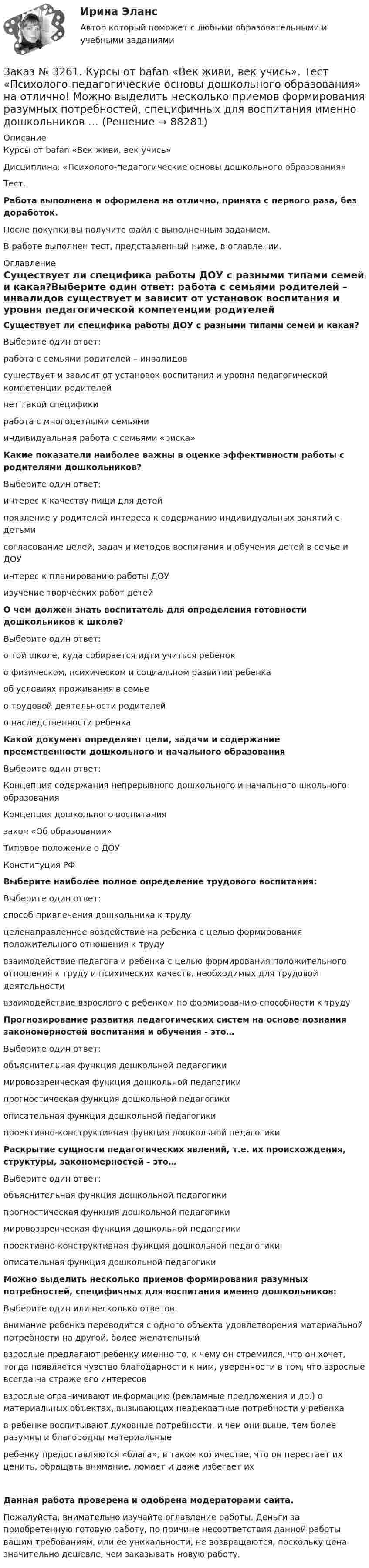      
            Описание
            Курсы от bafan «Век живи, век учись» Дисциплина: «Психолого-педагогические основы дошкольного образования»Тест.Работа выполнена и оформлена на отлично, принята с первого раза, без доработок.После покупки вы получите файл с выполненным заданием.В работе выполнен тест, представленный ниже, в оглавлении. 
            Оглавление
            Существует ли специфика работы ДОУ с разными типами семей и какая?Выберите один ответ: работа с семьями родителей – инвалидов существует и зависит от установок воспитания и уровня педагогической компетенции родителей нет такой специфики работа с многодетными семьями индивидуальная работа с семьями «риска» Какие показатели наиболее важны в оценке эффективности работы с родителями дошкольников?Выберите один ответ: интерес к качеству пищи для детей появление у родителей интереса к содержанию индивидуальных занятий с детьми согласование целей, задач и методов воспитания и обучения детей в семье и ДОУ интерес к планированию работы ДОУ изучение творческих работ детей О чем должен знать воспитатель для определения готовности дошкольников к школе?Выберите один ответ: о той школе, куда собирается идти учиться ребенок о физическом, психическом и социальном развитии ребенка об условиях проживания в семье о трудовой деятельности родителей о наследственности ребенка Какой документ определяет цели, задачи и содержание преемственности дошкольного и начального образованияВыберите один ответ: Концепция содержания непрерывного дошкольного и начального школьного образования Концепция дошкольного воспитания закон «Об образовании» Типовое положение о ДОУ Конституция РФ Выберите наиболее полное определение трудового воспитания:Выберите один ответ: способ привлечения дошкольника к труду целенаправленное воздействие на ребенка с целью формирования положительного отношения к труду взаимодействие педагога и ребенка с целью формирования положительного отношения к труду и психических качеств, необходимых для трудовой деятельности взаимодействие взрослого с ребенком по формированию способности к труду Прогнозирование развития педагогических систем на основе познания закономерностей воспитания и обучения - это…Выберите один ответ: объяснительная функция дошкольной педагогики мировоззренческая функция дошкольной педагогики прогностическая функция дошкольной педагогики описательная функция дошкольной педагогики проективно-конструктивная функция дошкольной педагогики Раскрытие сущности педагогических явлений, т.е. их происхождения, структуры, закономерностей - это…Выберите один ответ: объяснительная функция дошкольной педагогики  прогностическая функция дошкольной педагогики мировоззренческая функция дошкольной педагогики проективно-конструктивная функция дошкольной педагогики описательная функция дошкольной педагогики Можно выделить несколько приемов формирования разумных потребностей, специфичных для воспитания именно дошкольников:Выберите один или несколько ответов: внимание ребенка переводится с одного объекта удовлетворения материальной потребности на другой, более желательный взрослые предлагают ребенку именно то, к чему он стремился, что он хочет, тогда появляется чувство благодарности к ним, уверенности в том, что взрослые всегда на страже его интересов взрослые ограничивают информацию (рекламные предложения и др.) о материальных объектах, вызывающих неадекватные потребности у ребенка в ребенке воспитывают духовные потребности, и чем они выше, тем более разумны и благородны материальные ребенку предоставляются «блага», в таком количестве, что он перестает их ценить, обращать внимание, ломает и даже избегает их Данная работа проверена и одобрена модераторами сайта.Пожалуйста, внимательно изучайте оглавление работы. Деньги за приобретенную готовую работу, по причине несоответствия данной работы вашим требованиям, или ее уникальности, не возвращаются, поскольку цена значительно дешевле, чем заказывать новую работу.   
            
            
            Заказ № 3261. Курсы от bafan «Век живи, век учись». Тест «Психолого-педагогические основы дошкольного образования» на отлично! Какие показатели наиболее важны в оценке эффективности работы с родителями дошкольников…Заказ № 3261. Курсы от bafan «Век живи, век учись». Тест «Психолого-педагогические основы дошкольного образования» на отлично! Можно выделить несколько приемов формирования разумных потребностей, специфичных для воспитания именно дошкольников …Заказ № 3261. Курсы от bafan «Век живи, век учись». Тест «Психолого-педагогические основы дошкольного образования» на отлично! Формирование психологической культуры, развитие психолого-педагогической компетентности детей, администрации…Заказ № 3329. АмГПГУ. Тест по дисциплине «Теория языка» на отлично!Заказ №5403377 (Граждане как субъекты гражданского права)Заказ роллов и пиццы на дом относится к … расходамЗа какое время t распадается N/N=0,25 ядер радиоактивного изотопа, если период его полураспада  T1/2 =24 ч?Заказ № 3261. Курсы от bafan «Век живи, век учись». Тест «Образовательная политика государства и образовательное право» на отлично! Основным документом, определяющим содержание и качество дошкольного образования, осуществляемого в конкретном…Заказ № 3261. Курсы от bafan «Век живи, век учись». Тест «Образовательная политика государства и образовательное право» на отлично! С учетом потребностей и возможностей семьи и личности ребенка-дошкольника образовательные программы могут осваиваться…Заказ № 3261. Курсы от bafan «Век живи, век учись». Тест «Профессиональная компетентность воспитателя ДОО в соответствии с профессиональным стандартом педагога» на отлично! Выберите из списка адрес Федерального портала «Российское образование»…Заказ № 3261. Курсы от bafan «Век живи, век учись». Тест «Профессиональная компетентность воспитателя ДОО в соответствии с профессиональным стандартом педагога» на отлично! На основании требований какого документа разработан ФГОС дошкольного…Заказ № 3261. Курсы от bafan «Век живи, век учись». Тест «Профессиональная компетентность воспитателя ДОО в соответствии с профессиональным стандартом педагога» на отлично! Основополагающий организационный документ, регламентирующий работу ДОУ это …Заказ № 3261. Курсы от bafan «Век живи, век учись». Тест «Психолого-педагогические основы дошкольного образования» на отлично! Выделите основное направление развития  дошкольной педагогики …Заказ № 3261. Курсы от bafan «Век живи, век учись». Тест «Психолого-педагогические основы дошкольного образования» на отлично! Выделите основное направление развития  дошкольной педагогики …