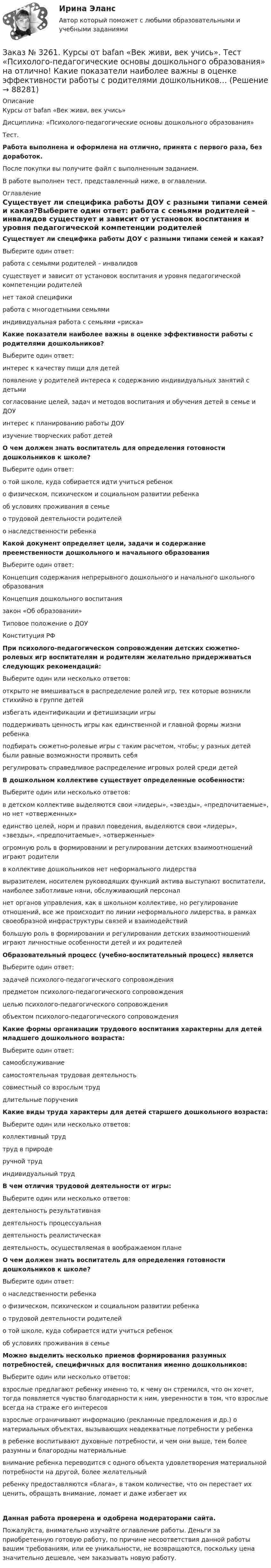      
            Описание
            Курсы от bafan «Век живи, век учись» Дисциплина: «Психолого-педагогические основы дошкольного образования»Тест.Работа выполнена и оформлена на отлично, принята с первого раза, без доработок.После покупки вы получите файл с выполненным заданием.В работе выполнен тест, представленный ниже, в оглавлении. 
            Оглавление
            Существует ли специфика работы ДОУ с разными типами семей и какая?Выберите один ответ: работа с семьями родителей – инвалидов существует и зависит от установок воспитания и уровня педагогической компетенции родителей нет такой специфики работа с многодетными семьями индивидуальная работа с семьями «риска» Какие показатели наиболее важны в оценке эффективности работы с родителями дошкольников?Выберите один ответ: интерес к качеству пищи для детей появление у родителей интереса к содержанию индивидуальных занятий с детьми согласование целей, задач и методов воспитания и обучения детей в семье и ДОУ интерес к планированию работы ДОУ изучение творческих работ детей О чем должен знать воспитатель для определения готовности дошкольников к школе?Выберите один ответ: о той школе, куда собирается идти учиться ребенок о физическом, психическом и социальном развитии ребенка об условиях проживания в семье о трудовой деятельности родителей о наследственности ребенка Какой документ определяет цели, задачи и содержание преемственности дошкольного и начального образованияВыберите один ответ: Концепция содержания непрерывного дошкольного и начального школьного образования Концепция дошкольного воспитания закон «Об образовании» Типовое положение о ДОУ Конституция РФ При психолого-педагогическом сопровождении детских сюжетно-ролевых игр воспитателям и родителям желательно придерживаться следующих рекомендаций:Выберите один или несколько ответов: открыто не вмешиваться в распределение ролей игр, тех которые возникли стихийно в группе детей избегать идентификации и фетишизации игры поддерживать ценность игры как единственной и главной формы жизни ребенка подбирать сюжетно-ролевые игры с таким расчетом, чтобы; у разных детей были равные возможности проявить себя регулировать справедливое распределение игровых ролей среди детей В дошкольном коллективе существует определенные особенности:Выберите один или несколько ответов: в детском коллективе выделяются свои «лидеры», «звезды», «предпочитаемые», но нет «отверженных» единство целей, норм и правил поведения, выделяются свои «лидеры», «звезды», «предпочитаемые», «отверженные» огромную роль в формировании и регулировании детских взаимоотношений играют родители в коллективе дошкольников нет неформального лидерства выразителем, носителем руководящих функций актива выступают воспитатели, наиболее заботливые няни, обслуживающий персонал нет органов управления, как в школьном коллективе, но регулирование отношений, все же происходит по линии неформального лидерства, в рамках своеобразной инфраструктуры связей и взаимодействий большую роль в формировании и регулировании детских взаимоотношений играют личностные особенности детей и их родителей Образовательный процесс (учебно-воспитательный процесс) являетсяВыберите один ответ: задачей психолого-педагогического сопровождения предметом психолого-педагогического сопровождения целью психолого-педагогического сопровождения объектом психолого-педагогического сопровождения  Какие формы организации трудового воспитания характерны для детей младшего дошкольного возраста:Выберите один ответ: самообслуживание самостоятельная трудовая деятельность совместный со взрослым труд длительные поручения Какие виды труда характеры для детей старшего дошкольного возраста:Выберите один или несколько ответов: коллективный труд труд в природе ручной труд индивидуальный труд В чем отличия трудовой деятельности от игры:Выберите один или несколько ответов: деятельность результативная деятельность процессуальная деятельность реалистическая деятельность, осуществляемая в воображаемом плане О чем должен знать воспитатель для определения готовности дошкольников к школе?Выберите один ответ: о наследственности ребенка о физическом, психическом и социальном развитии ребенка о трудовой деятельности родителей о той школе, куда собирается идти учиться ребенок об условиях проживания в семье Можно выделить несколько приемов формирования разумных потребностей, специфичных для воспитания именно дошкольников:Выберите один или несколько ответов: взрослые предлагают ребенку именно то, к чему он стремился, что он хочет, тогда появляется чувство благодарности к ним, уверенности в том, что взрослые всегда на страже его интересов взрослые ограничивают информацию (рекламные предложения и др.) о материальных объектах, вызывающих неадекватные потребности у ребенка в ребенке воспитывают духовные потребности, и чем они выше, тем более разумны и благородны материальные внимание ребенка переводится с одного объекта удовлетворения материальной потребности на другой, более желательный ребенку предоставляются «блага», в таком количестве, что он перестает их ценить, обращать внимание, ломает и даже избегает их Данная работа проверена и одобрена модераторами сайта.Пожалуйста, внимательно изучайте оглавление работы. Деньги за приобретенную готовую работу, по причине несоответствия данной работы вашим требованиям, или ее уникальности, не возвращаются, поскольку цена значительно дешевле, чем заказывать новую работу.  
            
            
            Заказ № 3261. Курсы от bafan «Век живи, век учись». Тест «Психолого-педагогические основы дошкольного образования» на отлично! Какие категории дошкольной педагогики можно выделить как основные…Заказ № 3261. Курсы от bafan «Век живи, век учись». Тест «Психолого-педагогические основы дошкольного образования» на отлично! Какие показатели наиболее важны в оценке эффективности работы с родителями дошкольников…Заказ № 3261. Курсы от bafan «Век живи, век учись». Тест «Психолого-педагогические основы дошкольного образования» на отлично! Можно выделить несколько приемов формирования разумных потребностей, специфичных для воспитания именно дошкольников …Заказ № 3261. Курсы от bafan «Век живи, век учись». Тест «Психолого-педагогические основы дошкольного образования» на отлично! Формирование психологической культуры, развитие психолого-педагогической компетентности детей, администрации…Заказ № 3329. АмГПГУ. Тест по дисциплине «Теория языка» на отлично!Заказ №5403377 (Граждане как субъекты гражданского права)Заказ роллов и пиццы на дом относится к … расходамЗаказ № 3261. Курсы от bafan «Век живи, век учись». Тест «Образовательная политика государства и образовательное право» на отлично! Нормативные акты, в которых дается официальное разъяснение действующих правовых норм, — это …Заказ № 3261. Курсы от bafan «Век живи, век учись». Тест «Образовательная политика государства и образовательное право» на отлично! Основным документом, определяющим содержание и качество дошкольного образования, осуществляемого в конкретном…Заказ № 3261. Курсы от bafan «Век живи, век учись». Тест «Образовательная политика государства и образовательное право» на отлично! С учетом потребностей и возможностей семьи и личности ребенка-дошкольника образовательные программы могут осваиваться…Заказ № 3261. Курсы от bafan «Век живи, век учись». Тест «Профессиональная компетентность воспитателя ДОО в соответствии с профессиональным стандартом педагога» на отлично! Выберите из списка адрес Федерального портала «Российское образование»…Заказ № 3261. Курсы от bafan «Век живи, век учись». Тест «Профессиональная компетентность воспитателя ДОО в соответствии с профессиональным стандартом педагога» на отлично! На основании требований какого документа разработан ФГОС дошкольного…Заказ № 3261. Курсы от bafan «Век живи, век учись». Тест «Профессиональная компетентность воспитателя ДОО в соответствии с профессиональным стандартом педагога» на отлично! Основополагающий организационный документ, регламентирующий работу ДОУ это …Заказ № 3261. Курсы от bafan «Век живи, век учись». Тест «Психолого-педагогические основы дошкольного образования» на отлично! Выделите основное направление развития  дошкольной педагогики …