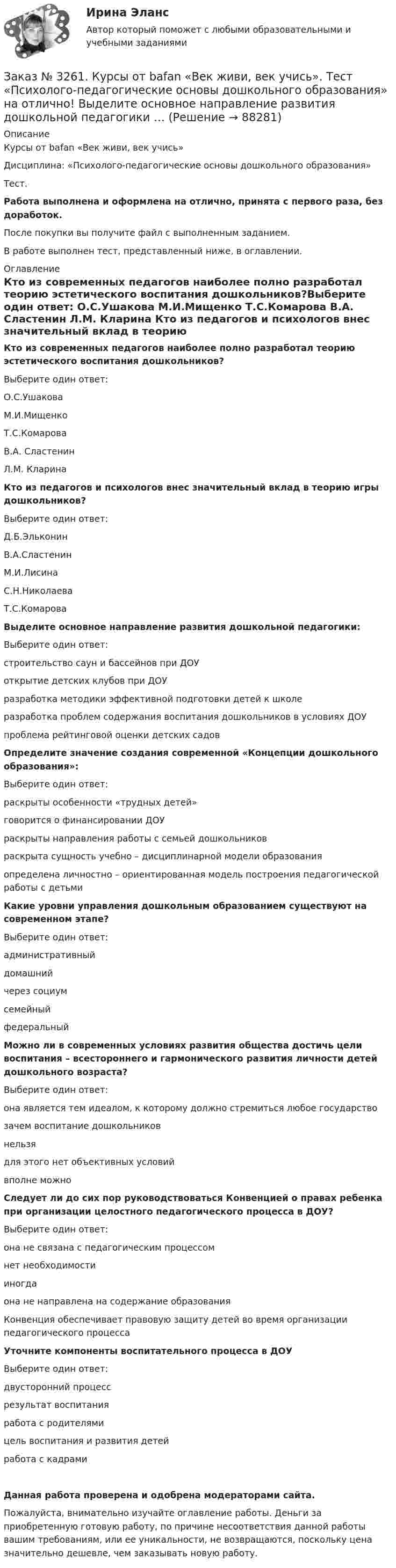      
            Описание
            Курсы от bafan «Век живи, век учись» Дисциплина: «Психолого-педагогические основы дошкольного образования»Тест.Работа выполнена и оформлена на отлично, принята с первого раза, без доработок.После покупки вы получите файл с выполненным заданием.В работе выполнен тест, представленный ниже, в оглавлении. 
            Оглавление
            Кто из современных педагогов наиболее полно разработал теорию эстетического воспитания дошкольников?Выберите один ответ: О.С.Ушакова М.И.Мищенко Т.С.Комарова В.А. Сластенин Л.М. Кларина Кто из педагогов и психологов внес значительный вклад в теорию игры дошкольников?Выберите один ответ: Д.Б.Эльконин В.А.Сластенин М.И.Лисина С.Н.Николаева Т.С.Комарова Выделите основное направление развития дошкольной педагогики:Выберите один ответ: строительство саун и бассейнов при ДОУ открытие детских клубов при ДОУ разработка методики эффективной подготовки детей к школе разработка проблем содержания воспитания дошкольников в условиях ДОУ проблема рейтинговой оценки детских садов Определите значение создания современной «Концепции дошкольного образования»:Выберите один ответ: раскрыты особенности «трудных детей» говорится о финансировании ДОУ раскрыты направления работы с семьей дошкольников раскрыта сущность учебно – дисциплинарной модели образования определена личностно – ориентированная модель построения педагогической работы с детьми Какие уровни управления дошкольным образованием существуют на современном этапе?Выберите один ответ: административный домашний через социум семейный федеральный Можно ли в современных условиях развития общества достичь цели воспитания – всестороннего и гармонического развития личности детей дошкольного возраста?Выберите один ответ: она является тем идеалом, к которому должно стремиться любое государство зачем воспитание дошкольников нельзя для этого нет объективных условий вполне можно Следует ли до сих пор руководствоваться Конвенцией о правах ребенка при организации целостного педагогического процесса в ДОУ?Выберите один ответ: она не связана с педагогическим процессом нет необходимости иногда она не направлена на содержание образования Конвенция обеспечивает правовую защиту детей во время организации педагогического процесса Уточните компоненты воспитательного процесса в ДОУВыберите один ответ: двусторонний процесс результат воспитания работа с родителями цель воспитания и развития детей работа с кадрами Данная работа проверена и одобрена модераторами сайта.Пожалуйста, внимательно изучайте оглавление работы. Деньги за приобретенную готовую работу, по причине несоответствия данной работы вашим требованиям, или ее уникальности, не возвращаются, поскольку цена значительно дешевле, чем заказывать новую работу.  
            
            
            Заказ № 3261. Курсы от bafan «Век живи, век учись». Тест «Профессиональная компетентность воспитателя ДОО в соответствии с профессиональным стандартом педагога» на отлично! Основополагающий организационный документ, регламентирующий работу ДОУ это …Заказ № 3261. Курсы от bafan «Век живи, век учись». Тест «Психолого-педагогические основы дошкольного образования» на отлично! Выделите основное направление развития  дошкольной педагогики …Заказ № 3261. Курсы от bafan «Век живи, век учись». Тест «Психолого-педагогические основы дошкольного образования» на отлично! Выделите основное направление развития  дошкольной педагогики …Заказ № 3261. Курсы от bafan «Век живи, век учись». Тест «Психолого-педагогические основы дошкольного образования» на отлично! Какие категории дошкольной педагогики можно выделить как основные…Заказ № 3261. Курсы от bafan «Век живи, век учись». Тест «Психолого-педагогические основы дошкольного образования» на отлично! Какие показатели наиболее важны в оценке эффективности работы с родителями дошкольников…Заказ № 3261. Курсы от bafan «Век живи, век учись». Тест «Психолого-педагогические основы дошкольного образования» на отлично! Можно выделить несколько приемов формирования разумных потребностей, специфичных для воспитания именно дошкольников …Заказ № 3261. Курсы от bafan «Век живи, век учись». Тест «Психолого-педагогические основы дошкольного образования» на отлично! Формирование психологической культуры, развитие психолого-педагогической компетентности детей, администрации…Заказ № 3252. Тихоокеанский государственный университет. Задание 6. Определить планируемую структуру и состав себестоимости.Заказ № 3261. Курсы от bafan «Век живи, век учись». Тест «Образовательная политика государства и образовательное право» на отлично! В каком документе утвержден Федеральный государственный образовательный стандарт дошкольного образования?…Заказ № 3261. Курсы от bafan «Век живи, век учись». Тест «Образовательная политика государства и образовательное право» на отлично! Какую цель не преследует ФГОС...Заказ № 3261. Курсы от bafan «Век живи, век учись». Тест «Образовательная политика государства и образовательное право» на отлично! Нормативные акты, в которых дается официальное разъяснение действующих правовых норм, — это …Заказ № 3261. Курсы от bafan «Век живи, век учись». Тест «Образовательная политика государства и образовательное право» на отлично! Основным документом, определяющим содержание и качество дошкольного образования, осуществляемого в конкретном…Заказ № 3261. Курсы от bafan «Век живи, век учись». Тест «Образовательная политика государства и образовательное право» на отлично! С учетом потребностей и возможностей семьи и личности ребенка-дошкольника образовательные программы могут осваиваться…Заказ № 3261. Курсы от bafan «Век живи, век учись». Тест «Профессиональная компетентность воспитателя ДОО в соответствии с профессиональным стандартом педагога» на отлично! Выберите из списка адрес Федерального портала «Российское образование»…