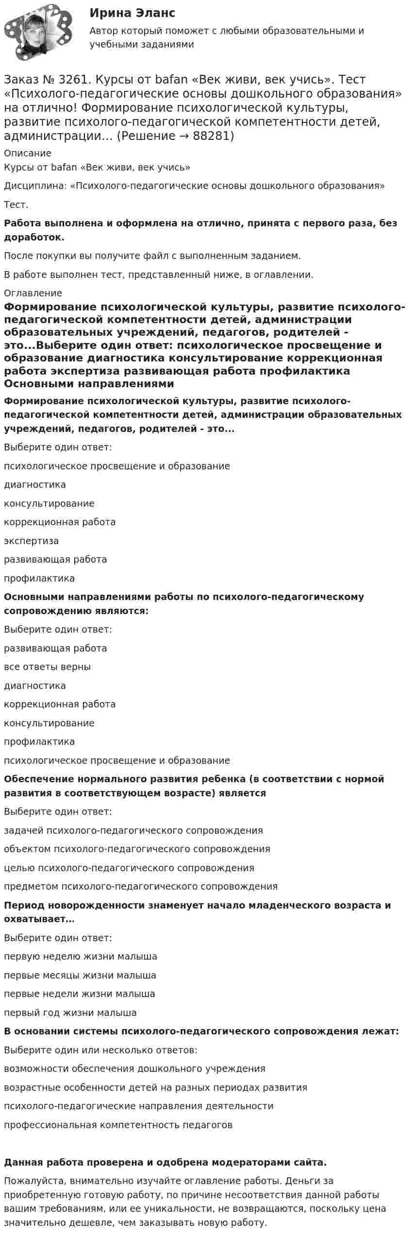      
            Описание
            Курсы от bafan «Век живи, век учись» Дисциплина: «Психолого-педагогические основы дошкольного образования»Тест.Работа выполнена и оформлена на отлично, принята с первого раза, без доработок.После покупки вы получите файл с выполненным заданием.В работе выполнен тест, представленный ниже, в оглавлении. 
            Оглавление
            Формирование психологической культуры, развитие психолого-педагогической компетентности детей, администрации образовательных учреждений, педагогов, родителей - это...Выберите один ответ: психологическое просвещение и образование  диагностика консультирование коррекционная работа экспертиза  развивающая работа профилактика Основными направлениями работы по психолого-педагогическому сопровождению являются:Выберите один ответ: развивающая работа все ответы верны  диагностика коррекционная работа консультирование профилактика психологическое просвещение и образование Обеспечение нормального развития ребенка (в соответствии с нормой развития в соответствующем возрасте) являетсяВыберите один ответ: задачей психолого-педагогического сопровождения объектом психолого-педагогического сопровождения целью психолого-педагогического сопровождения  предметом психолого-педагогического сопровождения Период новорожденности знаменует начало младенческого возраста и охватывает…Выберите один ответ: первую неделю жизни малыша первые месяцы жизни малыша первые недели жизни малыша первый год жизни малыша В основании системы психолого-педагогического сопровождения лежат:Выберите один или несколько ответов: возможности обеспечения дошкольного учреждения возрастные особенности детей на разных периодах развития психолого-педагогические направления деятельности профессиональная компетентность педагогов  Данная работа проверена и одобрена модераторами сайта.Пожалуйста, внимательно изучайте оглавление работы. Деньги за приобретенную готовую работу, по причине несоответствия данной работы вашим требованиям, или ее уникальности, не возвращаются, поскольку цена значительно дешевле, чем заказывать новую работу.  
            
            
            Заказ № 3261. Курсы от bafan «Век живи, век учись». Тест «Психолого-педагогические основы дошкольного образования» на отлично! Можно выделить несколько приемов формирования разумных потребностей, специфичных для воспитания именно дошкольников …Заказ № 3261. Курсы от bafan «Век живи, век учись». Тест «Психолого-педагогические основы дошкольного образования» на отлично! Формирование психологической культуры, развитие психолого-педагогической компетентности детей, администрации…Заказ № 3329. АмГПГУ. Тест по дисциплине «Теория языка» на отлично!Заказ №5403377 (Граждане как субъекты гражданского права)Заказ роллов и пиццы на дом относится к … расходамЗа какое время t распадается N/N=0,25 ядер радиоактивного изотопа, если период его полураспада  T1/2 =24 ч?За какое время в электрочайнике закипает вода объёмом V = 3 л? КПД электронагревателя h = 60 %, мощность электронагревателя P = 600 Вт, удельная теплоёмкость воды C = 4,2·103 Дж/(кг·К), начальная температура воды t0 = 10 °C.Заказ № 3261. Курсы от bafan «Век живи, век учись». Тест «Образовательная политика государства и образовательное право» на отлично! С учетом потребностей и возможностей семьи и личности ребенка-дошкольника образовательные программы могут осваиваться…Заказ № 3261. Курсы от bafan «Век живи, век учись». Тест «Профессиональная компетентность воспитателя ДОО в соответствии с профессиональным стандартом педагога» на отлично! Выберите из списка адрес Федерального портала «Российское образование»…Заказ № 3261. Курсы от bafan «Век живи, век учись». Тест «Профессиональная компетентность воспитателя ДОО в соответствии с профессиональным стандартом педагога» на отлично! На основании требований какого документа разработан ФГОС дошкольного…Заказ № 3261. Курсы от bafan «Век живи, век учись». Тест «Профессиональная компетентность воспитателя ДОО в соответствии с профессиональным стандартом педагога» на отлично! Основополагающий организационный документ, регламентирующий работу ДОУ это …Заказ № 3261. Курсы от bafan «Век живи, век учись». Тест «Психолого-педагогические основы дошкольного образования» на отлично! Выделите основное направление развития  дошкольной педагогики …Заказ № 3261. Курсы от bafan «Век живи, век учись». Тест «Психолого-педагогические основы дошкольного образования» на отлично! Выделите основное направление развития  дошкольной педагогики …Заказ № 3261. Курсы от bafan «Век живи, век учись». Тест «Психолого-педагогические основы дошкольного образования» на отлично! Какие категории дошкольной педагогики можно выделить как основные…