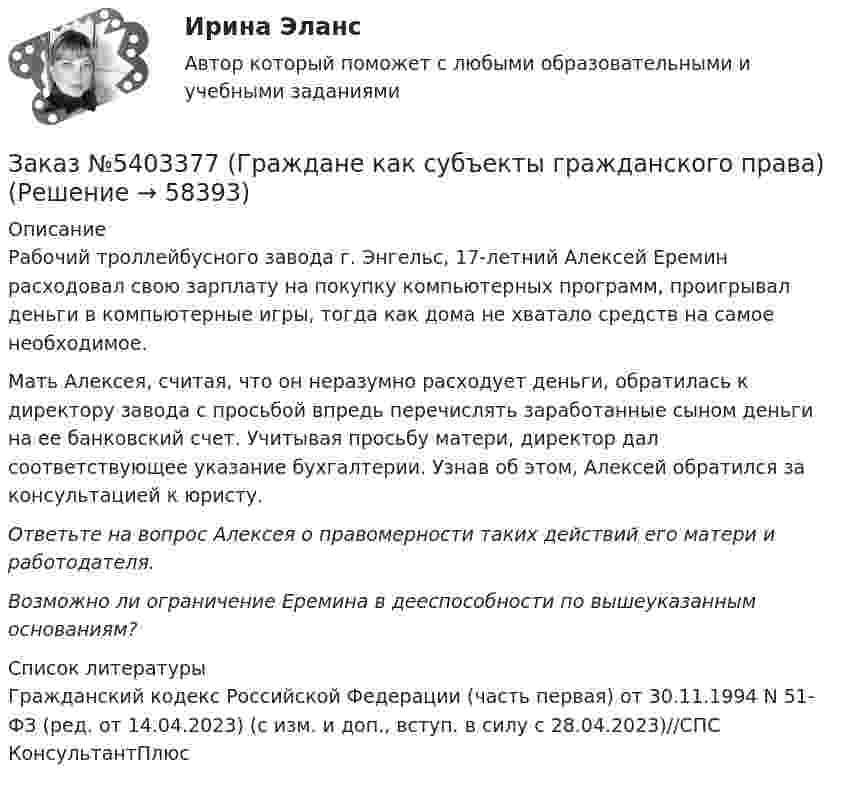      
            Описание
            	Рабочий троллейбусного завода г. Энгельс, 17-летний Алексей Еремин расходовал свою зарплату на покупку компьютерных программ, проигрывал деньги в компьютерные игры, тогда как дома не хватало средств на самое необходимое.	Мать Алексея, считая, что он неразумно расходует деньги, обратилась к директору завода с просьбой впредь перечислять заработанные сыном деньги на ее банковский счет. Учитывая просьбу матери, директор дал соответствующее указание бухгалтерии. Узнав об этом, Алексей обратился за консультацией к юристу. Ответьте на вопрос Алексея о правомерности таких действий его матери и работодателя. Возможно ли ограничение Еремина в дееспособности по вышеуказанным основаниям?  
            Список литературы
            Гражданский кодекс Российской Федерации (часть первая) от 30.11.1994 N 51-ФЗ (ред. от 14.04.2023) (с изм. и доп., вступ. в силу с 28.04.2023)//СПС КонсультантПлюс 
            
            
            Заказ № 3329. АмГПГУ. Тест по дисциплине «Теория языка» на отлично!Заказ №5403377 (Граждане как субъекты гражданского права)Заказ роллов и пиццы на дом относится к … расходамЗа какое время t распадается N/N=0,25 ядер радиоактивного изотопа, если период его полураспада  T1/2 =24 ч?За какое время в электрочайнике закипает вода объёмом V = 3 л? КПД электронагревателя h = 60 %, мощность электронагревателя P = 600 Вт, удельная теплоёмкость воды C = 4,2·103 Дж/(кг·К), начальная температура воды t0 = 10 °C.За какое время от начала движения точка, совершающая колебательное движение в соответствии с уравнением  x = 7 sin0,5пt,  проходит путь от положения равновесия до максимального смещения?За какое время ракета приобретает первую космическую скорость 7,9 км/с, если она будет двигаться с ускорением 50 м/с2?Заказ № 3261. Курсы от bafan «Век живи, век учись». Тест «Профессиональная компетентность воспитателя ДОО в соответствии с профессиональным стандартом педагога» на отлично! На основании требований какого документа разработан ФГОС дошкольного…Заказ № 3261. Курсы от bafan «Век живи, век учись». Тест «Профессиональная компетентность воспитателя ДОО в соответствии с профессиональным стандартом педагога» на отлично! Основополагающий организационный документ, регламентирующий работу ДОУ это …Заказ № 3261. Курсы от bafan «Век живи, век учись». Тест «Психолого-педагогические основы дошкольного образования» на отлично! Выделите основное направление развития  дошкольной педагогики …Заказ № 3261. Курсы от bafan «Век живи, век учись». Тест «Психолого-педагогические основы дошкольного образования» на отлично! Выделите основное направление развития  дошкольной педагогики …Заказ № 3261. Курсы от bafan «Век живи, век учись». Тест «Психолого-педагогические основы дошкольного образования» на отлично! Какие категории дошкольной педагогики можно выделить как основные…Заказ № 3261. Курсы от bafan «Век живи, век учись». Тест «Психолого-педагогические основы дошкольного образования» на отлично! Какие показатели наиболее важны в оценке эффективности работы с родителями дошкольников…Заказ № 3261. Курсы от bafan «Век живи, век учись». Тест «Психолого-педагогические основы дошкольного образования» на отлично! Можно выделить несколько приемов формирования разумных потребностей, специфичных для воспитания именно дошкольников …