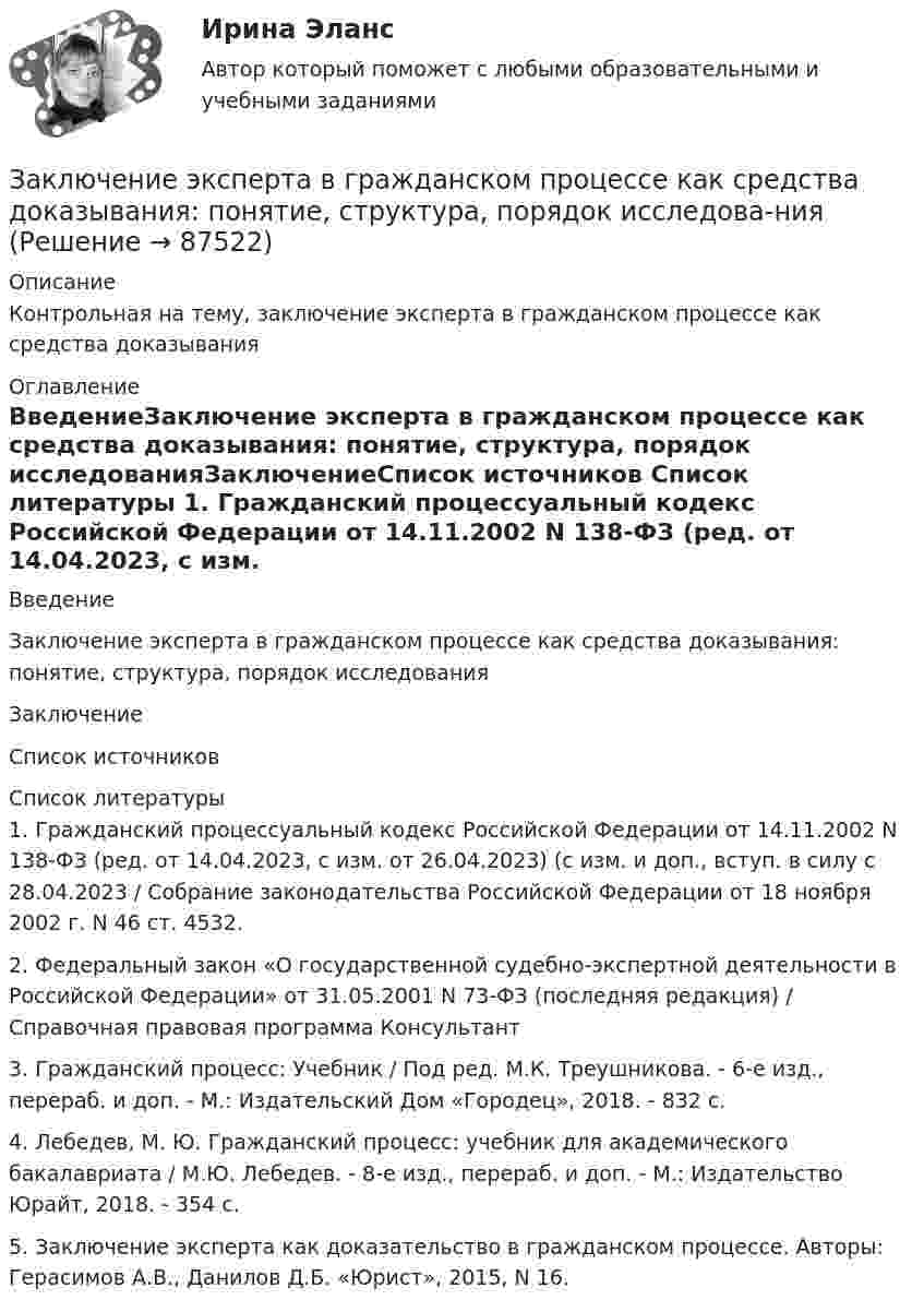     
            Описание
            Контрольная на тему, заключение эксперта в гражданском процессе как средства доказывания 
            Оглавление
            ВведениеЗаключение эксперта в гражданском процессе как средства доказывания: понятие, структура, порядок исследованияЗаключениеСписок источников 
            Список литературы
            1. Гражданский процессуальный кодекс Российской Федерации от 14.11.2002 N 138-ФЗ (ред. от 14.04.2023, с изм. от 26.04.2023) (с изм. и доп., вступ. в силу с 28.04.2023 / Собрание законодательства Российской Федерации от 18 ноября 2002 г. N 46 ст. 4532.2. Федеральный закон «О государственной судебно-экспертной деятельности в Российской Федерации» от 31.05.2001 N 73-ФЗ (последняя редакция) / Справочная правовая программа Консультант3. Гражданский процесс: Учебник / Под ред. М.К. Треушникова. - 6-е изд., перераб. и доп. - М.: Издательский Дом «Городец», 2018. - 832 с.4. Лебедев, М. Ю. Гражданский процесс: учебник для академического бакалавриата / М.Ю. Лебедев. - 8-е изд., перераб. и доп. - М.: Издательство Юрайт, 2018. - 354 с.5. Заключение эксперта как доказательство в гражданском процессе. Авторы: Герасимов А.В., Данилов Д.Б. «Юрист», 2015, N 16. 
            
            
            Заключение по результатам методики ВагнераЗаключение эксперта в гражданском процессе как средства доказывания: понятие, структура, порядок исследова-нияЗаключительным этапом комплексного ситуационного анализа является определение предпочтительных стратегических действий и выявление главных проблем организации, иначе говоря, обоснование ее … Заключительным этапом построения системы защиты информации является ...Заключительным этапом построения системы защиты информации является ...Заключительным этапом построения системы защиты информации является ...Заключительным этапом процесса управления изменениями организационной культуры является ...За какое время от начала движения точка, совершающая колебательное движение в соответствии с уравнением  x = 7 sin0,5пt,  проходит путь от положения равновесия до максимального смещения?За какое время ракета приобретает первую космическую скорость 7,9 км/с, если она будет двигаться с ускорением 50 м/с2?За какое время тело спустится с вершины наклонной плоскости высотой 3 м и углом у основания 60°, если максимальный угол у основания наклонной плоскости, при котором тело находится на ней в покое, равен 30°?За какое время тяжёлое тело спустится с вершины наклонной плоскости, высота которой h = 2 м, угол наклона a = 45°? Предельный угол, при котором тело находится в покое, для этой плоскости равен aпр = 30°.За какое время через мышцу животного площадью 1 дм2 и толщиной 10 мм пройдёт 2 кДж теплоты, если температура мышцы – 38 °C, а температура окружающего воздуха – 15 °C? Коэффициент теплопроводности мышцы – 5,7·10-2 Вт/(м·К).Заключение договоров о поставках и реализации продукции потребителям, организация широкой рекламной кампании, требующей тем больше средств, чем менее известна новая продукция (инновация), стратегия ценообразования, сбыт готовой продукции называют …Заключение,... и приостановление действия международных договоров, согласно Конституции РФ, находится в ведении Российской Федерации.