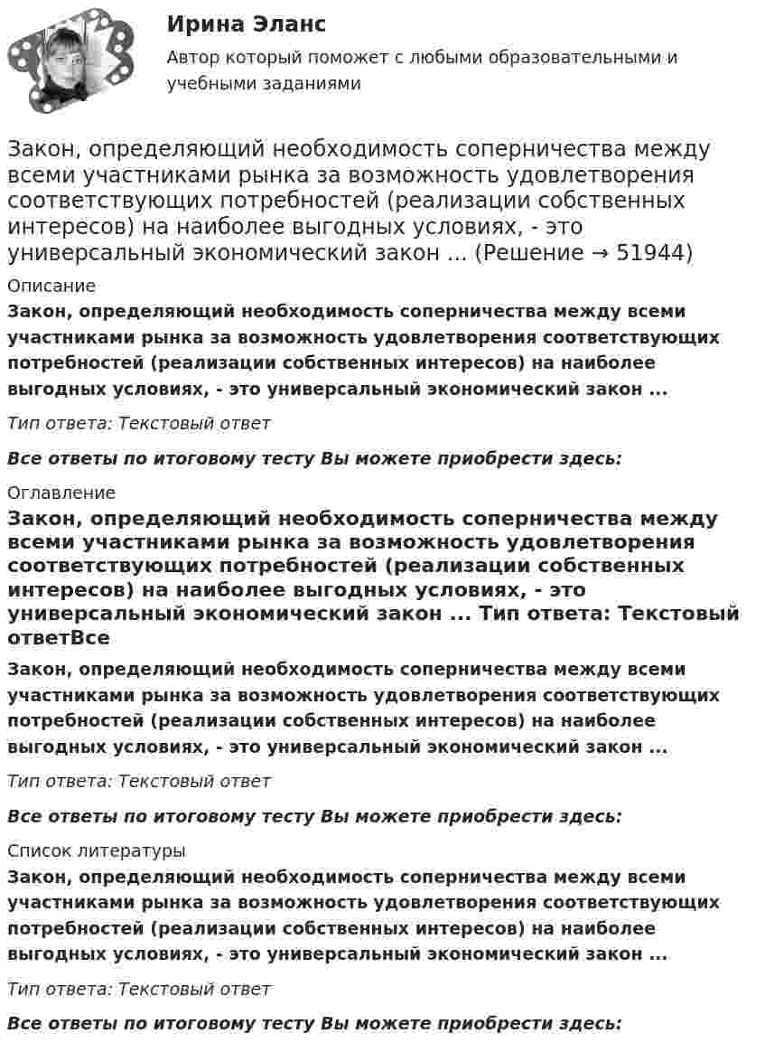      
            Описание
            Закон, определяющий необходимость соперничества между всеми участниками рынка за возможность удовлетворения соответствующих потребностей (реализации собственных интересов) на наиболее выгодных условиях, - это универсальный экономический закон ... Тип ответа: Текстовый ответ Все ответы по итоговому тесту Вы можете приобрести здесь:  
            Оглавление
            Закон, определяющий необходимость соперничества между всеми участниками рынка за возможность удовлетворения соответствующих потребностей (реализации собственных интересов) на наиболее выгодных условиях, - это универсальный экономический закон ... Тип ответа: Текстовый ответВсе ответы по итоговому тесту Вы можете приобрести здесь:  
            Список литературы
            Закон, определяющий необходимость соперничества между всеми участниками рынка за возможность удовлетворения соответствующих потребностей (реализации собственных интересов) на наиболее выгодных условиях, - это универсальный экономический закон ... Тип ответа: Текстовый ответВсе ответы по итоговому тесту Вы можете приобрести здесь: 
            
            
            Закон, определяющий, в первую очередь, ценовые характеристики как основного товара на данном рынке (человеческого капитала), так и сервисных услуг, - это универсальный экономический закон соответствия ... Закон, определяющий необходимость соперничества между всеми участниками рынка за возможность удовлетворения соответствующих потребностей (реализации собственных интересов) на наиболее выгодных условиях, - это универсальный экономический закон ... Закон Парето был сформулирован при изучении ...Закон педагогики, который раскрывает объективный процесс определяющего влияния общественных отношений, социального строя на формирование всех элементов воспитания и обучения, закон … Закон предложения заключается в наличии зависимости, при которой …	Закон распределения молекул газа по скоростям в некотором молекулярном пучке имеет вид   . Определите наиболее вероятную скорость молекул при температуре Т.	Закон распределения молекул газа по скоростям в некотором молекулярном пучке имеет вид   . Определите наиболее вероятную скорость молекул при температуре Т = 420 К.Законность - одно из центральных и, пожалуй, наиболее сложных понятий правоведения. Соответственно существует и множество его трактовок - от совпа¬дающих до взаимоисключающих. Разброс мнений, помимо прочего, объясняется тем, что само это явление сильно политизировано и идеологизировано, отражало и отражает устремления различных правящих элит, которые, сменяя друг друга, придавали категории законности нужное, нередко конъюнктурное, содержание и направленность, использовали в своих целяхЗаконодательное закрепление форм осуществления местного самоуправления - 25 вопросовЗаконодательно установленные продолжительность рабочей недели и рабочего дня соответственно составляют …Законодательные основы управления недвижимостью. Вариант 2Законодательство в области охраны труда (тест с ответами) 82%Закон Ома для резистивного элемента:Закономерная ответная реакция организма ребенка на действие раздражителя при обязательном участии центральной нервной системы - это ...