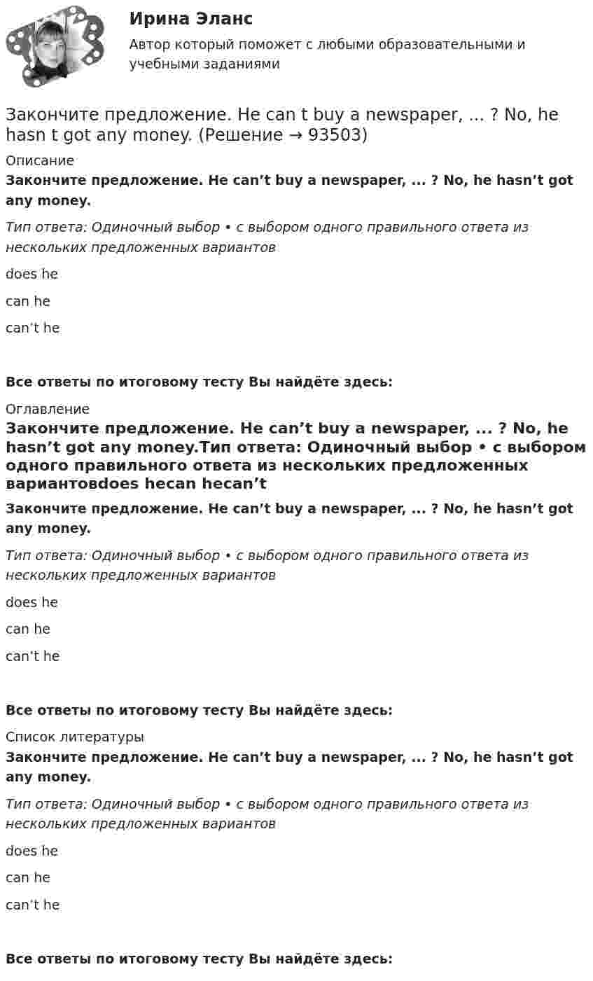      
            Описание
            Закончите предложение. He can’t buy a newspaper, ... ? No, he hasn’t got any money.Тип ответа: Одиночный выбор • с выбором одного правильного ответа из нескольких предложенных вариантовdoes hecan hecan’t heВсе ответы по итоговому тесту Вы найдёте здесь:  
            Оглавление
            Закончите предложение. He can’t buy a newspaper, ... ? No, he hasn’t got any money.Тип ответа: Одиночный выбор • с выбором одного правильного ответа из нескольких предложенных вариантовdoes hecan hecan’t heВсе ответы по итоговому тесту Вы найдёте здесь:  
            Список литературы
            Закончите предложение. He can’t buy a newspaper, ... ? No, he hasn’t got any money.Тип ответа: Одиночный выбор • с выбором одного правильного ответа из нескольких предложенных вариантовdoes hecan hecan’t heВсе ответы по итоговому тесту Вы найдёте здесь:  
            
            
            ... закон страны места жительства лица.Закончите предложение. He can t buy a newspaper, ... ? No, he hasn t got any money.Закончите предложение. Jane can t drive a car, ... ? No, but she can take a taxi.Закончите предложение. Jane can’t drive a car, ... ? No, but she can take a taxi.Закончите предложение. The clock isn t working, ... ? No, but it was O.K. this morning.Закончите предложение. The film wasn t very good, ...? No, it was terrible.Закончите предложение. This ring is gold, ...? Yes, it s very beautiful.Закон, определяющий необходимость соперничества между всеми участниками рынка за возможность удовлетворения соответствующих потребностей (реализации собственных интересов) на наиболее выгодных условиях, - это универсальный экономический закон ... Закон Парето был сформулирован при изучении ...Закон педагогики, который раскрывает объективный процесс определяющего влияния общественных отношений, социального строя на формирование всех элементов воспитания и обучения, закон … Закон предложения заключается в наличии зависимости, при которой …	Закон распределения молекул газа по скоростям в некотором молекулярном пучке имеет вид   . Определите наиболее вероятную скорость молекул при температуре Т.	Закон распределения молекул газа по скоростям в некотором молекулярном пучке имеет вид   . Определите наиболее вероятную скорость молекул при температуре Т = 420 К.Закон Российской Федерации «О государственной тайне» был принят в следующем году:
