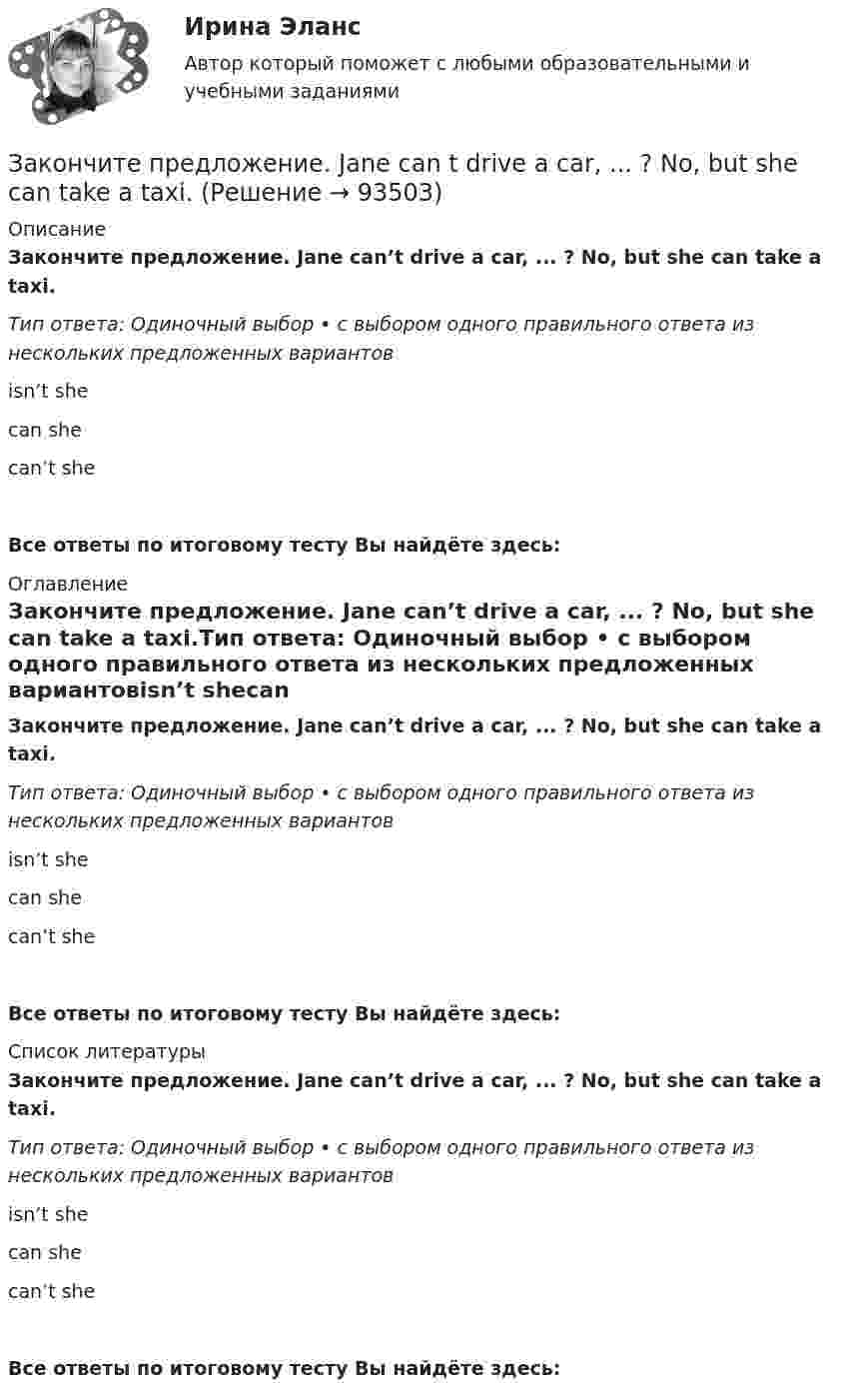      
            Описание
            Закончите предложение. Jane can’t drive a car, ... ? No, but she can take a taxi.Тип ответа: Одиночный выбор • с выбором одного правильного ответа из нескольких предложенных вариантовisn’t shecan shecan’t she Все ответы по итоговому тесту Вы найдёте здесь:  
            Оглавление
            Закончите предложение. Jane can’t drive a car, ... ? No, but she can take a taxi.Тип ответа: Одиночный выбор • с выбором одного правильного ответа из нескольких предложенных вариантовisn’t shecan shecan’t she Все ответы по итоговому тесту Вы найдёте здесь:  
            Список литературы
            Закончите предложение. Jane can’t drive a car, ... ? No, but she can take a taxi.Тип ответа: Одиночный выбор • с выбором одного правильного ответа из нескольких предложенных вариантовisn’t shecan shecan’t she Все ответы по итоговому тесту Вы найдёте здесь:  
            
            
            Закончите предложение. He can t buy a newspaper, ... ? No, he hasn t got any money.Закончите предложение. Jane can t drive a car, ... ? No, but she can take a taxi.Закончите предложение. Jane can’t drive a car, ... ? No, but she can take a taxi.Закончите предложение. The clock isn t working, ... ? No, but it was O.K. this morning.Закончите предложение. The film wasn t very good, ...? No, it was terrible.Закончите предложение. This ring is gold, ...? Yes, it s very beautiful.Закончите предложение. Tim smokes, ... ? Yes, but not often.Закон Парето был сформулирован при изучении ...Закон педагогики, который раскрывает объективный процесс определяющего влияния общественных отношений, социального строя на формирование всех элементов воспитания и обучения, закон … Закон предложения заключается в наличии зависимости, при которой …	Закон распределения молекул газа по скоростям в некотором молекулярном пучке имеет вид   . Определите наиболее вероятную скорость молекул при температуре Т.	Закон распределения молекул газа по скоростям в некотором молекулярном пучке имеет вид   . Определите наиболее вероятную скорость молекул при температуре Т = 420 К.Закон Российской Федерации «О государственной тайне» был принят в следующем году:Закон сохранения импульса