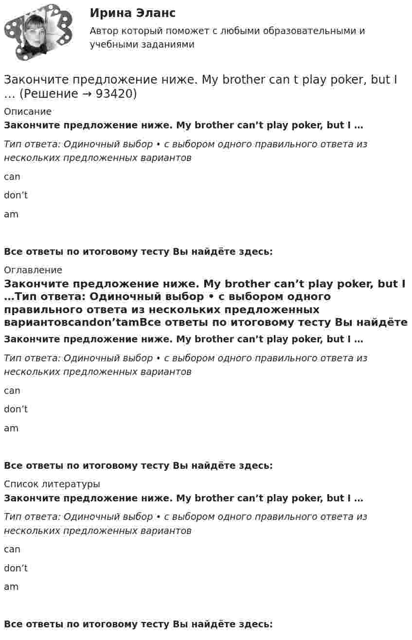      
            Описание
            Закончите предложение ниже. My brother can’t play poker, but I …Тип ответа: Одиночный выбор • с выбором одного правильного ответа из нескольких предложенных вариантовcandon’tamВсе ответы по итоговому тесту Вы найдёте здесь:  
            Оглавление
            Закончите предложение ниже. My brother can’t play poker, but I …Тип ответа: Одиночный выбор • с выбором одного правильного ответа из нескольких предложенных вариантовcandon’tamВсе ответы по итоговому тесту Вы найдёте здесь:  
            Список литературы
            Закончите предложение ниже. My brother can’t play poker, but I …Тип ответа: Одиночный выбор • с выбором одного правильного ответа из нескольких предложенных вариантовcandon’tamВсе ответы по итоговому тесту Вы найдёте здесь:  
            
            
            Закончите предложение ниже. Bill can t use a video camera, but his colleague …Закончите предложение ниже. My brother can t play poker, but I …Закончите предложение ниже. You dont know John very well, but I … Законы диалектики как теории развития сформулировал ...законы распределения надежности автомобилейЗаконы царя Хаммурапи ЗАКОНЫ ЦАРЯ ХАММУРАПИ... закон страны места жительства лица.Закончите предложение. He can t buy a newspaper, ... ? No, he hasn t got any money.Закончите предложение. Jane can t drive a car, ... ? No, but she can take a taxi.Закончите предложение. Jane can’t drive a car, ... ? No, but she can take a taxi.Закончите предложение. The clock isn t working, ... ? No, but it was O.K. this morning.Закончите предложение. The film wasn t very good, ...? No, it was terrible.Закончите предложение. This ring is gold, ...? Yes, it s very beautiful.