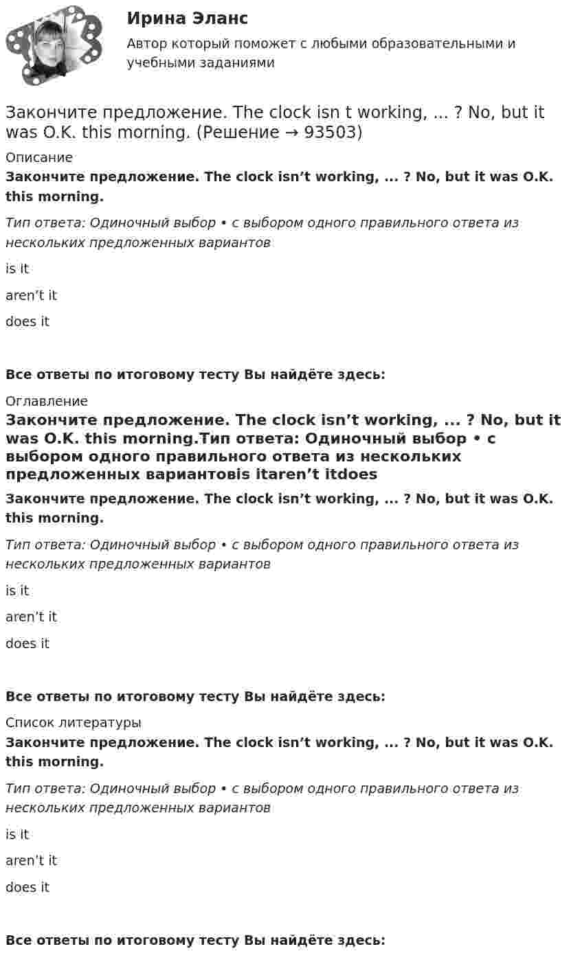      
            Описание
            Закончите предложение. The clock isn’t working, ... ? No, but it was O.K. this morning.Тип ответа: Одиночный выбор • с выбором одного правильного ответа из нескольких предложенных вариантовis itaren’t itdoes itВсе ответы по итоговому тесту Вы найдёте здесь:  
            Оглавление
            Закончите предложение. The clock isn’t working, ... ? No, but it was O.K. this morning.Тип ответа: Одиночный выбор • с выбором одного правильного ответа из нескольких предложенных вариантовis itaren’t itdoes itВсе ответы по итоговому тесту Вы найдёте здесь:  
            Список литературы
            Закончите предложение. The clock isn’t working, ... ? No, but it was O.K. this morning.Тип ответа: Одиночный выбор • с выбором одного правильного ответа из нескольких предложенных вариантовis itaren’t itdoes itВсе ответы по итоговому тесту Вы найдёте здесь:  
            
            
            Закончите предложение. Jane can’t drive a car, ... ? No, but she can take a taxi.Закончите предложение. The clock isn t working, ... ? No, but it was O.K. this morning.Закончите предложение. The film wasn t very good, ...? No, it was terrible.Закончите предложение. This ring is gold, ...? Yes, it s very beautiful.Закончите предложение. Tim smokes, ... ? Yes, but not often.Закончите предложение ниже. Bill can t use a video camera, but his colleague …Закончите предложение ниже. My brother can t play poker, but I …Закон предложения заключается в наличии зависимости, при которой …	Закон распределения молекул газа по скоростям в некотором молекулярном пучке имеет вид   . Определите наиболее вероятную скорость молекул при температуре Т.	Закон распределения молекул газа по скоростям в некотором молекулярном пучке имеет вид   . Определите наиболее вероятную скорость молекул при температуре Т = 420 К.Закон Российской Федерации «О государственной тайне» был принят в следующем году:Закон сохранения импульса... закон страны места жительства лица.Закончите предложение. He can t buy a newspaper, ... ? No, he hasn t got any money.