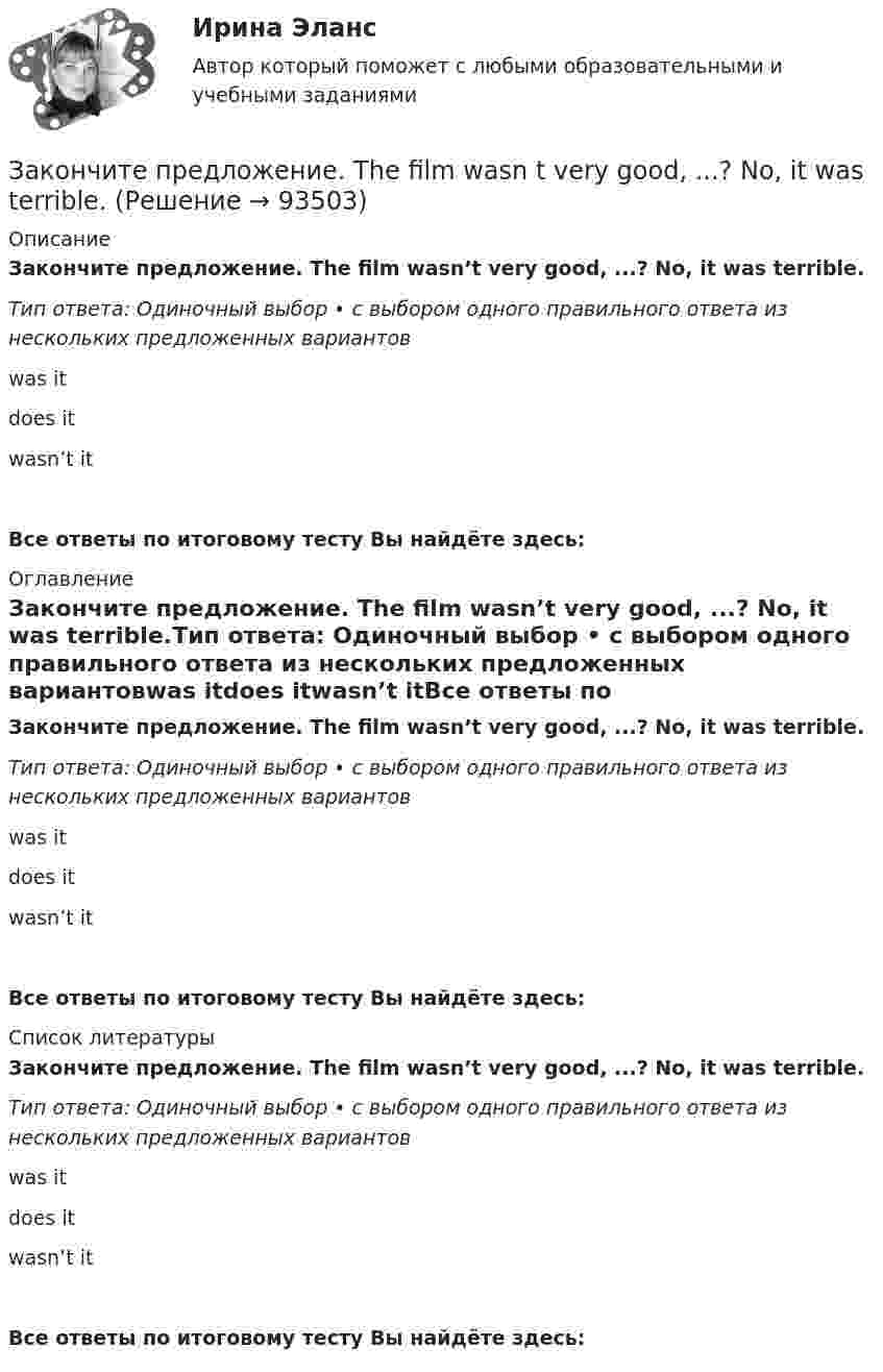      
            Описание
            Закончите предложение. The film wasn’t very good, ...? No, it was terrible.Тип ответа: Одиночный выбор • с выбором одного правильного ответа из нескольких предложенных вариантовwas itdoes itwasn’t itВсе ответы по итоговому тесту Вы найдёте здесь:  
            Оглавление
            Закончите предложение. The film wasn’t very good, ...? No, it was terrible.Тип ответа: Одиночный выбор • с выбором одного правильного ответа из нескольких предложенных вариантовwas itdoes itwasn’t itВсе ответы по итоговому тесту Вы найдёте здесь:  
            Список литературы
            Закончите предложение. The film wasn’t very good, ...? No, it was terrible.Тип ответа: Одиночный выбор • с выбором одного правильного ответа из нескольких предложенных вариантовwas itdoes itwasn’t itВсе ответы по итоговому тесту Вы найдёте здесь:  
            
            
            Закончите предложение. The clock isn t working, ... ? No, but it was O.K. this morning.Закончите предложение. The film wasn t very good, ...? No, it was terrible.Закончите предложение. This ring is gold, ...? Yes, it s very beautiful.Закончите предложение. Tim smokes, ... ? Yes, but not often.Закончите предложение ниже. Bill can t use a video camera, but his colleague …Закончите предложение ниже. My brother can t play poker, but I …Закончите предложение ниже. You dont know John very well, but I … 	Закон распределения молекул газа по скоростям в некотором молекулярном пучке имеет вид   . Определите наиболее вероятную скорость молекул при температуре Т.	Закон распределения молекул газа по скоростям в некотором молекулярном пучке имеет вид   . Определите наиболее вероятную скорость молекул при температуре Т = 420 К.Закон Российской Федерации «О государственной тайне» был принят в следующем году:Закон сохранения импульса... закон страны места жительства лица.Закончите предложение. He can t buy a newspaper, ... ? No, he hasn t got any money.Закончите предложение. Jane can t drive a car, ... ? No, but she can take a taxi.