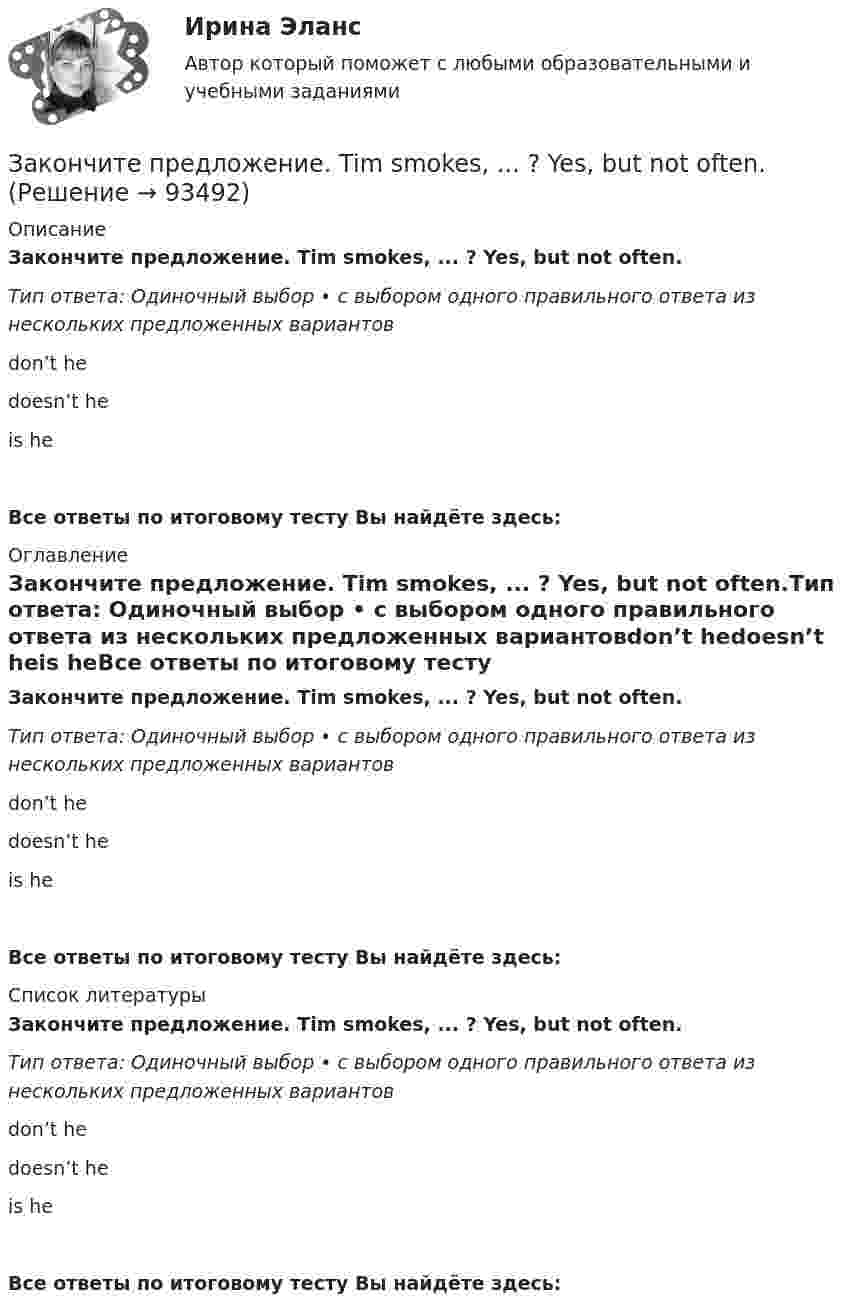      
            Описание
            Закончите предложение. Tim smokes, ... ? Yes, but not often.Тип ответа: Одиночный выбор • с выбором одного правильного ответа из нескольких предложенных вариантовdon’t hedoesn’t heis heВсе ответы по итоговому тесту Вы найдёте здесь:  
            Оглавление
            Закончите предложение. Tim smokes, ... ? Yes, but not often.Тип ответа: Одиночный выбор • с выбором одного правильного ответа из нескольких предложенных вариантовdon’t hedoesn’t heis heВсе ответы по итоговому тесту Вы найдёте здесь:  
            Список литературы
            Закончите предложение. Tim smokes, ... ? Yes, but not often.Тип ответа: Одиночный выбор • с выбором одного правильного ответа из нескольких предложенных вариантовdon’t hedoesn’t heis heВсе ответы по итоговому тесту Вы найдёте здесь:  
            
            
            Закончите предложение. This ring is gold, ...? Yes, it s very beautiful.Закончите предложение. Tim smokes, ... ? Yes, but not often.Закончите предложение ниже. Bill can t use a video camera, but his colleague …Закончите предложение ниже. My brother can t play poker, but I …Закончите предложение ниже. You dont know John very well, but I … Законы диалектики как теории развития сформулировал ...законы распределения надежности автомобилейЗакон Российской Федерации «О государственной тайне» был принят в следующем году:Закон сохранения импульса... закон страны места жительства лица.Закончите предложение. He can t buy a newspaper, ... ? No, he hasn t got any money.Закончите предложение. Jane can t drive a car, ... ? No, but she can take a taxi.Закончите предложение. Jane can’t drive a car, ... ? No, but she can take a taxi.Закончите предложение. The clock isn t working, ... ? No, but it was O.K. this morning.