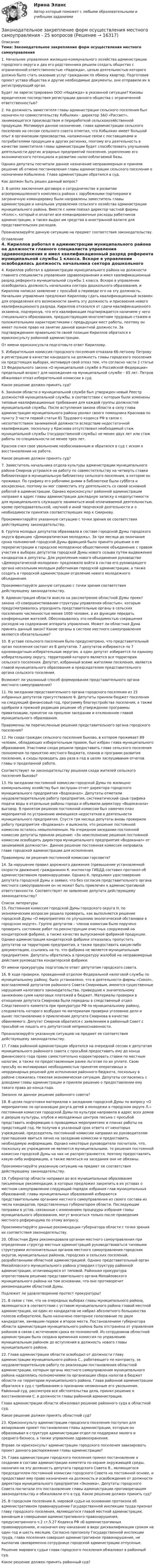      
          Описание
           Тема: Законодательное закрепление форм осуществления местного самоуправления  	 1. Начальник управления жилищно-коммунального хозяйства администрации городского округа и два его родственника решили создать общество с ограниченной ответственностью «Надежда», целью деятельностью которого должно было стать оказание услуг гражданам по обмену квартир. Подготовив проект устава общества и другие необходимые документы, они отправили их в регистрирующий орган.	 Будет ли зарегистрировано ООО «Надежда» в указанной ситуации? Каковы юридические последствия регистрации данного общества с ограниченной ответственностью?	 2. На должность заместителя главы администрации сельского поселения был назначен по совместительству Кобылкин - директор ЗАО «Рассвет», занимающегося производством и переработкой сельскохозяйственной продукции. Мотивируя данное назначение, глава администрации сельского поселения на сессии сельского совета отметил, что Кобылкин имеет большой опыт в организации производства, налаженные связи с поставщиками и потребителями продукции в других регионах, поэтому его деятельность в качестве заместителя главы администрации будет способствовать улучшению деятельности других аграрных предприятий поселения, укреплению его экономического потенциала и развитию налогооблагаемой базы.	 Однако депутаты посчитали данное назначение неправомерным и приняли решение об отмене постановления главы администрации сельского поселения о назначении Кобылкина. Глава администрации обратился в суд.	 Как должен быть решен данный вопрос?	 3. В целях заключения договора о сотрудничестве в развитии агропромышленного комплекса района с зарубежными партнерами в заграничную командировку были направлены заместитель главы администрации и начальник управления сельского хозяйства администрации муниципального района. Вместе с ними поехал директор частной фирмы «Колос», который и оплатил все командировочные расходы работников администрации, а также выдал им средства в иностранной валюте для представительских расходов.	 Проанализируйте данную ситуацию на предмет соответствия законодательству.  
          Оглавление
           4. Кириллов работал в администрации муниципального района на должности главного специалиста управления здравоохранения и имел квалификационный разряд референта муниципальной службы 1 класса. Вскоре в управлении освободилась должность начальника сектора дошкольного образования, и Кириллов написал заявление с просьбой о переводе его на эту должность. Начальник управления предложил Кириллову сдать квалификационный экзамен для определения его возможности занять эту должность и присвоения нового квалификационного разряда. Кириллов отказался от сдачи квалификационного экзамена, подчеркнув, что его квалификация подтверждается наличием у него специального образования, предшествующим многолетним трудовым стажем и положительными характеристиками с предыдущих мест работы, поэтому он имеет полное право на занятие данной вакантной должности. За подтверждением правильности своей позиции Кириллов обратился к юрисконсульту районной администрации. От имени юрисконсульта подготовьте ответ Кириллову.5. Избирательная комиссия городского поселения отказала 66-летнему Петрову в регистрации в качестве кандидата на должность главы городского поселения на предстоящих выборах, мотивируя свой отказ тем, что согласно части 2 статьи 13 Федерального закона «О муниципальной службе в Российской Федерации» предельный возраст для нахождения на муниципальной службе – 65 лет. Петров обжаловал отказ избирательной комиссии в суд. Какое решение должен принять суд? 6. Законом области о муниципальной службе был утвержден новый Реестр должностей муниципальной службы, в соответствии с которым были изменены типовые квалификационные требования для каждой группы должностей муниципальной службы. После вступления закона области в силу глава администрации муниципального района уволил своего помощника Краснова по пункту 3 части первой статьи 81 Трудового кодекса РФ в связи с несоответствием занимаемой должности вследствие недостаточной квалификации, поскольку у Краснова отсутствовал необходимый стаж муниципальной службы (государственной службы) не менее двух лет или стаж работы по специальности не менее трех лет. Краснов счел свое увольнение необоснованным и обратился в суд с иском о восстановлении на работе. Какое решение должен принять суд?7.	Заместитель начальника отдела культуры администрации муниципального района Смирнов устроился на работу по совместительству на четверть ставки библиотекаря в муниципальную библиотеку сельского поселения, в котором он проживал. По графику его рабочими днями в библиотеке были суббота и воскресенье, поэтому он мог совместить эту деятельность со своей основной работой в администрации. Однако юрисконсульт районной администрации направил в адрес главы администрации докладную записку о недопустимости для муниципального служащего заниматься иной оплачиваемой деятельностью, кроме преподавательской, научной и иной творческой деятельности и о необходимости принятия соответствующих мер к Смирнову. Прокомментируйте указанную ситуацию с точки зрения ее соответствия действующему законодательству. 8. Группа молодых депутатов образовала в составе городской Думы городского округа фракцию «Демократическая молодежь». За три месяца до окончания срока полномочий городской Думы фракцией было принято решение о ее перерегистрации в городское молодежное общественное объединение с правом участия в выборах депутатов городской Думы нового созыва путем выдвижения кандидатов в депутаты. Для укрепления нового объединения руководство «Демократической молодежи» предложило войти в состав его руководящего органа нескольким молодым работникам городской администрации, а также создать в городской администрации отделение нового молодежного объединения. Прокомментируйте данную ситуацию с точки зрения соответствия действующему законодательству. 9. Администрация области внесла на рассмотрение областной Думы проект закона «О совершенствовании структуры управления областью», которым предусматривалось упразднить представительные органы в сельских поселениях численностью менее 1000 человек, а их функции передать конференциям жителей. Обосновывалось это необходимостью сокращения расходов на содержание аппарата управления. Может ли областная Дума принять данный закон? Какие органы в системе местного самоуправления являются обязательными?10. В уставе сельского поселения было предусмотрено, что представительный орган поселения состоит из 8 депутатов. 7 депутатов избираются по 7 одномандатным избирательным округам, а один депутат избирается по единому избирательному округу, территорией которого является вся территория сельского поселения. Депутат, избранный всеми жителями поселения, является главой муниципального образования и председателем представительного органа сельского поселения. Возможет ли указанный способ формирования представительного органа местного самоуправления? 11. На заседании представительного органа городского поселения из 15 избранных депутатов присутствовало 9. Депутаты приняли бюджет поселения на следующий финансовый год, программу благоустройства поселения, а также одобрили в прежней редакции решение об утверждении программы приватизации, принятое на прошлом заседании и отклоненное главой муниципального образования. Правомочны ли перечисленные решения представительного органа городского поселения? 12. На сходе граждан сельского поселения Быково, в котором проживает 89 человек, обладающих избирательным правом, был избран глава муниципального образования. Участники схода решили предоставить главе сельского поселения полномочия по принятию местного бюджета, планов и программ развития поселения, а сходы проводить два раза в год в целях заслушивания отчетов главы о проделанной работе. Соответствуют ли законодательству решения схода жителей сельского поселения Быково? 13. На заседании постоянной комиссии городской Думы по жилищно-коммунальному хозяйству был заслушан отчет директора городского муниципального предприятия «Водоканал». Депутаты отметили неудовлетворительную работу предприятия, систематический срыв графика подачи воды в отдельные районы города и объявили директору «Водоканала» выговор. В принятом решении постоянной комиссии был намечен план мероприятий по устранению имеющихся недостатков в деятельности муниципального предприятия. Спустя три месяца депутаты вновь проверили работу предприятия «Водоканал» и выяснили, что решение постоянной комиссии осталось невыполненным. На очередном заседании постоянной комиссии депутаты приняли решение: «За неисполнение решения постоянной комиссии освободить директора муниципального предприятия «Водоканал» от занимаемой должности». Данное решение постоянная комиссия направила главе городской администрации для исполнения. Правомерны ли решения постоянной комиссии горсовета?  14. За нарушение правил дорожного движения (превышение установленной скорости движения) гражданином К. инспектор ГИБДД составил протокол об административном правонарушении. Однако К. предъявил удостоверение депутата городской Думы и заявил, что без согласия представительного органа местного самоуправления он не может быть привлечен к административной ответственности. Соответствует ли заявление депутата действующему законодательству? 
          Список литературы
          	15. Постоянная комиссия городской Думы городского округа Н. по экономическим вопросам решила проверить, как выполняется решение городской Думы «О мероприятиях по улучшению экологической обстановки в городском округе». Группе депутатов – членов комиссии было поручено проверить состояние работ по реконструкции очистных сооружений на кондитерской фабрике, а также качество выпускаемой фабрикой продукции. Однако администрация кондитерской фабрики отказалась пропустить депутатов на территорию предприятия, а также предоставить какую-либо документацию, ссылаясь на то, что фабрика не является муниципальным предприятием. Депутаты обратились в прокуратуру жалобой на неправомерные действия руководства кондитерской фабрики.	 От имени прокуратуры подготовьте ответ депутатам городского совета.	 16. В ходе проверки, проведенной отделом Федеральной налоговой службы по муниципальному району, было установлено, что в деятельности фирмы «Сокол», возглавляемой депутатом районного Совета Смирновым, имеются существенные нарушения налогового законодательства, приведшие к значительному занижению сумм налоговых платежей в бюджет. Материалы проверки в отношении депутата Смирнова были переданы в следственный отдел Следственного комитета при прокуратуре РФ по муниципальному району, следователь которого возбудил по материалам проверки уголовное дело и вынес постановление о привлечении депутата Смирнова в качестве обвиняемого. Депутат Смирнов обратился с заявлением в районный Совет с просьбой не лишать его депутатской неприкосновенности.	 Проанализируйте указанную ситуацию на предмет ее соответствия действующему законодательству.	 17. Глава районной администрации обратился на очередной сессии к депутатам муниципального районного совета с просьбой предоставить ему до конца финансового года право самостоятельно корректировать ставки по местным налогам, а также по предоставленным ранее льготам по их уплате. Свою просьбу он мотивировал необходимостью принятия оперативных и неординарных решений для исполнения районного бюджета, поскольку в районе сложилась тяжелая экономическая ситуация. Депутаты согласились с доводами главы администрации и приняли решение о предоставлении ему такого права до конца года.	 Законно ли данное решение районного совета?	18. В целях подготовки материалов к заседанию городской Думы по вопросу «О мероприятиях по организации досуга детей и молодежи в городском округе Л.» постоянная комиссия городской Думы по культуре направила в адрес всех домов и дворцов культуры, клубов и молодежных центров письма с просьбой представить информацию о проводимых мероприятиях и планах работы на предстоящий год. Не получив в указанный срок ответа от некоторых учреждений, председатель постоянной комиссии направил их руководителям приглашения явиться лично на заседание комиссии и предоставить необходимую информацию. Однако некоторые руководители посчитали, что, поскольку их учреждения не являются муниципальными, то решения постоянной комиссии городской Думы на них не распространяются, поэтому предоставлять какую-либо информацию, а также являться на заседания они не обязаны.	 Прокомментируйте указанную ситуацию на предмет ее соответствия действующему законодательству.	 19. Губернатор области направил во все муниципальные образования письменные рекомендации, в которых предложил закрепить в их уставах о местном самоуправлении следующий порядок избрания глав муниципальных образований: главы муниципальных образований избираются представительными органами местного самоуправления из своего состава из числа кандидатов, представленных губернатором области. Последующие поправки в устав, связанные с изменением процедуры избрания главы муниципального образования, могут вноситься только после проведения местного референдума по этому вопросу.	 Прокомментируйте данные рекомендации губернатора области с точки зрения их соответствия законодательству.	20. Областная Дума рекомендовала органам местного самоуправления при определении структур местных администраций руководствоваться типовыми структурами исполнительных органов местного самоуправления городских округов, муниципальных районов, городских и сельских поселений, разработанными областной администрацией. Однако представительный орган Михайловского муниципального района утвердил структуру районной администрации, отличающуюся от типовой. Районная прокуратура опротестовала решение представительного органа Михайловского муниципального района на том основании, что оно противоречит рекомендациям областной Думы. 	Подлежит ли удовлетворению протест прокуратуры?	21. В связи с тем, что на очередных выборах главы муниципального района, являющегося в соответствии с уставом муниципального района главой местной администрации, ни один из кандидатов не набрал абсолютного большинства голосов избирателей, было назначено повторное голосование по двум кандидатам, занявшим первое и второе места. Постановлением губернатора области администрация муниципального района была отстранена от управления районом в связи с истечением срока ее полномочий. Из сотрудников областной администрации была создана временная комиссия по управлению муниципальным районом до вступления в должность нового главы муниципального района.	22. Глава администрации области освободил от должности главу администрации муниципального района С., работающего по контракту, за неудовлетворительную работу по реализации постановления областной администрации, которым органы местного самоуправления муниципального района наделялись полномочиями по организации сбора налогов в бюджет области на территории муниципального района. Глава районной администрации обратился в суд с требованием о признании незаконным его увольнения. Районный суд, рассмотрев все обстоятельства дела, принял решение о восстановлении С. в должности главы районной администрации.	 Глава администрации области обжаловал решение районного суда в областной суд.	 Какое решение должен принять областной суд?	 23. Юрисконсульту администрации городского поселения поступил для визирования проект постановления главы администрации, которым он образовывал в структуре администрации отдел по поддержке малого и среднего бизнеса, а также управление здравоохранения.	Вправе ли юрисконсульт администрации городского поселения завизировать проект данного распоряжения главы администрации?	 24. Глава администрации городского поселения принял постановление о создании в составе администрации комитета по охране окружающей среды, назначил на эту должность депутата городского Совета В., являющегося председателем постоянной комиссии городского Совета на постоянной основе, и предоставил ему право назначения на должность и освобождения от должности директора муниципального предприятия «Эконика». Депутаты городского Совета посчитали это постановление главы администрации противоречащим законодательству и обжаловали его в суд. Какое решение должен принять суд?	25. В городском поселении А. мировой судья на основании протокола об административном правонарушении Государственной инспекции труда признал главу городского поселения, являющегося главой местной администрации, виновным в совершении административного правонарушения, предусмотренного ч.2 ст.5.27 Кодекса РФ об административных правонарушениях, и назначил ему наказание в виде дисквалификации сроком на один год и шесть месяцев. Согласно протоколу Государственной инспекции труда, глава поселения совершил административное правонарушение, не выплатив своевременно сотруднице городской администрации отпускные.	 Решение мирового судьи глава городского поселения обжаловал в районный суд.	 Какое решение должен принять районный суд?
            
            
            Законность - одно из центральных и, пожалуй, наиболее сложных понятий правоведения. Соответственно существует и множество его трактовок - от совпа¬дающих до взаимоисключающих. Разброс мнений, помимо прочего, объясняется тем, что само это явление сильно политизировано и идеологизировано, отражало и отражает устремления различных правящих элит, которые, сменяя друг друга, придавали категории законности нужное, нередко конъюнктурное, содержание и направленность, использовали в своих целяхЗаконодательное закрепление форм осуществления местного самоуправления - 25 вопросовЗаконодательно установленные продолжительность рабочей недели и рабочего дня соответственно составляют …Законодательные основы управления недвижимостью. Вариант 2Законодательство в области охраны труда (тест с ответами) 82%Закон Ома для резистивного элемента:Закономерная ответная реакция организма ребенка на действие раздражителя при обязательном участии центральной нервной системы - это ...Закон … гласит: «Каждая мысль должна быть равнозначна сама себе, сколько бы раз она ни повторялась в рассуждении»Закон движения материальной точки имеет вид: r = 3t i + (3 + 2t2) j Найти скорость и ускорение тела в конце 5-й секунды движения.Закон движения материальной точки имеет вид r=a*t^3*i+b*t*j, где a и b – положительные постоянные. При каком соотношении между a и b в момент времени t=1 с угол fi между вектором скорости v и вектором силы F, действующей на точку, равен 60 градусов?Закон движения точки по криволинейному участку траектории радиусом R = 1 м выражается уравнением  S = A + Bt2,  где A = 8 м, B = – 2 м/с2. Найдите:  1) в какой момент времени нормальное ускорение an точки равно 9 м/с2;Закон изменения модуля скорости при прямолинейном движении точки v = 3t2. Путь, пройденный точкой за 2 с от начала движения равен: 1) 5 м 2) 6 м 3) 8 м 4) 10 мЗакон и порядок в судах. Глоссарий юридических терминов СШАЗакон и правопорядок не сразу воцарились на западе Америки, поэтому какое-то время он действительно был диким