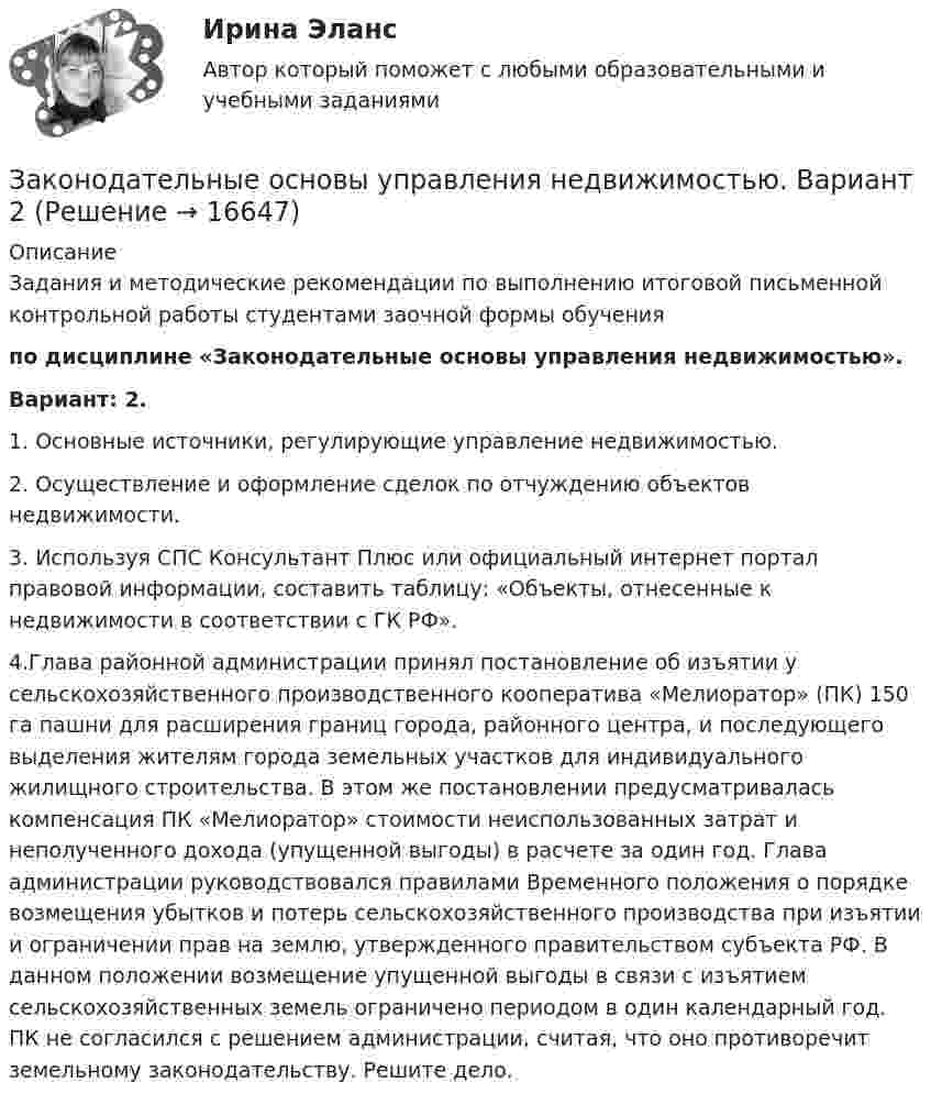      
          Описание
          Задания и методические рекомендации по выполнению итоговой письменной контрольной работы студентами заочной формы обучения по дисциплине «Законодательные основы управления недвижимостью».Вариант: 2.1. Основные источники, регулирующие управление недвижимостью. 2. Осуществление и оформление сделок по отчуждению объектов недвижимости. 3. Используя СПС Консультант Плюс или официальный интернет портал правовой информации, составить таблицу: «Объекты, отнесенные к недвижимости в соответствии с ГК РФ».4.Глава районной администрации принял постановление об изъятии у сельскохозяйственного производственного кооператива «Мелиоратор» (ПК) 150 га пашни для расширения границ города, районного центра, и последующего выделения жителям города земельных участков для индивидуального жилищного строительства. В этом же постановлении предусматривалась компенсация ПК «Мелиоратор» стоимости неиспользованных затрат и неполученного дохода (упущенной выгоды) в расчете за один год. Глава администрации руководствовался правилами Временного положения о порядке возмещения убытков и потерь сельскохозяйственного производства при изъятии и ограничении прав на землю, утвержденного правительством субъекта РФ. В данном положении возмещение упущенной выгоды в связи с изъятием сельскохозяйственных земель ограничено периодом в один календарный год. ПК не согласился с решением администрации, считая, что оно противоречит земельному законодательству. Решите дело.  
            
            
            Законодательно установленные продолжительность рабочей недели и рабочего дня соответственно составляют …Законодательные основы управления недвижимостью. Вариант 2Законодательство в области охраны труда (тест с ответами) 82%Закон Ома для резистивного элемента:Закономерная ответная реакция организма ребенка на действие раздражителя при обязательном участии центральной нервной системы - это ...закон о получении материнского капитала наличными средствамиЗакон, определяющий, в первую очередь, ценовые характеристики как основного товара на данном рынке (человеческого капитала), так и сервисных услуг, - это универсальный экономический закон соответствия ... Закон движения материальной точки имеет вид r=a*t^3*i+b*t*j, где a и b – положительные постоянные. При каком соотношении между a и b в момент времени t=1 с угол fi между вектором скорости v и вектором силы F, действующей на точку, равен 60 градусов?Закон движения точки по криволинейному участку траектории радиусом R = 1 м выражается уравнением  S = A + Bt2,  где A = 8 м, B = – 2 м/с2. Найдите:  1) в какой момент времени нормальное ускорение an точки равно 9 м/с2;Закон изменения модуля скорости при прямолинейном движении точки v = 3t2. Путь, пройденный точкой за 2 с от начала движения равен: 1) 5 м 2) 6 м 3) 8 м 4) 10 мЗакон и порядок в судах. Глоссарий юридических терминов СШАЗакон и правопорядок не сразу воцарились на западе Америки, поэтому какое-то время он действительно был дикимЗакон Н - ой области «О введении на территорию Н – ской области налога на имущество организаций» принят решением Областной Думы Н-ской области от 27 ноября 2013 года. Текст закона опубликован в газете «Губернские ведомости» 5 декабря 2013 года. Статья 8 Закона устанавливает, что указанный закон вступает в силу с 01 января 2014 года.Законность - одно из центральных и, пожалуй, наиболее сложных понятий правоведения. Соответственно существует и множество его трактовок - от совпа¬дающих до взаимоисключающих. Разброс мнений, помимо прочего, объясняется тем, что само это явление сильно политизировано и идеологизировано, отражало и отражает устремления различных правящих элит, которые, сменяя друг друга, придавали категории законности нужное, нередко конъюнктурное, содержание и направленность, использовали в своих целях