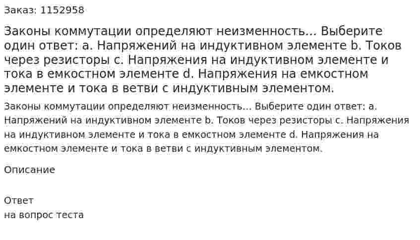 Законы коммутации определяют неизменность… Выберите один ответ: a.	Напряжений на индуктивном элементе b.	Токов через резисторы c.	Напряжения на индуктивном элементе и тока в емкостном элементе d.	Напряжения на емкостном элементе и тока в ветви с индуктивным элементом. 