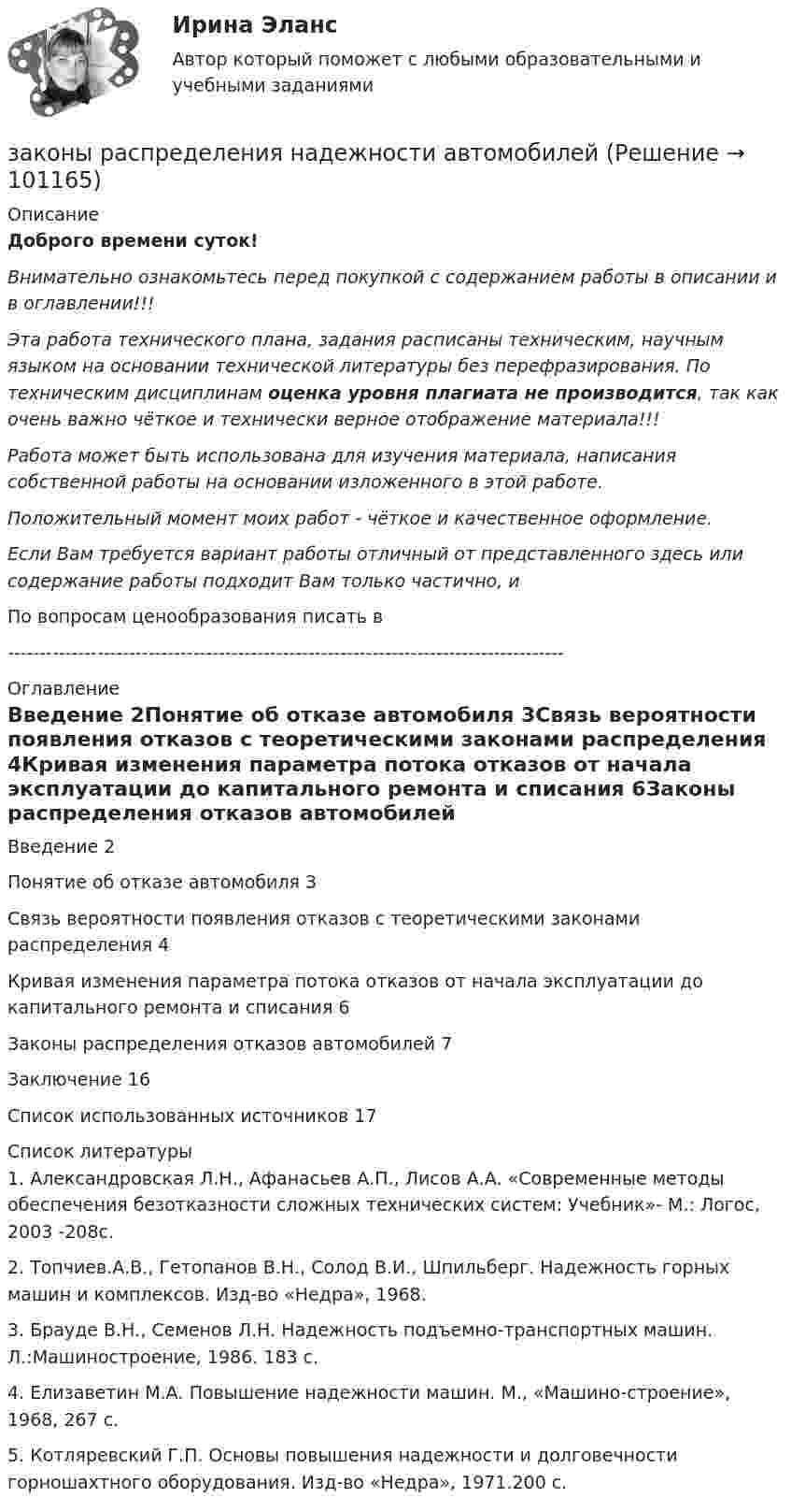      
            Описание
            Доброго времени суток!Внимательно ознакомьтесь перед покупкой с содержанием работы в описании и в оглавлении!!!Эта работа технического плана, задания расписаны техническим, научным языком на основании технической литературы без перефразирования. По техническим дисциплинам оценка уровня плагиата не производится, так как очень важно чёткое и технически верное отображение материала!!!Работа может быть использована для изучения материала, написания собственной работы на основании изложенного в этой работе.Положительный момент моих работ - чёткое и качественное оформление.Если Вам требуется вариант работы отличный от представленного здесь или содержание работы подходит Вам только частично,  и По вопросам ценообразования писать в  --------------------------------------------------------------------------------------- 
            Оглавление
            Введение	2Понятие об отказе автомобиля	3Связь вероятности появления отказов с теоретическими законами распределения	4Кривая изменения параметра потока отказов от начала эксплуатации до капитального ремонта и списания	6Законы распределения отказов автомобилей	7Заключение	16Список использованных источников	17 
            Список литературы
            1.	Александровская Л.Н., Афанасьев А.П., Лисов А.А. «Современные методы обеспечения безотказности сложных технических систем: Учебник»- М.: Логос, 2003 -208с.2.	Топчиев.А.В., Гетопанов В.Н., Солод В.И., Шпильберг. Надежность горных машин и комплексов. Изд-во «Недра», 1968.3.	Брауде В.Н., Семенов Л.Н. Надежность подъемно-транспортных машин. Л.:Машиностроение, 1986. 183 с.4.	Елизаветин М.А. Повышение надежности машин. М., «Машино-строение», 1968, 267 с.5.	Котляревский Г.П. Основы повышения надежности и долговечности горношахтного оборудования. Изд-во «Недра», 1971.200 с. 
            
            
            Законы диалектики как теории развития сформулировал ...законы распределения надежности автомобилейЗаконы царя Хаммурапи ЗАКОНЫ ЦАРЯ ХАММУРАПИЗакрепите бизнес-процессы компании за структурными подразделениями. Информацию представьте в виде таблицыЗакрепление прав человека в качестве международных стандартов по степени значимости осуществляется в следующей классификационной последовательности:Закрепление прав человека осуществляется в следующей классификационной последовательности:Закончите предложение. Jane can’t drive a car, ... ? No, but she can take a taxi.Закончите предложение. The clock isn t working, ... ? No, but it was O.K. this morning.Закончите предложение. The film wasn t very good, ...? No, it was terrible.Закончите предложение. This ring is gold, ...? Yes, it s very beautiful.Закончите предложение. Tim smokes, ... ? Yes, but not often.Закончите предложение ниже. Bill can t use a video camera, but his colleague …Закончите предложение ниже. My brother can t play poker, but I …