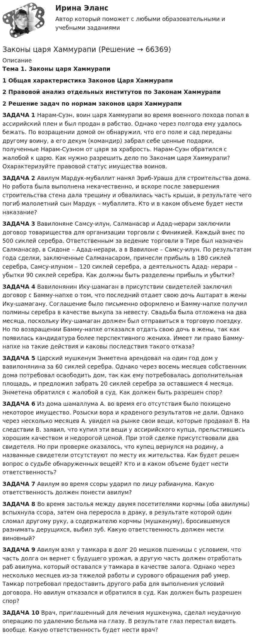      
            Описание
            Тема 1. Законы царя Хаммурапи 1     Общая характеристика Законов Царя Хаммурапи2 Правовой анализ отдельных институтов по Законам Хаммурапи 2 Решение задач по нормам законов царя ХаммурапиЗАДАЧА 1 Нарам-Суэн, воин царя Хаммурапи во время военного похода попал в ассирийский плен и был продан в рабство. Однако через полгода ему удалось бежать. По возращении домой он обнаружил, что его поле и сад переданы другому воину, а его декум (командир) забрал себе ценные подарки, полученные Нарам-Суэном от царя за храбрость. Нарам-Суэн обратился с жалобой к царю. Как нужно разрешить дело по Законам царя Хаммурапи? Охарактеризуйте правовой статус имущества воинов. ЗАДАЧА 2 Авилум Мардук-мубаллит нанял Эриб-Ураша для строительства дома. Но работа была выполнена некачественно, и вскоре после завершения строительства стена дала трещину и обвалилась часть крыши, в результате чего погиб малолетний сын Мардук – мубаллита. Кто и в каком объеме будет нести наказание? ЗАДАЧА 3 Вавилоняне Самсу-илун, Салманасар и Адад-нерари заключили договор товарищества для организации торговли с Финикией. Каждый внес по 500 сиклей серебра. Ответственным за ведение торговли в Тире был назначен Салманасар, в Сидоне – Адад-нерари, а в Вавилоне – Самсу-илун. По результатам года сделки, заключенные Салманасаром, принесли прибыль в 180 сиклей серебра, Самсу-илуном – 120 сиклей серебра, а деятельность Адад- нерари – убытки 90 сиклей серебра. Как должны быть разделены прибыль и убытки? 	ЗАДАЧА 4 Вавилонянин Ику-шамаган в присутствии свидетелей заключил договор с Бамму-напхе о том, что последний отдает свою дочь Аштарат в жены Ику-шамагану. Соглашение было письменно оформлено и Бамму-напхе получил полмины серебра в качестве выкупа за невесту. Свадьба была отложена на два месяца, поскольку Ику-шамаган должен был отправиться в торговую поездку. Но по возвращении Бамму-напхе отказался отдать свою дочь в жены, так как появилась кандидатура более перспективного жениха. Имеет ли право Бамму-напхе на такие действия и каковы последствия такого отказа?   ЗАДАЧА	5 Царский мушкенум Энметена арендовал на один год дом у вавилонянина за 60 сиклей серебра. Однако через восемь месяцев собственник дома потребовал освободить дом, так как ему потребовалась дополнительная площадь, и предложил забрать 20 сиклей серебра за оставшиеся 4 месяца. Энметена обратился с жалобой в суд. Как должен быть разрешен спор? ЗАДАЧА	6 Из дома шамаллума А. во время его отсутствия было похищено некоторое имущество. Розыски вора и краденого результатов не дали. Однако через несколько месяцев А. увидел на рынке свои вещи, которые продавал В. На следствии В. заявил, что купил эти вещи у ассирийского купца, прельстившись хорошим качеством и недорогой ценой. При этой сделке присутствовали два свидетеля. Но при проверке оказалось, что купец вернулся на родину, а названные свидетели отсутствуют по месту их жительства. Как будет решен вопрос о судьбе обнаруженных вещей? Кто и в каком объеме будет нести ответственность?  ЗАДАЧА 7 Авилум во время ссоры ударил по лицу рабианума. Какую ответственность должен понести авилум?  ЗАДАЧА 	8 Во время застолья между двумя посетителями корчмы (оба авилумы) вспыхнула ссора, затем она переросла в драку, в результате которой один сломал другому руку, а содержателю корчмы (мушкенуму), бросившемуся разнимать дерущихся, выбил зуб. Какую ответственность должен нести виновный? ЗАДАЧА 	9 Авилум взял у тамкара в долг 20 мешков пшеницы с условием, что часть долга он вернет с будущего урожая, а другую часть должен отработать раб авилума, который оставался у тамкара в качестве залога. Однако через несколько месяцев из-за тяжелой работы и сурового обращения раб умер. Тамкар потребовал предоставить другого раба для выполнения условий договора. Но авилум отказался и обратился в суд. Как должен быть разрешен спор? 	ЗАДАЧА 10 Врач, приглашенный для лечения мушкенума, сделал неудачную операцию по удалению бельма на глазу. В результате глаз перестал видеть вообще. Какую ответственность будет нести врач?   
            
            
            законы распределения надежности автомобилейЗаконы царя Хаммурапи ЗАКОНЫ ЦАРЯ ХАММУРАПИЗакрепите бизнес-процессы компании за структурными подразделениями. Информацию представьте в виде таблицыЗакрепление прав человека в качестве международных стандартов по степени значимости осуществляется в следующей классификационной последовательности:Закрепление прав человека осуществляется в следующей классификационной последовательности:Закрытая валютная позиция – это …Закончите предложение. The clock isn t working, ... ? No, but it was O.K. this morning.Закончите предложение. The film wasn t very good, ...? No, it was terrible.Закончите предложение. This ring is gold, ...? Yes, it s very beautiful.Закончите предложение. Tim smokes, ... ? Yes, but not often.Закончите предложение ниже. Bill can t use a video camera, but his colleague …Закончите предложение ниже. My brother can t play poker, but I …Закончите предложение ниже. You dont know John very well, but I … 
