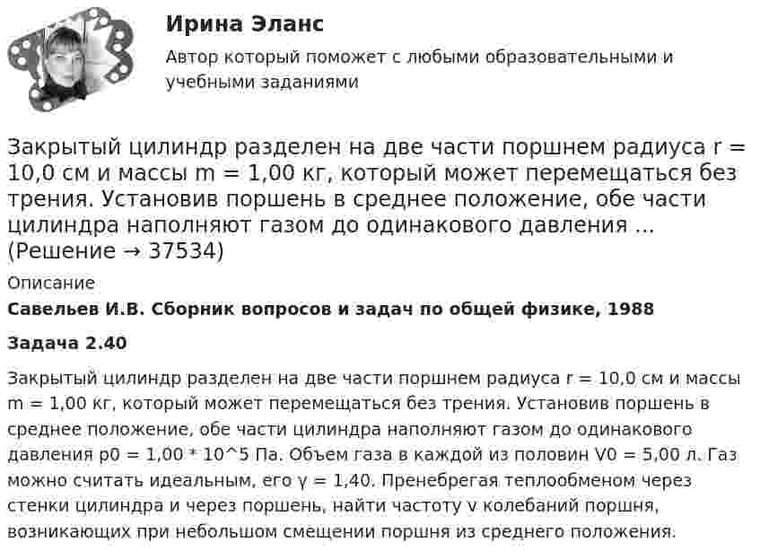      
          Описание
          Савельев И.В. Сборник вопросов и задач по общей физике, 1988Задача 2.40Закрытый цилиндр разделен на две части поршнем радиуса r = 10,0 см и массы m = 1,00 кг, который может перемещаться без трения. Установив поршень в среднее положение, обе части цилиндра наполняют газом до одинакового давления р0 = 1,00 * 10^5 Па. Объем газа в каждой из половин V0 = 5,00 л. Газ можно считать идеальным, его γ = 1,40. Пренебрегая теплообменом через стенки цилиндра и через поршень, найти частоту v колебаний поршня, возникающих при небольшом смещении поршня из среднего положения.  
            
            
            Закрытый резервуар с морской водой снабжен открытым и закрытым пьезометрами. Определить приведенную пьезометрическую высоту hх поднятия воды в закрытом пьезометре (соответствующую абсолютному гидростатическому давлению в точке А),Закрытый цилиндр разделен на две части поршнем радиуса r = 10,0 см и массы m = 1,00 кг, который может перемещаться без трения. Установив поршень в среднее положение, обе части цилиндра наполняют газом до одинакового давления ...💯 Закупки и контроль затрат в гостиничном бизнесе.фг_БАК (ответы на тест Синергия / МОИ / МТИ / МосАП, октябрь 2023)💯 Закупки и контроль затрат в гостиничном бизнесе.фг_БАК (правильные ответы на тест Синергия / МОИ / МТИ / МосАП, август 2023) Закупки и контроль затрат в гостиничном бизнесе.фг_БАК. Синергия. Ответы на ИТОГОВЫЙ ТЕСТ. На отлично!Закупки и контроль затрат в гостиничном бизнесе.фг_БАК (тест с ответами Синергия/МОИ/ МТИ /МОСАП)Закуп рекламы на площадках с целевой аудиторией с целью распространения информации о товаре, бренде или персоне называется...Закрепление прав человека в качестве международных стандартов по степени значимости осуществляется в следующей классификационной последовательности:Закрепление прав человека осуществляется в следующей классификационной последовательности:Закрытая валютная позиция – это …Закрытая децентрализованная модель государственной службы характерна для:...Закрытая модель государственной службы отличается:...Закрытая модель государственной службы отличается наличием системы:... при поступлении на государственную службуЗакрытая централизованная модель государственной службы характерна для:...