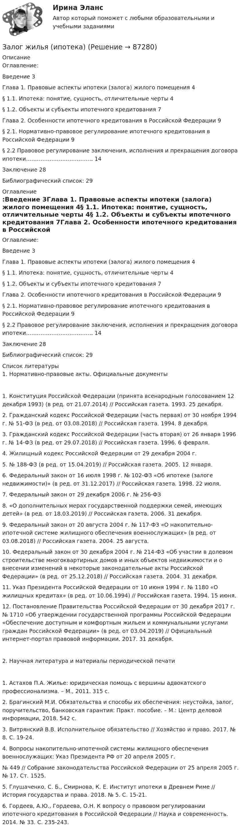      
            Описание
            Оглавление:Введение	3Глава 1.	Правовые аспекты ипотеки (залога) жилого помещения	4§ 1.1.	Ипотека: понятие, сущность, отличительные черты	4§ 1.2.	Объекты и субъекты ипотечного кредитования	7Глава 2.	Особенности ипотечного кредитования в Российской Федерации	9§ 2.1.	Нормативно-правовое регулирование ипотечного кредитования в Российской Федерации	9§ 2.2 Правовое регулирование 	заключения, исполнения и прекращения договора ипотеки……………………………….	14Заключение	28Библиографический список:	29 
            Оглавление
            Оглавление:Введение	3Глава 1.	Правовые аспекты ипотеки (залога) жилого помещения	4§ 1.1.	Ипотека: понятие, сущность, отличительные черты	4§ 1.2.	Объекты и субъекты ипотечного кредитования	7Глава 2.	Особенности ипотечного кредитования в Российской Федерации	9§ 2.1.	Нормативно-правовое регулирование ипотечного кредитования в Российской Федерации	9§ 2.2 Правовое регулирование 	заключения, исполнения и прекращения договора ипотеки……………………………….	14Заключение	28Библиографический список:	29 
            Список литературы
            1. Нормативно-правовые акты. Официальные документы1.	Конституция Российской Федерации (принята всенародным голосованием 12 декабря 1993) (в ред. от 21.07.2014) // Российская газета. 1993. 25 декабря.2.	Гражданский  кодекс  Российской  Федерации (часть  первая) от 30 ноября 1994 г. № 51-ФЗ (в ред. от 03.08.2018) // Российская газета. 1994. 8 декабря.3.	Гражданский кодекс Российской Федерации (часть вторая) от 26 января 1996 г.  № 14-ФЗ (в  ред.  от  29.07.2018)  //  Российская  газета.  1996. 6 февраля.4.	Жилищный кодекс Российской Федерации от 29 декабря 2004 г.5.	№ 188-ФЗ (в ред. от 15.04.2019) // Российская газета. 2005. 12 января.6.	Федеральный закон от 16 июля 1998 г. № 102-ФЗ «Об ипотеке (залоге недвижимости)» (в ред. от 31.12.2017) // Российская газета. 1998. 22 июля.7.	Федеральный  закон   от   29   декабря   2006   г.   №   256-ФЗ8.	«О дополнительных мерах государственной поддержки семей, имеющих детей» (в ред. от 18.03.2019) // Российская газета. 2006. 31 декабря.9.	Федеральный закон от 20 августа 2004 г. № 117-ФЗ «О накопительно- ипотечной системе жилищного обеспечения военнослужащих» (в ред. от 03.08.2018) // Российская газета. 2004. 25 августа.10.	Федеральный закон от 30 декабря 2004 г. № 214-ФЗ «Об участии в долевом строительстве многоквартирных домов и иных объектов недвижимости и о внесении изменений в некоторые законодательные акты Российской Федерации» (в ред. от 25.12.2018) // Российская газета. 2004. 31 декабря.11.	Указ Президента Российской Федерации от 10 июня 1994 г. № 1180 «О жилищных кредитах» (в ред. от 10.06.1994) // Российская газета. 1994. 15 июня.12.	Постановление Правительства Российской Федерации от 30 декабря 2017 г. № 1710 «Об утверждении государственной программы Российской Федерации «Обеспечение доступным и комфортным жильем и коммунальными    услугами    граждан    Российской    Федерации» (в ред. от 03.04.2019) // Официальный интернет-портал правовой информации. 2017. 31 декабря.2. Научная литература и материалы периодической печати1.	Астахов П.А. Жилье: юридическая помощь с вершины адвокатского профессионализма. – М., 2011. 315 с.2.	Брагинский М.И. Обязательства и способы их обеспечения: неустойка, залог, поручительство, банковская гарантия: Практ. пособие. – М.: Центр деловой информации, 2018. 542 с.3.	Витрянский В.В. Исполнительное обязательство // Хозяйство и право. 2017. № 8. С. 19-24.4.	Вопросы накопительно-ипотечной системы жилищного обеспечения военнослужащих: Указ Президента РФ от 20 апреля 2005 г.№ 449 // Собрание законодательства Российской Федерации от 25 апреля 2005 г. № 17. Ст. 1525.5.	Глушаченко, С. Б., Смирнова, К. Е. Институт ипотеки в Древнем Риме // История государства и права. 2018. № 5. С. 15-21.6.	Гордеев, А.Ю., Гордеева, О.Н. К вопросу о правовом регулировании ипотечного кредитования в Российской Федерации // Наука и современность. 2014. № 33. С. 235-243. 
            
            
            Закуп рекламы на площадках с целевой аудиторией с целью распространения информации о товаре, бренде или персоне называется...Залог жилья (ипотека)Залог жилья (ипотека)Замена ненадлежащего ответчика (Проектная работа)Заместитель прокурора Омской области обратился в арбитражный суд с иском к федеральному государственному унитарному предприятию (ФГУП) «Старт» и индивидуальному предпринимателю С. К. Демидовой о признании недействительным заключенного между ними договора о передаче в аренду недвижимого имущества, являющегосяЗаместитель прокурора Саратовской области обратился в арбитражный суд Саратовской области с заявлением в защиту интересов муниципальногЗаметки про АргентинуЗакрытая централизованная модель государственной службы характерна для:...Закрытый баллон вместимостью 0,8 м3 заполнен азотом под давлением 2,3 МПа при температуре 20 °C. Количество теплоты, переданное газу, равно 4,5 МДж. Определить температуру и давление газа в конце процесса.Закрытый резервуар с морской водой снабжен открытым и закрытым пьезометрами. Определить приведенную пьезометрическую высоту hх поднятия воды в закрытом пьезометре (соответствующую абсолютному гидростатическому давлению в точке А),Закрытый цилиндр разделен на две части поршнем радиуса r = 10,0 см и массы m = 1,00 кг, который может перемещаться без трения. Установив поршень в среднее положение, обе части цилиндра наполняют газом до одинакового давления ...💯 Закупки и контроль затрат в гостиничном бизнесе.фг_БАК (ответы на тест Синергия / МОИ / МТИ / МосАП, октябрь 2023)💯 Закупки и контроль затрат в гостиничном бизнесе.фг_БАК (правильные ответы на тест Синергия / МОИ / МТИ / МосАП, август 2023) Закупки и контроль затрат в гостиничном бизнесе.фг_БАК. Синергия. Ответы на ИТОГОВЫЙ ТЕСТ. На отлично!
