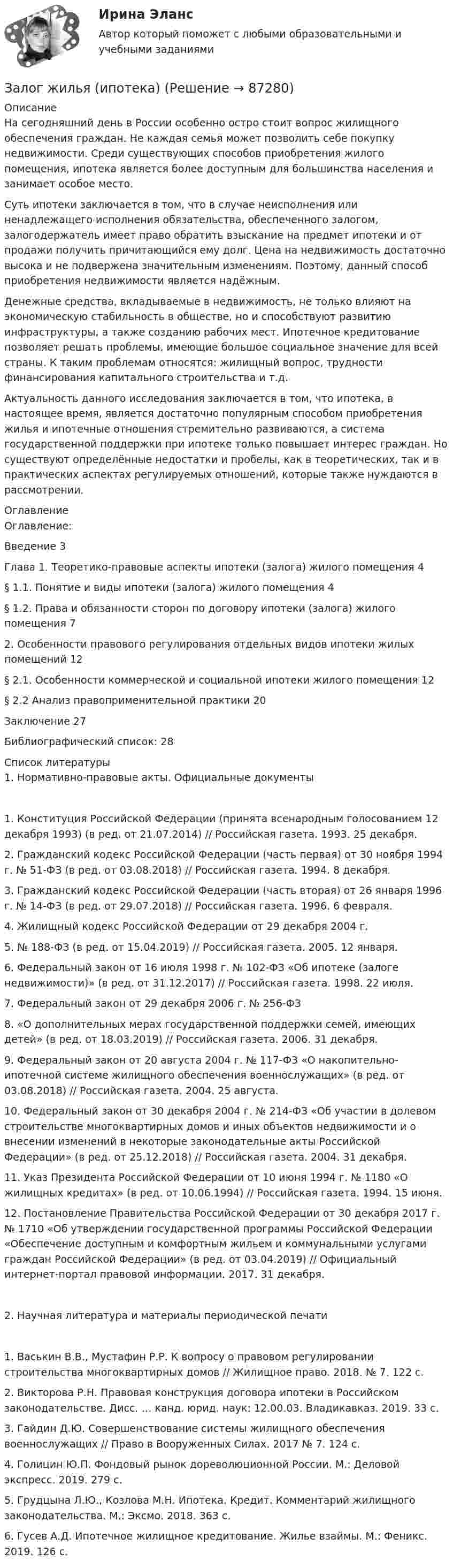     
            Описание
            	На сегодняшний день в России особенно остро стоит вопрос жилищного обеспечения граждан. Не каждая семья может позволить себе покупку недвижимости. Среди существующих способов приобретения жилого помещения, ипотека является более доступным для большинства населения и занимает особое место.	Суть ипотеки заключается в том, что в случае неисполнения или ненадлежащего исполнения обязательства, обеспеченного залогом, залогодержатель имеет право обратить взыскание на предмет ипотеки и от продажи получить причитающийся ему долг. Цена на недвижимость достаточно высока и не подвержена значительным изменениям. Поэтому, данный способ приобретения недвижимости является надёжным.	Денежные средства, вкладываемые в недвижимость, не только влияют на экономическую стабильность в обществе, но и способствуют развитию инфраструктуры, а также созданию рабочих мест. Ипотечное кредитование позволяет решать проблемы, имеющие большое социальное значение для всей страны. К таким проблемам относятся: жилищный вопрос, трудности финансирования капитального строительства и т.д.	Актуальность данного исследования заключается в том, что ипотека, в настоящее время, является достаточно популярным способом приобретения жилья и ипотечные отношения стремительно развиваются, а система государственной поддержки при ипотеке только повышает интерес граждан. Но существуют определённые недостатки и пробелы, как в теоретических, так и в практических аспектах регулируемых отношений, которые также нуждаются в рассмотрении.  
            Оглавление
            Оглавление:Введение	3Глава 1.	Теоретико-правовые аспекты ипотеки (залога) жилого помещения	4§ 1.1.	Понятие и виды ипотеки (залога) жилого помещения	4§ 1.2.	Права и обязанности сторон по договору ипотеки (залога) жилого помещения	72.	Особенности правового регулирования отдельных видов ипотеки жилых помещений	12§ 2.1.	Особенности коммерческой и социальной ипотеки жилого помещения	12§ 2.2 Анализ правоприменительной практики	20Заключение	27Библиографический список:	28 
            Список литературы
            1. Нормативно-правовые акты. Официальные документы1.	Конституция Российской Федерации (принята всенародным голосованием 12 декабря 1993) (в ред. от 21.07.2014) // Российская газета. 1993. 25 декабря.2.	Гражданский  кодекс  Российской  Федерации  (часть  первая)  от 30 ноября 1994 г. № 51-ФЗ (в ред. от 03.08.2018) // Российская газета. 1994. 8 декабря.3.	Гражданский кодекс Российской Федерации (часть вторая) от 26 января 1996 г.  № 14-ФЗ (в  ред.  от  29.07.2018)  //  Российская  газета.  1996. 6 февраля.4.	Жилищный кодекс Российской Федерации от 29 декабря 2004 г.5.	№ 188-ФЗ (в ред. от 15.04.2019) // Российская газета. 2005. 12 января.6.	Федеральный закон от 16 июля 1998 г. № 102-ФЗ «Об ипотеке (залоге недвижимости)» (в ред. от 31.12.2017) // Российская газета. 1998. 22 июля.7.	Федеральный  закон   от   29   декабря   2006   г.   №   256-ФЗ8.	«О дополнительных мерах государственной поддержки семей, имеющих детей» (в ред. от 18.03.2019) // Российская газета. 2006. 31 декабря.9.	Федеральный закон от 20 августа 2004 г. № 117-ФЗ «О накопительно- ипотечной системе жилищного обеспечения военнослужащих» (в ред. от 03.08.2018) // Российская газета. 2004. 25 августа.10.	Федеральный закон от 30 декабря 2004 г. № 214-ФЗ «Об участии в долевом строительстве многоквартирных домов и иных объектов недвижимости и о внесении изменений в некоторые законодательные акты Российской Федерации» (в ред. от 25.12.2018) // Российская газета. 2004. 31 декабря.11.	Указ Президента Российской Федерации от 10 июня 1994 г. № 1180 «О жилищных кредитах» (в ред. от 10.06.1994) // Российская газета. 1994. 15 июня.12.	Постановление Правительства Российской Федерации от 30 декабря 2017 г. № 1710 «Об утверждении государственной программы Российской Федерации «Обеспечение доступным и комфортным жильем и коммунальными    услугами    граждан    Российской    Федерации» (в ред. от 03.04.2019) // Официальный интернет-портал правовой информации. 2017. 31 декабря.2. Научная литература и материалы периодической печати1.	Васькин В.В., Мустафин Р.Р. К вопросу о правовом регулировании строительства многоквартирных домов // Жилищное право. 2018. № 7. 122 с.2.	Викторова Р.Н. Правовая конструкция договора ипотеки в Российском законодательстве. Дисс. … канд. юрид. наук: 12.00.03. Владикавказ. 2019. 33 с.3.	Гайдин Д.Ю. Совершенствование системы жилищного обеспечения военнослужащих // Право в Вооруженных Силах. 2017 № 7. 124 с.4.	Голицин Ю.П. Фондовый рынок дореволюционной России. М.: Деловой экспресс. 2019. 279 с.5.	Грудцына Л.Ю., Козлова М.Н. Ипотека. Кредит. Комментарий жилищного законодательства. М.: Эксмо. 2018. 363 с.6.	Гусев А.Д. Ипотечное жилищное кредитование. Жилье взаймы. М.: Феникс. 2019. 126 с. 
            
            
            Залог жилья (ипотека)Залог жилья (ипотека)Замена ненадлежащего ответчика (Проектная работа)Заместитель прокурора Омской области обратился в арбитражный суд с иском к федеральному государственному унитарному предприятию (ФГУП) «Старт» и индивидуальному предпринимателю С. К. Демидовой о признании недействительным заключенного между ними договора о передаче в аренду недвижимого имущества, являющегосяЗаместитель прокурора Саратовской области обратился в арбитражный суд Саратовской области с заявлением в защиту интересов муниципальногЗаметки про АргентинуЗамещение факторов при переходе из одной точки кривой равного продукта на другую…   предполагает сохранение объема выпуска  сопровождается снижением величины предельной нормы технологического замещения ...Закрытый баллон вместимостью 0,8 м3 заполнен азотом под давлением 2,3 МПа при температуре 20 °C. Количество теплоты, переданное газу, равно 4,5 МДж. Определить температуру и давление газа в конце процесса.Закрытый резервуар с морской водой снабжен открытым и закрытым пьезометрами. Определить приведенную пьезометрическую высоту hх поднятия воды в закрытом пьезометре (соответствующую абсолютному гидростатическому давлению в точке А),Закрытый цилиндр разделен на две части поршнем радиуса r = 10,0 см и массы m = 1,00 кг, который может перемещаться без трения. Установив поршень в среднее положение, обе части цилиндра наполняют газом до одинакового давления ...💯 Закупки и контроль затрат в гостиничном бизнесе.фг_БАК (ответы на тест Синергия / МОИ / МТИ / МосАП, октябрь 2023)💯 Закупки и контроль затрат в гостиничном бизнесе.фг_БАК (правильные ответы на тест Синергия / МОИ / МТИ / МосАП, август 2023) Закупки и контроль затрат в гостиничном бизнесе.фг_БАК. Синергия. Ответы на ИТОГОВЫЙ ТЕСТ. На отлично!Закупки и контроль затрат в гостиничном бизнесе.фг_БАК (тест с ответами Синергия/МОИ/ МТИ /МОСАП)