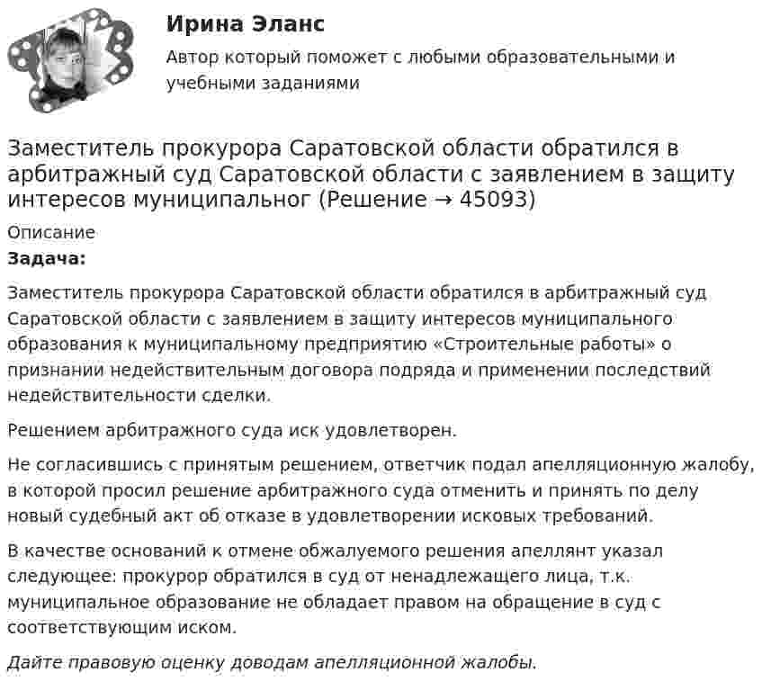      
            Описание
            Задача:Заместитель прокурора Саратовской области обратился в арбитражный суд Саратовской области с заявлением в защиту интересов муниципального образования к муниципальному предприятию «Строительные работы» о признании недействительным договора подряда и применении последствий недействительности сделки.Решением арбитражного суда иск удовлетворен.Не согласившись с принятым решением, ответчик подал апелляционную жалобу, в которой просил решение арбитражного суда отменить и принять по делу новый судебный акт об отказе в удовлетворении исковых требований.В качестве оснований к отмене обжалуемого решения апеллянт указал следующее: прокурор обратился в суд от ненадлежащего лица, т.к. муниципальное образование не обладает правом на обращение в суд с соответствующим иском.Дайте правовую оценку доводам апелляционной жалобы.  
            
            
            Заместитель прокурора Омской области обратился в арбитражный суд с иском к федеральному государственному унитарному предприятию (ФГУП) «Старт» и индивидуальному предпринимателю С. К. Демидовой о признании недействительным заключенного между ними договора о передаче в аренду недвижимого имущества, являющегосяЗаместитель прокурора Саратовской области обратился в арбитражный суд Саратовской области с заявлением в защиту интересов муниципальногЗаметки про АргентинуЗамещение факторов при переходе из одной точки кривой равного продукта на другую…   предполагает сохранение объема выпуска  сопровождается снижением величины предельной нормы технологического замещения ...Замкнутость, нерешительность, застенчивость — это примерыЗа неоднократное нарушение служебных обязанностей по представлению Администрации Президента РФ Председатель Правительства РФ привлек к дисциплинарной ответственности члена Правительства РФ Занимающий комнату в коммунальной квартире Говоров систематически пьянствовал, устраивал дебоши, не участвовал в уборке мест общего пользования. Соседи по квартире, а также жильцы нескольких других квартир, занимающие данную площадь по договору...💯 Закупки и контроль затрат в гостиничном бизнесе.фг_БАК (ответы на тест Синергия / МОИ / МТИ / МосАП, октябрь 2023)💯 Закупки и контроль затрат в гостиничном бизнесе.фг_БАК (правильные ответы на тест Синергия / МОИ / МТИ / МосАП, август 2023) Закупки и контроль затрат в гостиничном бизнесе.фг_БАК. Синергия. Ответы на ИТОГОВЫЙ ТЕСТ. На отлично!Закупки и контроль затрат в гостиничном бизнесе.фг_БАК (тест с ответами Синергия/МОИ/ МТИ /МОСАП)Закуп рекламы на площадках с целевой аудиторией с целью распространения информации о товаре, бренде или персоне называется...Залог жилья (ипотека)Залог жилья (ипотека)