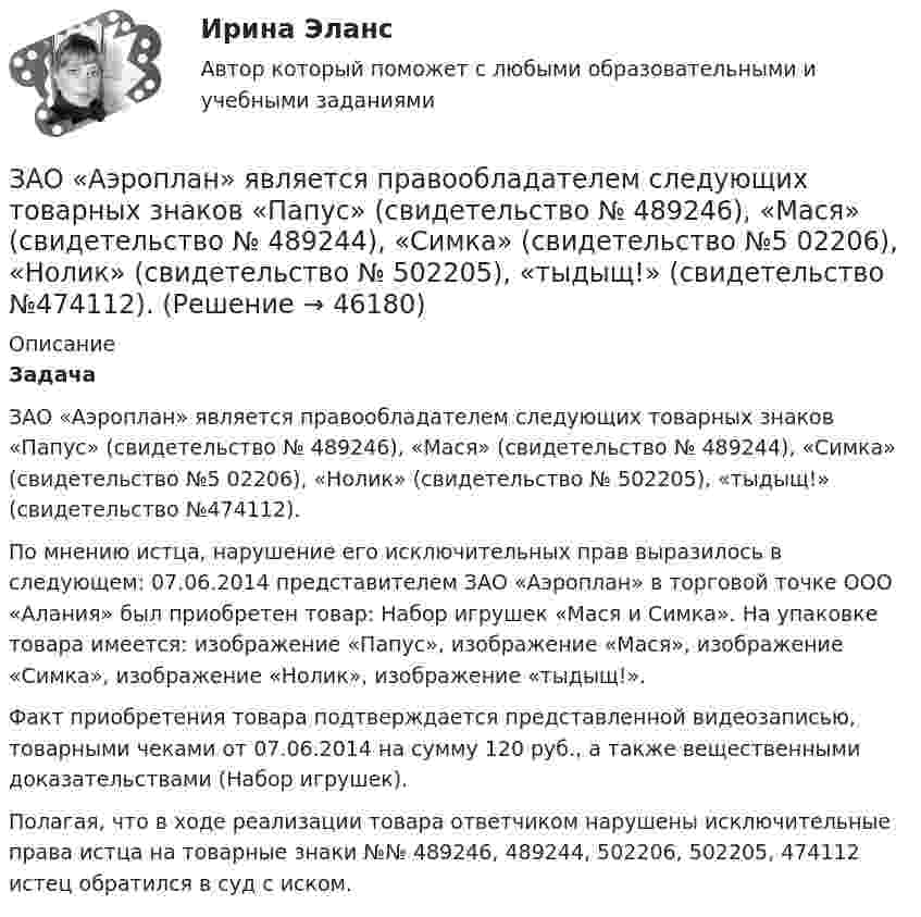      
            Описание
             Задача	ЗАО «Аэроплан» является правообладателем следующих товарных знаков «Папус» (свидетельство № 489246), «Мася» (свидетельство № 489244), «Симка» (свидетельство №5 02206), «Нолик» (свидетельство № 502205), «тыдыщ!» (свидетельство №474112).	По мнению истца, нарушение его исключительных прав выразилось в следующем: 07.06.2014 представителем ЗАО «Аэроплан» в торговой точке ООО «Алания» был приобретен товар: Набор игрушек «Мася и Симка». На упаковке товара имеется: изображение «Папус», изображение «Мася», изображение «Симка», изображение «Нолик», изображение «тыдыщ!».	Факт приобретения товара подтверждается представленной видеозаписью, товарными чеками от 07.06.2014 на сумму 120 руб., а также вещественными доказательствами (Набор игрушек).	Полагая, что в ходе реализации товара ответчиком нарушены исключительные права истца на товарные знаки №№ 489246, 489244, 502206, 502205, 474112 истец обратился в суд с иском.    
            
            
            Занятость населения, которая обеспечивает достойный доход, здоровье, рост образовательного и профессионального уровня на основе роста общественной производительности труда, - это ...ЗАО «Аэроплан» является правообладателем следующих товарных знаков «Папус» (свидетельство № 489246), «Мася» (свидетельство № 489244), «Симка» (свидетельство №5 02206), «Нолик» (свидетельство № 502205), «тыдыщ!» (свидетельство №474112).ЗАО «Бендер» (г. Томск) обратилось в Арбитражный суд Томской области с заявлением к налоговому органу «О признании решения о привлечении ЗАО «Бендер» к налоговой ответственности». За один год начальное количество радиоактивного изотопа уменьшилось в 3 раза. Определить, во сколько раз оно уменьшится за два года. ЗАО Масса-К сильные и слабые стороныЗАО «Мир» заключило договор на продажу продукции с американской компанией на сумму 20 000 долл. США. Выручка поступила на валютный счет ЗАО «Мир»в марте текущего года.Сумма комиссии банка -200 долл. США. Предположим,что курс доллара США на дату списания комиссии составил 35,6 руб./USD. Бухгалтер ЗАО «Мир»не отразил на счетах бухгалтерского учета данную операцию. Необходимо сформировать бухгалтерские записи и оценить последствия данной ситуации.За определение ролей при выполнении процесса и выстраивании связей между ними отвечает … модельЗаместитель прокурора Омской области обратился в арбитражный суд с иском к федеральному государственному унитарному предприятию (ФГУП) «Старт» и индивидуальному предпринимателю С. К. Демидовой о признании недействительным заключенного между ними договора о передаче в аренду недвижимого имущества, являющегосяЗаместитель прокурора Саратовской области обратился в арбитражный суд Саратовской области с заявлением в защиту интересов муниципальногЗаметки про АргентинуЗамещение факторов при переходе из одной точки кривой равного продукта на другую…   предполагает сохранение объема выпуска  сопровождается снижением величины предельной нормы технологического замещения ...Замкнутость, нерешительность, застенчивость — это примерыЗа неоднократное нарушение служебных обязанностей по представлению Администрации Президента РФ Председатель Правительства РФ привлек к дисциплинарной ответственности члена Правительства РФ Занимающий комнату в коммунальной квартире Говоров систематически пьянствовал, устраивал дебоши, не участвовал в уборке мест общего пользования. Соседи по квартире, а также жильцы нескольких других квартир, занимающие данную площадь по договору...