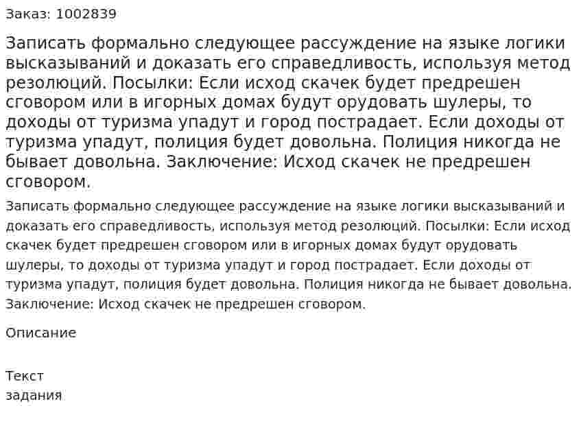 Записать формально следующее рассуждение на языке  логики высказываний и доказать его справедливость, используя метод резолюций.  Посылки: Если исход скачек будет предрешен сговором или в игорных домах будут орудовать шулеры, то доходы от туризма упадут и город пострадает. Если доходы от туризма упадут, полиция будет довольна. Полиция никогда не бывает довольна. Заключение: Исход скачек не предрешен сговором. 